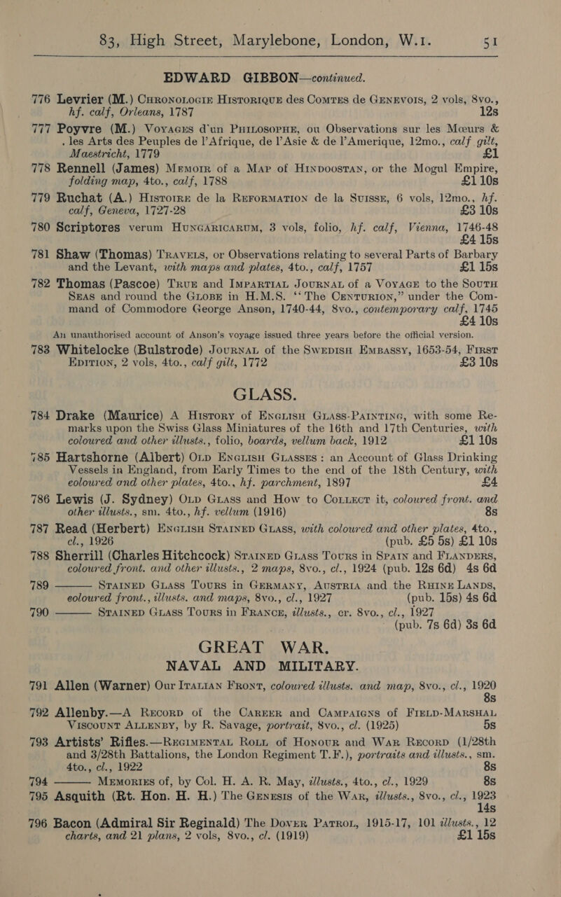  EDWARD GIBBON—continwed. 776 Levrier (M.) Curonoiociz Historique des Comtss de GENEVOIS, 2 vols, 8vo., hf. calf, Orleans, 1787 12s 777 Poyvre (M.) Voyacus d'un PHiLosopHE, ou Observations sur les Mceurs &amp; . les Arts des Peuples de l'Afrique, de l’Asie &amp; de PAmerique, 12mo., calf gzit, Maestricht, 1779 £1 778 Rennell (James) Memorr of a Map of Hinpoosran, or the Mogul Empire, folding map, 4to., calf, 1788 £110s 779 Ruchat (A.) Histrorre de la RerorMATION de la SuissE, 6 vols, 12mo., Af. calf, Geneva, 1727-28 £3 10s 780 Scriptores verum HuncGArticarum, 3 vols, folio, hf. calf, Vienna, 1746-48 415s 781 Shaw (Thomas) TRavets, or Observations relating to several Parts of Barbary and the Levant, with maps and plates, 4to., calf, 1757 £1 15s 782 Thomas (Pascoe) True and ImpaRTIAL JOURNAL of a VoyAGE to the SoutH SEAS and round the GiopE in H.M.S. ‘* The Centurion,” under the Com- mand of Commodore George Anson, 1740-44, S8vo., contemporary calf, 1745 £ 410s An unauthorised account of Anson’s voyage issued three years before the official version. 783 Whitelocke (Bulstrode) Journat of the SwrepisH Empassy, 1653-54, Frrst Epirtion, 2 vols, 4to., calf gilt, 1772 £3 10s GLASS. 784 Drake (Maurice) A History of Exerisu Guass-PAIntine, with some Re- marks upon the Swiss Glass Miniatures of the 16th and 17th Centuries, with coloured and other illusts., folio, boards, vellum back, 1912 £1 10s 785 Hartshorne (Albert) O1rp Enerisu Guasses: an Account of Glass Drinking Vessels in England, from Early Times to the end of the 18th Century, with eoloured and other plates, 4to., hf. parchment, 1897 £4 786 Lewis (J. Sydney) OLp Grass and How to CoLuecr it, coloured front. and other illusts., sm. 4to., hf. vellum (1916) 8s 787 Read (Herbert) Enexrisy Strained Guass, with coloured and other plates, 4to., cl., 1926 (pub. £5 5s) £1 10s 788 Sherrill (Charles Hitchcock) Srainep Grass Tours in Spaty and FLanpErRs, coloured front. and other illusts., 2 maps, 8vo., cl., 1924 (pub. 12s 6d) 4s 6a  789 STAINED GLASS TouRS in GERMANY, AUSTRIA and the RHINE LANDs, eoloured front., tllusts. and maps, 8vo., cl., 1927 (pub. 15s) 4s 6d 790 STAINED GLASS Tours in FRANCE, dlusts., cr. 8vo., cl., 1927  (pub. 7s 6d) 3s 6d GREAT WAR. NAVAL AND MILITARY. 791 Allen (Warner) Our Iratian FRont, coloured tllusts. and map, 8vo., cl., Pe BS} 792 Allenby.—A Recorp of the Carerr and Campaicns of Firup-MARSHAL Viscount ALLENBY, by R. Savage, portrait, 8vo., cl. (1925) 5s 793 Artists’ Rifles. —Recimentat Rott of Honour and War Recorp (1/28th and 3/28th Battalions, the London Regiment T.F.), portrazts and illusts., sm.  4to., cl., 1922 8s 794 Memokrtss of, by Col. H. A. R. May, dllusts., 4to., c/., 1929 8s 795 Asquith (Rt. Hon. H. H.) The Genesis of the War, dlusts., 8vo., cl., 1923 14s 796 Bacon (Admiral Sir Reginald) The Dover Patron, 1915-17, 101 dlusts., 12 charts, and 21 plans, 2 vols, 8vo., cl. (1919) £1 15s