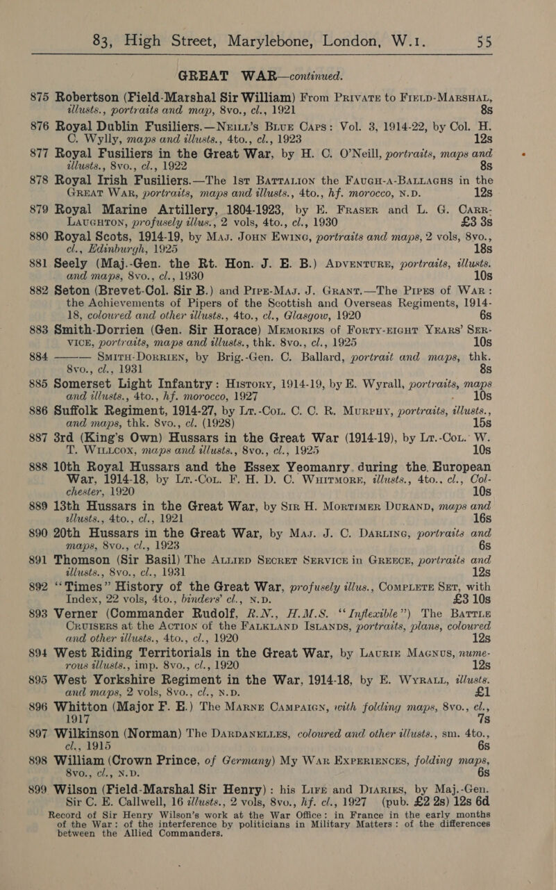 GREAT WAR —continued. 875 Robertson (Field-Marshal Sir William) From Private to Fretp-MarsHat, illusts., portraits and map, 8vo., cl., 1921 8s 876 Royal Dublin Fusiliers.—Neitx’s Biur Cars: Vol. 3, 1914-22, by Col. H. C. Wylly, maps and illusts., 4to., cl., 1923 12s 877 Royal Fusiliers in phe Great War, by H. C. O'Neill, portraits, maps and allusts., 8vo., cl., 1922 8s 878 Royal Irish Fusiliers the Ist BarraLion the Faucu-a-BALLAGHS in the GREAT WAR, portraits, maps and illusts., 4to., hf. morocco, N.D. 12s 879 Royal Marine Artillery, 1804-1923, by E. Fraser and L. G. Carr- LavGHton, profusely tllus., 2 vols, 4to., cl., 1930 £3 3s 880 Royal Scots, 1914-19, by Mas. Joun Ewine, portraits and maps, 2 vols, 8vo., cl., Edinburgh, 1925 18s 881 Seely (Maj.-Gen. the Rt. Hon. J. E. B.) Apventurs, portraits, ilusts. and maps, 8vo., cl., 1930 10s 882 Seton (Brevet-Col. Sir B.) and Prez-Mas. J. Grant.—The Preus of War: the Achievements of Pipers of the Scottish and Overseas Regiments, 1914-  18, coloured and other illusts., 4to., cl., Glasgow, 1920 6s 883 Smith-Dorrien (Gen. Sir Horace) Memorirs of Forty-rE1cuHt YEARS’ SER- VICE, portraits, maps and illusts., thk. 8vo., cl., 1925 10s 884 — Smitu-DorriEN, by Brig.-Gen. C. Ballard, portract and maps, thk. 8vo., cl., 1931 8s 885 Somerset Light Infantry: History, 1914-19, by E. Wyrall, POSE maps and illusts., 4to., hf. morocco, 1927 10s 886 Suffolk Regiment, 1914-27, by Lr.-Con. C. C. R. Murpuy, portraits, ibpehe: and maps, thk. Svo., cl. (1928) 15s 887 3rd (King’s Own) Hussars in the Great War (1914-19), by Lr.-Cox. W. T. WILLcox, maps and tllusts., 8vo., cl., 1925 10s 888 10th Royal Hussars and the Essex Yeomanry. during the. gel paces War, 1914-18, by Lr.-Con. F. H. D. C. Wuitmore, illusts., 4to.. cl., Col- chester, 1920 10s 889 13th Hussars in the Great War, by Str H. Mortimer Duranp, maps and ellusts., 4to., cl., 1921 16s 890 20th Hussars in the Great War, by Mas. J. C. Daruine, portraits and maps, 8vo., cl., 1923 6s 891 Thomson (Sir Basil) The ALLIED SECRET SERVICE in GREECE, portraits and illusts., 8vo., cl., 1931 12s 892 “‘Times” History of the Great War, profusely illus., ComPLETE Set, with Index, 22 vols, 4to., benders’ cl., N.D. £3 10s 893 Verner (Commander Rudolf, R&amp;.N., H.M.S. ‘‘ Inflexible”) The Barrie Cruisers at the Action of the FALKLAND IsLAnDs, portraits, plans, coloured and other illusts., 4to., cl., 1920 12s 894 West Riding Territorials in the Great War, by Laurin Maenvs, nume- rous tllusts., imp. 8vo., cl., 1920 12s 895 West Yorkshire Regiment in the War, 1914-18, by E. Wyra 1, illusts. and maps, 2 vols, 8vo., cl., N.D. £1 896 Whitton (Major F. E.) The Marne OCampalcGn, with folding maps, 8vo., el., 1917 7s 897 Wilkinson (Norman) The DarDANELLES, coloured and other illusts., sm. sare cl., 1915 s 898 William (Crown Prince, of Germany) My War Experiences, folding maps, 8vo., cl., N.D. 6s 899 Wilson (Field-Marshal Sir Henry): his Lire and Drarizs, by Maj.-Gen. Sir C. E. Callwell, 16 c/usts., 2 vols, 8vo., hf. cl., 1927 (pub. £2 2s) 12s 6d Record of Sir Henry Wilson’s work at the War Office: in France in the early months of the War: of the interference by politicians in Military Matters: of the differences between the Allied Commanders.