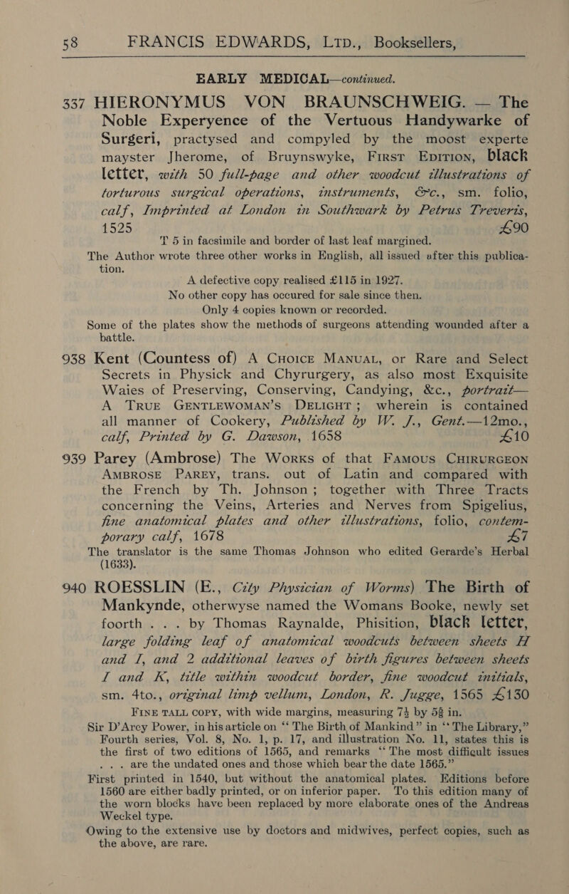 EARLY MEDICAL—continued. 337 HIERONYMUS VON BRAUNSCHWEIG. — The Noble Experyence of the Vertuous Handywarke of Surgeri, practysed and compyled by the moost experte mayster Jherome, of Bruynswyke, Firsr Eprrion, black letter, wth 50 full-page and other woodcut tllustrations of torturous surgical operations, instruments, €c., sm. folio, calf, Imprinted at London in Southwark by Petrus Treverts, 1525 490 T 5 in facsimile and border of last leaf margined. The Author wrote three other works in English, all issued after this publica- tion. . A defective copy realised £115 in 1927. No other copy has occured for sale since then. Only 4 copies known or recorded. Some of the plates show the methods of surgeons attending wounded after a battle. 938 Kent (Countess of) A CHoic—E MANnuaL, or Rare and Select Secrets in Physick and Chyrurgery, as also most Exquisite Waies of Preserving, Conserving, Candying, &amp;c., portrazt— A TRUE GENTLEWOMAN’S DELIGHT; wherein is contained all manner of Cookery, Published by W. /J., Gent.—12mo., calf, Printed by G. Dawson, 1658 410 939 Parey (Ambrose) The Works of that Famous CHIRURGEON AMBROSE PareEy, trans. out of Latin and compared with the French by Th. Johnson; together with Three Tracts concerning the Veins, Arteries and Nerves from Spigelius, fine anatomical plates and other illustrations, folio, contem- porary calf, 1678 wT The translator is the same Thomas Johnson who edited Gerarde’s Herbal (1633). 940 ROESSLIN (E., Czty Physician of Worms) The Birth of Mankynde, otherwyse named the Womans Booke, newly set foorth . . . by Thomas Raynalde, Phisition, black letter, large folding leaf of anatomical woodcuts between sheets H and I, and 2 addztional leaves of birth figures between sheets I and K, title within woodcut border, fine woodcut tnttials, sm. 4to., orzg¢nal limp vellum, London, R. Jugge, 1565 4130 FINE TALL Copy, with wide margins, measuring 74 by 58 in. Sir D’Arcy Power, in his article on ‘‘ The Birth of Mankind” in ‘* The Library,” Fourth series, Vol. 8, No. 1, p. 17, and illustration No. 11, states this is the first of two editions of 1565, and remarks ‘‘ The most difficult issues . are the undated ones and those which bear the date 1565.” First printed in 1540, but without the anatomical plates. Editions before 1560 are either badly printed, or on inferior paper. To this edition many of the worn blocks have been replaced by more elaborate ones of the Andreas Weckel type. Owing to the extensive use by doctors and midwives, perfect copies, such as the above, are rare.