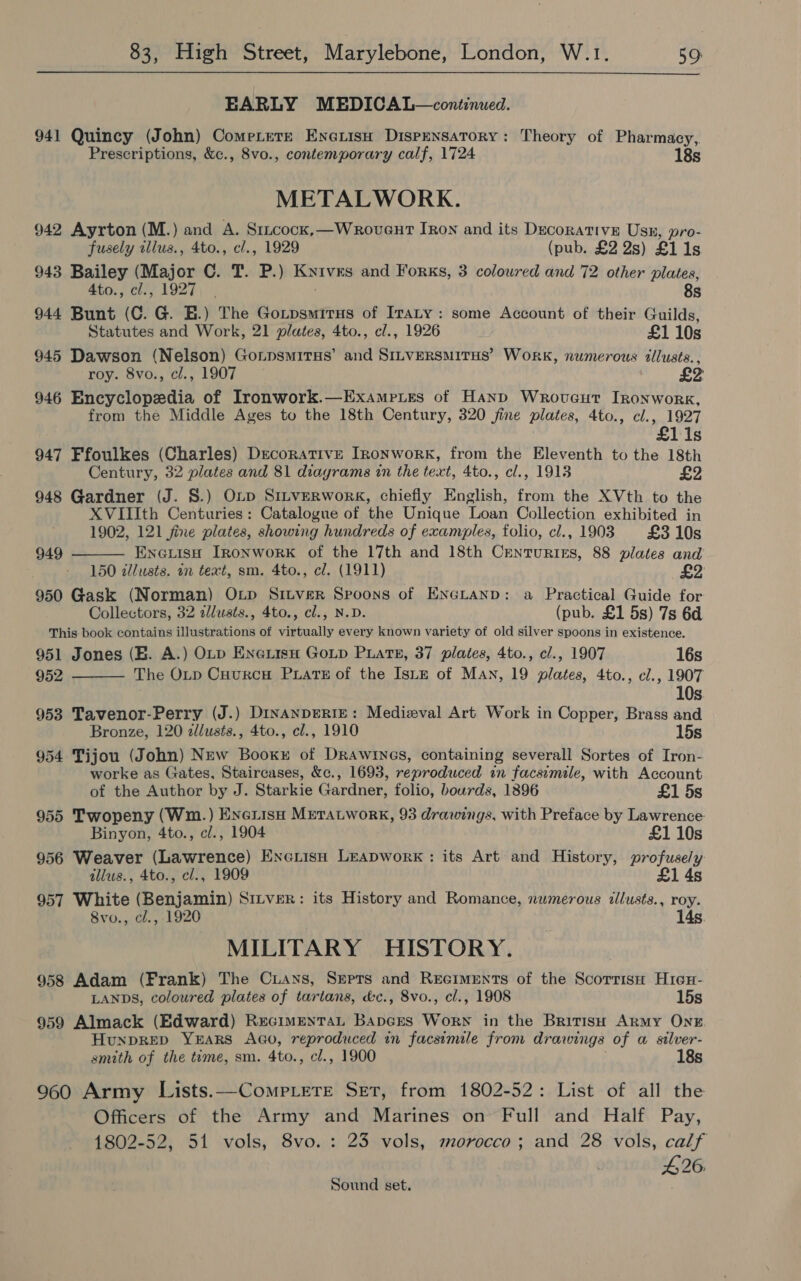  EARLY MEDICAL—continued. 941 Quincy (John) Cometere Enexisu Dispensatory: Theory of Pharmacy, Prescriptions, &amp;c., 8vo., contemporary calf, 1724 METALWORK. 942 Ayrton (M.) and A. Stucock,—WrovgutT Iron and its Decorative Usk, pro- fusely zllus., 4to., cl., 1929 (pub. £2 2s) £1 1s 943 Bailey (Major C. T. P.) Kyives and Forks, 3 colowred and 72 other plates, 4to., cl., 1927. 8s 944 Bunt (C. G. HE.) The Gotpsmitus of Iraty: some Account of their Guilds, Statutes and Work, 21 plates, 4to., cl., 1926 £1 10s 945 Dawson (Nelson) Gonpsmirus’ and Sitversmitus’ Work, numerous illusts., roy. 8vo., cl., 1907 £2 946 Encyclopedia of Ironwork.—Exampues of Hand Wroucut IRonwork, from the Middle Ages to the 18th Century, 320 fine plates, 4to., cl., 1927 £1 1s 947 Ffoulkes (Charles) Decorative Ironwork, from the Eleventh to the 18th Century, 32 plates and 81 diagrams in the text, 4to., cl., 1913 £2 948 Gardner (J. S.) Oxp Sinverwork, chiefly English, from the XVth to the XVIIIth Centuries: Catalogue of the Unique Loan Collection exhibited in 1902, 121 fine plates, showing hundreds of examples, folio, cl., 1903 #£310s EneuisH Ironwork of the 17th and 18th Centuries, 88 plates and 150 zllusts. in text, sm. 4to., cl. (1911) 950 Gask (Norman) OLp Sitver Sproons of Encranp: a Practical Guide for Collectors, 32 zllusts., 4to., cl., N.D. (pub. £1 5s) 7s 6d This book contains illustrations of virtually every known variety of old silver spoons in existence. 951 Jones (B. A.) OLD EneiisH GoLp PLaTts#, 37 plates, 4to., cl., 1907 16s 952 The OLtp Cuurcu Puate of the IsLE of Man, 19 plates, 4to., cl., 1907 10s 953 Tavenor-Perry (J.) DinanpERIE: Medieval Art Work in Copper, Brass and Bronze, 120 2llusts., 4to., cl., 1910 15s 954 Tijou (John) New Booxy of Drawiyes, containing severall Sortes of Iron- worke as Gates, Staircases, &amp;c., 1693, reproduced in facsimile, with Account  949  of the Author by J. Starkie Gardner, folio, bourds, 1896 £1 5s 955 Twopeny (Wm.) Enexisn Mretatwork, 93 drawings, with Preface by Lawrence: Binyon, 4to., cl., 1904 £1 10s 956 Weaver (Lawrence) Enexisn Leapwork: its Art and History, profusely allus., 4to., cl., 1909 £1 4s 957 White (Benjamin) Sinver: its History and Romance, numerous illusts., roy. 8vo., cl., 1920 14s. MILITARY HISTORY. 958 Adam (Frank) The Cuans, Sreprs and Reciments of the Scorrise Hicu- LANDS, coloured plates of tartans, &amp;c., 8vo., cl., 1908 15s 959 Almack (Edward) RecimentaL Bapces Worn in the British Army ONE HunprEeD YEARS AGo, reproduced in facsimile from dr awings of a silver- smith of the tume, sm. 4to., cl., 1900 18s 960 Army Lists.—Comp ete Set, from 1802-52: List of all the Officers of the Army and Marines on Full and Half Pay, 1802-52, 51 vols, 8vo. : 23 vols, morocco; and 28 vols, calf B26. Sound set.