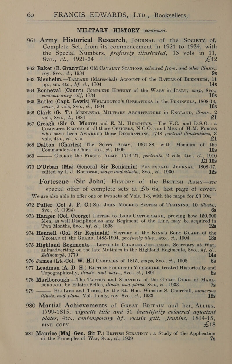 MILITARY HISTORY—continued. 961 Army Historical Research, Journat of the Society of, Complete Set, from its commencement in 1921 to 1934, with the Special Numbers, profusely tllustrated, 13 vols in 11, 8vo., cl., 1921-34 #12 962 Baker (B. Granville) Old Cavatry Stations, coloured front. and other tlusts., roy. 8vo., cl., 1934 9s 963 Blenheim.—Ta.Liarp (Mareschal) Account of the Battie of BLENHEIM, 11 pp., sm. 4to., hf. cl., 1704 14s 964 Bonneval (Count) Compete History of the Wars in ITaLy, map, 8vo., contemporary calf, 1734 10s 965 Butler (Capt. Lewis) WELLINGTON’s OPERATIONS in the PENINSULA, 1808-14, maps, 2 vols, 8vo., cl., 1904 10s 966 Clark (G. T.) Mepimvau Minirary ARCHITECTURE in ENGLAND, 2llusts., 2 vols, 8vo., cl., 1884 967 Creagh (Sir O. Moore) and E. M. Humpnris.—The V.C. and D.S.O.: a CoMPLETE RECORD of all those OrFicERS, N.C.O.’s and Mrmn of H.M. Forces who have been AWARDED these DEcoRATIONS, 1748 portrait-alustrations, 3 vols, 4to., cl., N.D. 968 Dalton (Charles) The Scors Army, 1661-88, with Memoirs of the  Commanders-in-Chief, 4to., c/., 1909 . 10s ‘969 GORGE the First’s Army, 1714-27, portraits, 2 vols, 4to., c/., 1910 £1 10s 970 D’Urban (Maj.-General Sir Benjamin) PrNinsutAR JouRNAL, 1808-17, edited by I. J. Rousseau, maps and illusts., 8vo., cl., 1930 12s Fortescue (Sir John) History of the British ARMy—see special offer of complete sets at 46 6s, last page of cover. We are also able to offer one or two sets of Vols. 1-8, with the maps for £3 10s. 972 Fuller (Col. J. F. C.) Stk Joun Moorzu’s System of Tratnine, 10 zllusts., 8vo., cl. (1924) 6s 973 Hanger (Col. George) Lerrrer to Lorp CastLeREAGH, proving how 150,000 Men, as well Disciplined as any Regiment of the Line, may be acquired in Two Months, 8vo., hf. cl., 1808 12s 974 Hennell (Col. Sir Reginald) History of the Krne’s Bopy Guaxkp of the YEOMAN of the GuarD, 1485-1904, profusely illus., 4to., cl., 1904 18s 975 Highland Regiments.—Lerrer to CHARLES JENKINSON, Secretary at War, animadverting on the late Mutinies in the Highland Regiments, 8vo., Af. ci.,  Edinburgh, 1779 14s 976 James (Lt.-Col. W. H.) Campaien of 1815, maps, 8vo., cl., 1908 6s 977 Leadman (A. D. H.) Barries Foveut in YorKSHIRE, treated Historically and Topographically, elusts. and maps, 8vo., cl., 1891 5s 978 Marlborough.—The Tactics and Stratgeey of the Great DvKE of Mart- BOROUGH, by Hilaire Belloc, zlusts. and plans, 8vo., cl., 1933 7s 979 His Lirr and Timgs, by the Rt. Hon. Winston 8S. Churchill, nwmerous allusts. and plans, Vol. 1 only, roy. 8vo., cl., 1933 18s 980 Martial Achievements of Great Brirain and her, ALLIEs, 1799-1815, wignette title and 51 beautifully coloured aquatint plates, 4to., contemporary hf. russia gilt, Jenkins, 1814-15, FINE COPY ; 18 981 Maurice (Maj -Gen. Sir F.) Brrrisu Stratecy : a Study of the Application of the Principles of War, 8vo., c/., 1929 7s