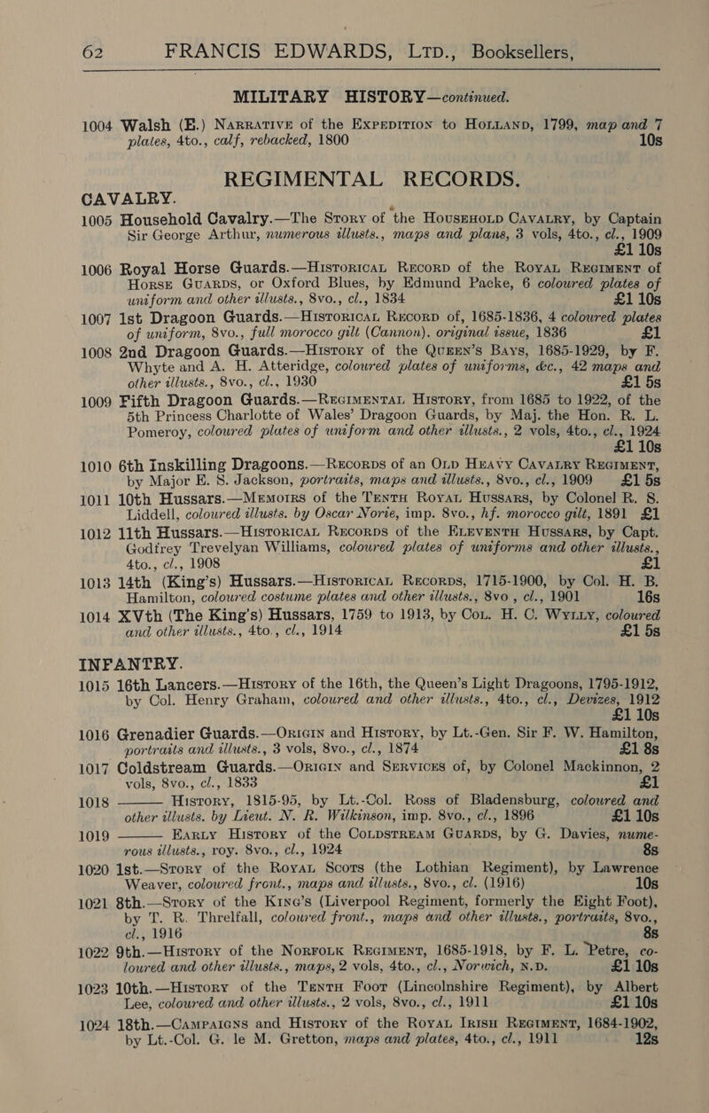 MILITARY HISTORY—continued. 1004 Walsh (B.) Narrative of the Expeprtion to Honnanpn, 1799, map and 7 plates, 4to., calf, rebacked, 1800 10s REGIMENTAL RECORDS. CAVALRY. j 1005 Household Cavalry.—The Story of the HousrHoip Cavatry, by Captain Sir George Arthur, numerous tllusts., maps and plans, 3 vols, 4to., el., 1909 10s 1006 Royal Horse Guards.—HistoricaL ReEcorp of the Royan RxEeIMENT of Horse Guarps, or Oxford Blues, by Edmund Packe, 6 coloured plates of uniform and other tlusts., 8vo., cl., 1834 £1 10s 1007 1st Dragoon Guards.—Historicat Rxcorp of, 1685-1836, 4 colowred plates of uniform, 8vo., full morocco gilt (Cannon), original issue, 1836 £1 1008 2nd Dragoon Guards.—Hisrory of the Qu#EN’s Bays, 1685-1929, by F. Whyte and A. H. Atteridge, coloured plates of uniforms, &amp;c., 42 maps and other illusts., 8vo., cl., 1930 £1 5s 1009 Fifth Dragoon Guards.—RecimentaL History, from 1685 to 1922, of the 5th Princess Charlotte of Wales’ Dragoon Guards, by Maj. the Hon. R. L. Pomeroy, coloured plates of unzform and other allusts., 2 vols, 4to., cl., 1924 £1 10s 1010 6th inskilling Dragoons.—Recorps of an OLp Heavy CavaLry REGIMENT, by Major E. 8. Jackson, portraits, maps and illusts., 8vo., cl., 1909 £1 5s 1011 10th Hussars.—Memorrs of the TentH Royat Hussars, by Colonel R. S. Liddell, coloured illusts. by Oscar Norte, imp. 8vo., hf. morocco gilt, 1891 £1 1012 11th Hussars.—HistoricaL Recorps of the ELEvENtH Hussars, by Capt. Godfrey Trevelyan Williams, coloured plates of uniforms and other illusts., 4to., c/., 1908 1013 14th (King’s) Hussars.—Hisrorican Recorps, 1715-1900, by Col. H. B. Hamilton, coloured costume plates and other allusts., 8vo , cl., 1901 16s 1014 XVth (The King’s) Hussars, 1759 to 1913, by Cot. H. C. Wytuty, coloured and other illusts., 4to., cl., 1914 £1 5s INFANTRY. 1015 16th Lancers.—Husrory of the 16th, the Queen’s Light Dragoons, 1795-1912, by Col. Henry Graham, coloured and other tllusts., 4to., cl., Devizes, 1912 £1 10s 1016 Grenadier Guards.—Oricin and History, by Lt.-Gen. Sir F. W. Hamilton, portraits and ilusts., 3 vols, 8vo., cl., 1874 £1 8s 1017 Coldstream Guards.—OrieGin and Srrvicrs of, by Colonel Mackinnon, 2 vols, 8vo., cl., 1833 £1   1018 History, 1815-95, by Lt.-Col. Ross of Bladensburg, coloured and other tllusts. by Lieut. N. R. Wilkinson, imp. 8vo., cl., 1896 £1 10s 1019 Earty History of the CoLpstrREAM GuARDS, by G. Davies, nwme- rous tllusts., roy. 8vo., cl., 1924 8s 1020 1lst.—Srory of the Roya Scots (the Lothian Regiment), by Lawrence Weaver, coloured front., maps and illusts., 8vo., cl. (1916) 10s 1021 8th.—Strory of the K1ne’s (Liverpool Regiment, formerly the Eight Foot), by T. R. Threlfall, coloured front., maps and other tllusts., portrasts, 8vo., cl., 1916 8s 1022 9th.—Hisrory of the NorrorK Reciment, 1685-1918, by F. L. Petre, co- loured and other tllusts., maps, 2 vols, 4to., cl., Norwich, N.D. £1 10s 1023 10th.—Hisrory of the TentrH Foor (Lincolnshire Regiment), by Albert Lee, coloured and other illusts., 2 vols, 8vo., cl., 1911 £1 10s 1024 18th.—Campaiens and History of the RoyaL Irish REGIMENT, 1684-1902, by Lt.-Col. G. le M. Gretton, maps and plates, 4to., cl., 1911 12s