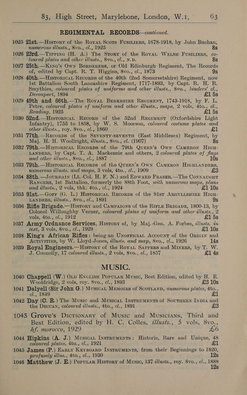  REGIMENTAL RECORDS—continued. 1025 21st.—History of the Roya Scots Fusriirrs, 1678-1918, by John Buchan, numerous illusts., 8vo., cl., 1925 8s 1026 23rd.—Tirrine (H. A.) 'The Story of the Royan Wertsu FUuSsILIERS, co- loured plates and other illusts., 8vo., cl., N.D. 8s 1027 25th.—Kinxe’s Own BorpeEreErs, or Old Edinburgh: Regiment, The Records of, edited by Capt. RK. T. Higgins, 8vo., ci., 1873 9s 1028 40th.—HistoricaL Rrcorps of the 40th (2nd Somersetshire) Regiment, now Ist Battalion South Lancashire Regiment, 1717-1893, by Capt. R. H. R. Smythies, coloured plates of untforms and other tllusts., 8vo., binders’ cl., Devonport, 1894 £1 5s 1029 49th and 66th.—The Roya BerKksHireE REGIMENT, 1743-1918, by F. L. Petre, coloured plates of uniform and other illusts., maps, 2 vols, 4to., cl., Reading, 1925 £1 5s 1030 52nd.—HisrortcaL Recorp of the 52nd Reciment (Oxfordshire Light Infantry), 1755 to 1858, by W. S. Moorson, coloured costume plates and other illusts., roy. 8vo., cl., 1860 £1 1031 77th.—Recorps of the Srventy-sEveNTH (East Middlesex) Regiment, by Maj. H. H. Woollright, cZusts., 8vo., cl. (1907) 8s 1032 79th.—HistroritcaL Rrecorps of the 79th QurEN’s Own Cameron Hieu- LANDERS, by Capt. T. A. Mackenzie and others, 2 coloured plates of / gs  and other illusts., 8vo., cl., 1887 10s 1033 79th.—HuistoricaL Recorps of the QUEEN’Ss Own CAMERON HIGHLANDERS, numerous ilusts. and maps, 3 vols, 4to., cl., 1909 £3 1034 88th.—Jourparn (Lt.-Col. H. F. N.) and Epwarp Fraser. —The Connauecur RANGERS, Ist Battalion, formerly the 88th Foot, with numerous maps, plans and tllusts., 2 vols, thk. 4to., cl., 1924 £1 10s 1035 9lst.—Gorr (G. L.) ee RECORDS of the 91st ARGYLLSHIRE Hiau- LANDERS, tlusts., 8vo., cl., 1891 9s 1036 Rifle Brigade. ee: fad Campaicns of the R1irLE Bricape, 1800-13, by Colonel Willoughby Verner, coloured plates of uniform and other ‘lusts. , vols, 4to., cl., 1912 £1 isn 1037 Army Ordnance Services, History of, by Maj.-Gen. A. Forbes, ¢llusts. in text, 3 vols, 8vo., cl., 1929 £1 10s 1038 King’s African Rifles: being an Unorrictan Account of the Origin and Activitigs, by W. Lloyd-Jones, dlusts. and map, 8vo., cl., 1926 14s 1039 Royal Engineers.—History of the RoyaL Sappers and Miners, by T. W. J. Connolly, 17 coloured illusts., 2 vols, 8vo., cl., 1857 £1 4s MUSIC. 1040 Chappell (W.) OLp Enciisu PoruLar Music, Best Edition, edited by H. E. Wooldridge, 2 vols, roy. 8vo., cl., 1893 £3 10s 1041 Dalyell (Sir John G.) Mustcat Memorrs of ScoTLann, numerous plates, 4to., cl., 1849 £1 1042 Day (C. R.) The Music and Musica Instruments of SoutHERN InpIA and the Deccan, coloured illusts., 4to., cl., 1891 £3 1043 Grove’s Dictionary of Music and Musicians, Third and Best Edition, edited by H. C. Colles, zllusts., 5 vols, 8vo., Af. morocco, 1929 46 1044 Hipkins (A. J.) Musicau Instruments: Historic, Rare and Unique, 48 coloured plates, 4to., cl., 1921 ol 1045 James (P.) Eanty Keyzoarp Instruments, from their Beginnings to 1820, profusely tllus., 4to., cl., 1930 12s 1046 Matthew (J. E.) Porutar History of Music, 137 zllusts., roy. 8vo., c/., ee Ss