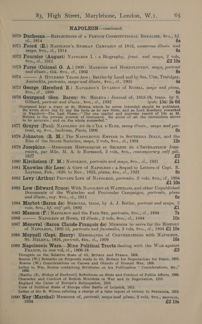   NAPOLEON —continued. 1070 Duchesne.—RerF.ections of a FreNcH ConstTITUTIONAL RoyAList, 8vo., hf.  cl., 1814 6s 1071 Foord (E.) Napotron’s Russian CAMPAIGN of 1812, numerous illusts. and maps, 8vo., cl., 1914 8s 1072 Fournier (August) Naroueon I.: a Biography, front. and maps, 2 vols, 8vo., cl., 1911 £2 10s 1073 Furse (Colonel G. A.) 1800: Margnco and HoHENLINDEN, maps, portrait and tllusts., thk. 8vo., cl., 1903 8s 1074 - A Honprep YEARS Aco: Battles by Land and by Sea, Ulm, Trafalgar, Austerlitz, portraits, maps and illusts., 8vo., cl., 1905 4s 1075 George (Hereford B.) Navorzon’s Invasion of Russta, maps and plans, 8vo., cl, 1899 6s 1076 Gourgaud (Gen. Baron) Sr. Hexexa: Journal of, 1815-18, trans. by 8. Gillard, portrait and tllusts., 8vo., cl., 1932 (pub. 15s) 3s 6d Gourgaud kept a diary at St. Helena which he never intended should be published. He wrote down day by day the facts as he saw them, and as Lord Rosebery remarked in Napoleon—The Last Phase—‘‘ The one capital and supreme record of life at St. Helena is the private journal of Gourgaud. He alone of all the chroniclers strove to be accurate; and on the whole succeeded.”’ 1077 Gruyer (Paul) Naro.ron roi de VILE D’ELsx, many il/usts., maps and por- tratt, sq. 8vo., buckram, Paris, 1906 6s 1078 Johnston (R. M.) The Naponzoxic Empire in SoutnHeRN [raty, and the Rise of the Secret Societies, maps, 2 vols, 8vo., c/., 1904 12s 1079 Josephine.—Memoires Histroriques et SecRETS de LVIMPERATRICE JOSE- PHINE, par Mile. M. A. le Normand, 3 vols, 8vo., contemporary calf gilt, 1827 £2 1080 Kircheisen (F. M.) Naronnon, portraits and maps, 8vo., cl., 1931 £1 1081 Knowles (Sir Lees) A Grrr. of NapoLron: a Sequel to Letters of Capt. E. Luytens, Feb., 1820, to Nov., 1823, plates, 4to., c/., 1921 8s 1082 Levy (Arthur) Private Lire of NapoLnon, portraits, 2 vols, 8vo., cl., 1894 £1 10s 1083 Low (Edward Bruce) With NapoLxon at WaTERLOO, and other Unpublished Documents of the Waterloo and Peninsular Campaigns, portraits, plans and illusts., roy. 8vo., cl., 1911 6s 1084 Marbot (Baron de) Memorrs, trans, by A. J. Butler, portrazt and maps, 2 vols, 8vo., hf. calf gilt, 1892 £1 1085 Masson (F.) Napotzon and the Farr Sex, portraits, 8vo., cl., 1894 7s 1086 NAPoLEON at Homn, 12 z/lusts., 2 vols, 8vo., cl., 1894 10s 1087 Meneval (Baron Claude-Francois de) Memoirs to serve for the History of NAPOLEON, 1802-15, portraits and facsimiles, 3 vols, 8vo., cl., 1894 £1 10s 1088 Meynell (Capt. Henry) Memoranpa of CoNvERSATIONS with NAPOLEON,  Sr. HELENA, 1816, portrazt, 4to., c/., 1909 16s 1089 Napoleonic Wars.—Nine Political Tracts dealing with the Wak against FRANCE, in one vol, c/., 1806-18 £2 Thoughts on the Relative State of Gt. Britain and France, 1806. Roscoe (W.) Remarks on Proposals made to Gt. Britain for Negociations for Peace, 1808. Roscoe (W.) Considerations on Causes and Objects of Present War, 1808. eS to Wm. Roscoe containing Strictures on his Publication ‘‘ Considerations, &amp;c.,” [Maltby (E., Bishop of Durhaim)] Reflections on State and Conduct of Public Affairs, 1809. Character and Conduct of British Ministers in War and in Negociation, 1810. England the Cause of Europe’s Subjugation, 1810. View of Political State of Europe ofter Battle of Leipsick, 1813. Letter of Sir R. Wilson, refuting a charge of a false report of victory in Peninsula, 1818. 1090 Ney (Marshal) Memorrs of, portratt, maps and plans, 2 vols, 8vo., morocco, 1834 £2 10s