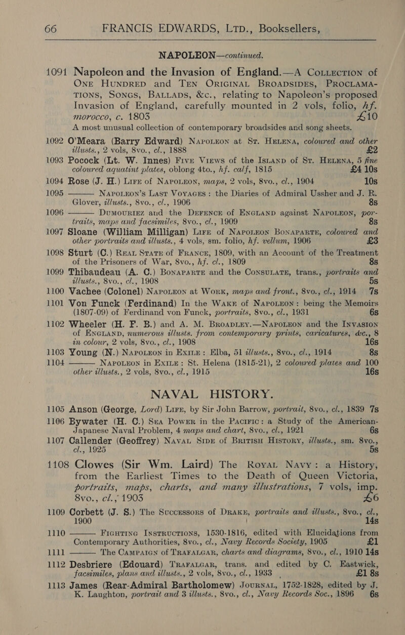 NAPOLEON —continued. 1091 Napoleon and the Invasion of England.—A Co t.ecrion of ONE HUNDRED and TEN ORIGINAL BROADSIDES, PROCLAMA- TIONS, SonGs, Batuaps, &amp;c., relating to Napoleon’s proposed Invasion of England, carefully mounted in 2 vols, folio, Af. morocco, c. 1803 A10 A most unusual collection of contemporary broadsides and song sheets. 1092 O’Meara (Barry Edward) Naronron at St. Henena, coloured and other allusts., 2 vols, 8vo., cl., 1888 1093 Pocock (Lt. W. Innes) Five Views of the Istanp of St. HELENA, 5 fine   coloured aquatint plates, oblong 4to., hf. calf, 1815 £4 10s 1094 Rose (J. H.) Lire of Naponeon, maps, 2 vols, 8vo., cl., 1904 10s 1095 NaApo.eon’s Last Voyacss : the Diaries of Admiral Ussher and J. R. Glover, z/usts., 8vo., cl., 1906 Relig ot: 1096 DumouRIEzZ and the DEFENCE of ENGLAND against NAPOLEON, por- traits, maps and facsimiles, 8vo., cl., 1909 8s 1097 Sloane (William Milligan) Lirz of Napouron Bonapartn, coloured and other portraits and illusts., 4 vols, sm. folio, hf. vellum, 1906 £3 1098 Sturt (C.) Rear State of France, 1809, with an Account of the Treatment of the Prisoners of War, 8vo., hf. cl., 1809 8s 1099 Thibaudeau (A. C.) Bonaparte and the ConsunaTE, trans., portraits and allusts., 8vo., cl., 1908 5s 1100 Vachee (Colonel) Napoteon at Work, maps and front., 8vo., cl., 1914 7s 1101 Von Funck (Ferdinand) In the Waxr of NapoLron: being the Memoirs (1807-09) of Ferdinand von Funck, portraits, 8vo., cl., 1931 6s 1102 Wheeler (H. F. B.) and A. M. BroapLey.—NapoLeon and the Invasion of ENGLAND, numerous tllusts. from contemporary prints, caricatures, d&amp;c., 8  an colour, 2 vols, 8vo., cl., 1908 16s 1103 Young (N.) Napo.eon in Exine: Elba, 51 dllusts., 8vo., cl., 1914 8s 1104 NAPOLEON in Exine: St. Helena (1815-21), 2 coloured plates and 100 other tllusts., 2 vols, 8vo., cl., 1915 16s NAVAL HISTORY. 1105 Anson (George, Lord) Lire, by Sir John Barrow, portrait, 8vo., cl., 1839 7s 1106 Bywater (H. ©.) Sea Power in the Pactric: a Study of the American- Japanese Naval Problem, 4 maps and chart, 8vo., cl., 1921 6s 1107 Callender (Geoffrey) Navat Srpr of Britisu History, zlusts., sm. 8vo., cl., 1925 5s 1108 Clowes (Sir Wm. Laird) The Royat Navy: a History, from the Earliest Times to the Death of Queen Victoria, portratts, maps, charts, and many tllustrations, 7 vols, imp. 8vo., cl., 1903 46 1109 Corbett (J. S.) The Successors of DRakn, portraits and illusts., 8vo., cl., 14s 1110  Ficutine Instructions, 1530-1816, edited with Elucidations from Contemporary Authorities, 8vo., cl., Navy Records Society, 1905 £ 1111 The Cameatcn of TRAFALGAR, charts and diagrams, 8vo., cl., 1910 14s 1112 Desbriere (Edouard) Traraucar, trans. and edited by C. Eastwick, facsimiles, plans and illusts., 2 vols, 8vo., cl., 1933, £1 8s 1113 James (Rear-Admiral Bartholomew) JournaL, 1752-1828, edited by J. K. Laughton, portrait and 3 illusts., 8vo., cl., Navy Records Soc., 1896 6s 