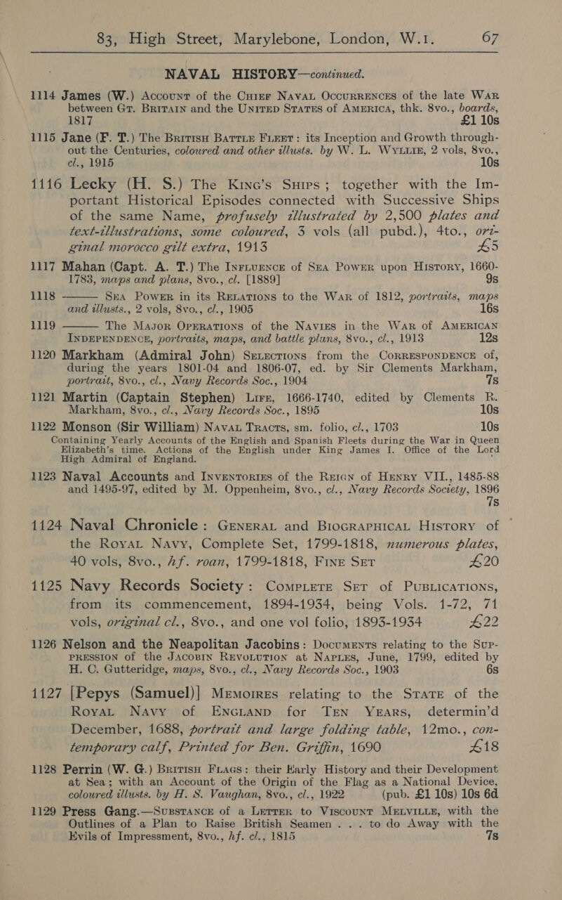 NAVAL HISTORY—continued. 1114 James (W.) Account of the Curer NAVAL OccuRRENCES of the late War between Gr. BRITAIN and the Unirep States of AMERICA, thk. 8vo., boards, 1817 £1 10s 1115 Jane (F. T.) The Britisu Barrie FLEET: its Inception and Growth through- out the Centuries, colowred and other illusts. by W. L. WYuuiE, 2 vols, aie cl., 1915 Ss 1116 Lecky (H. S.) The Kine’s Snips; together with the Im- portant Historical Episodes connected with Successive Ships of the same Name, profusely tllustrated by 2,500 plates and text-tllustrations, some coloured, 3 vols (all pubd.), 4to., ovi-   ginal morocco gilt extra, 1913 5 1117 Mahan (Capt. A. T.) The Inrivence of SzA Power upon History, 1660- 1783, maps and plans, 8vo., cl. [1889] 9s 1118 SEA PoweER in its RELATIONS to the War of 1812, portraits, maps and tllusts., 2 vols, 8vo., cl., 1905 16s 1119 The Mayor Oprrations of the NAviges in the War of AMERICAN INDEPENDENCE, portraits, maps, and battle plans, 8vo., cl., 1913 12s 1120 Markham (Admiral John) Senections from the CoRRESPONDENCE of, during the years 1801-04 and 1806-07, ed. by Sir Clements Markham, portrait, 8vo., cl., Navy Records Soc., 1904 7s 1121 Martin (Captain Stephen) Lirr, 1666-1740, edited by Clements R. Markham, 8vo., cl., Navy Records Soc., 1895 10s 1122 Monson (Sir William) Navat Tracts, sm. folio, c/., 1703 10s Containing Yearly Accounts of the English and Spanish Fleets during the War in Queen Elizabeth’s time. Actions of the English under King James I. Office of the Lord High Admiral of England. ; ; 1123 Naval Accounts and InvenTorixzs of the Reran of Henry VII., 1485-88 and 1495-97, edited by M. Oppenheim, 8vo., cl., Navy Records Society, 1896 7s 1124 Naval Chronicle: Genera and BrocrapHicaL History of the Royat Navy, Complete Set, 1799-1818, numerous plates, 40 vols, 8vo., Af. roan, 1799-1818, Fine Ser #20 1125 Navy Records Society: Compiere Ser of PUBLICATIONS, from its commencement, 1894-1934, being Vols. 1-72, 71 vols, orzginal cl., 8vo., and one vol folio, 1893-1934 #22 1126 Nelson and the Neapolitan Jacobins: Documents relating to the Sup- PRESSION of the JAcoBIN REVOLUTION at NapLes, June, 1799, edited by H. C. Gutteridge, maps, 8vo., cl., Navy Records Soc., 1903 6s 1127 [Pepys (Samuel)| Memorres relating to the StaTE of the RoyaL Navy of ENncLanp for TEN YEARS, determin’d December, 1688, portrazt and large folding table, 12mo., con- temporary calf, Printed for Ben. Griffin, 1690 418 1128 Perrin (W. G.) Brrrisn Fracs: their Karly History and their Development at Sea; with an Account of the Origin of the Flag as a National Device, coloured tllusts. by H. S. Vaughan, 8vo., cl., 1922 (pub. £1 10s) 10s 6d 1129 Press Gang.—Supstance of a Lerrer to Viscount MELVILLE, with the Outlines of a Plan to Raise British Seamen . . . to do Away with the Evils of Impressment, 8vo., Af. c/., 1815 7s