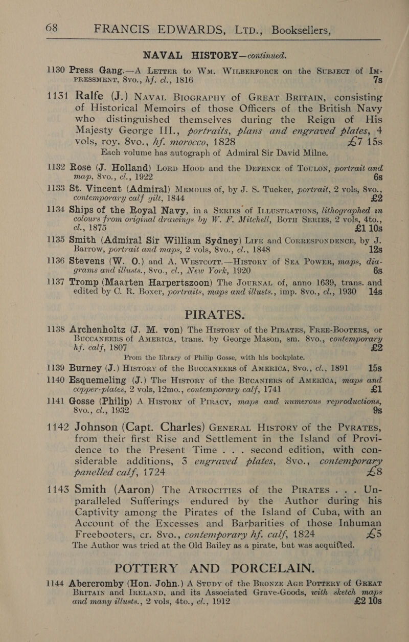  NAVAL HISTORY — continued. 1130 Press Gang.—A Letrer to Wm. WILBERFORCE on the SusBsxcr of Im- PRESSMENT, 8vo., hf. cl., 1816 7s 1131 Ralfe (J.) Nava Brocrarnuy of GREAT BRITAIN, consisting of Historical Memoirs of those Officers of the British Navy who distinguished themselves during the Reign of His Majesty George III., portratts, plans and engraved plates, 4 vols, roy. 8vo., Af. morocco, 1828 47 15s Each volume has autograph of Admiral Sir David Milne. 1132 Rose (J. Holland) Lorp Hoop and the Drrence of TovLon, portrait and map, 8vo., cl., 1922 6s 1133 St. Vincent (Admiral) Memotrs of, by J. 8. Tucker, portrait, 2 vols, 8vo., contemporary calf gilt, 1844. £2 1134 Ships of the Royal Navy, ina Serigs of Intustrations, éthographed in colours from original drawings by W. F. Mitchell, Boru Srrtss, 2 vols, 4to., cl., 1875 £1 10s 1135 Smith (Admiral Sir William Sydney) Lire and Corresponpencn, by J. Barrow, portrait and maps, 2 vols, 8vo., cl., 1848 12s 1136 Stevens (W. O.) and A. Wesrcorr.—Histrory of Sea Power, maps, dia- grams and ilusts., 8vo., cl., New York, 1920 6s 1137 Tromp (Maarten Harpertszoon) The JouryxaL of, anno 1639, trans. and edited by C. R. Boxer, yortraits, maps and illusts., imp. 8vo., cl., 1930 14s PIRATES, 1138 Archenholtz (J. M. von) The History of the Prrates, FrEE-Boorters, or BuccaNEERS of AMERICA, trans. by George Mason, sm. 8vo., contemporary hf. calf, 1807 From the library of Philip Gosse, with his bookplate. 1139 Burney (J.) Hisrory of the BuccANEERS of AMERICA, 8vo., c/., 1891 15s 1140 Esquemeling (J.) The History of the Bucanigrs of AMERICA, maps and copper- plates, 2 vols, 12mo., contemporary calf, 1741 £1 1141 Gosse (Philip) A History of Prracy, maps and numerous reproductions, 8vo., cl., 1932 9s 1142 Johnson (Capt. Charles) Genera History of the PyrarTeEs, from their first Rise and Settlement in the Island of Provi- dence to the Present Time .. . second edition, with con- siderable additions, 3 engraved plates, 8vo., contemporary panelled calf, 1724 £8 1143 Smith (Aaron) The Arrocities of the Pirates... Un- paralleled Sufferings endured by the Author during his Captivity among the Pirates of the Island of Cuba, with an Account of the Excesses and Barbarities of those Inhuman Freebooters, cr. 8vo., contemporary hf. calf, 1824 B5 The Author was tried at the Old Bailey as a pirate, but was acquitted. POTTERY AND PORCELAIN. 1144 Abercromby (Hon. John.) A Stupy of the Bronzm AcE Porrery of GREAT Britain and IRELAND, and its Associated Grave-Goods, with sketch maps and many tllusts., 2 vols, 4to., c/., 1912 £2 10s
