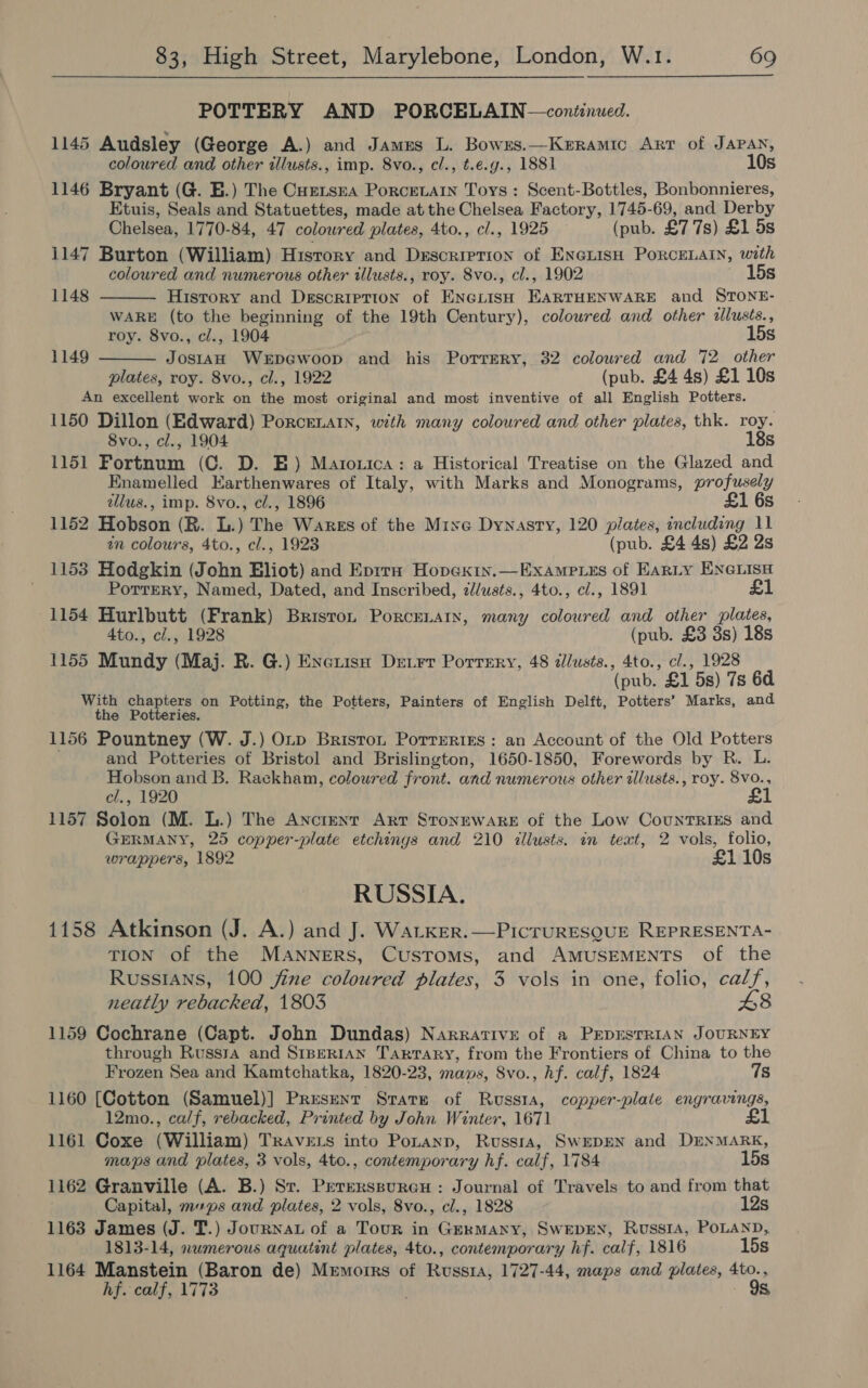 POTTERY AND PORCELAIN —coniinued. 1145 Audsley (George A.) and Jamns L. Bowxs.—Keramic Arr of JAPAN, coloured and other illusts., imp. 8vo., cl., t.e.g., 1881 10s 1146 Bryant (G. BE.) The Curtsea Porcetain Toys : Scent-Bottles, Bonbonnieres, Etuis, Seals and Statuettes, made at the Chelsea Factory, 1745-69, and Derby Chelsea, 1770-84, 47 colowred plates, 4to., cl., 1925 (pub. £7 7s) £1 5s 1147 Burton (William) History and Description of ENeLisH PORCELAIN, with coloured and numerous other illusts., roy. 8vo., cl., 1902 15s   1148 History and DEscriprion of ENGLISH Fee eanen see and STONE- WARE (to the beginning of the 19th Century), colowred and other illusts., roy. 8vo., c/., 1904 15s 1149 ee WeEDGwoop and his Porrery, 32 coloured and 72 other plates, roy. 8vo., cl., 1922 (pub. £4 4s) £1 10s An excellent work on the most original and most inventive of all English Potters. 1150 Dillon (Edward) Porcenain, with many coloured and other plates, thk. roy. 8vo., cl., 1904 18s 1151 Fortnum (C. D. E) Matozica: a Historical Treatise on the Glazed and Enamelled Earthenwares of Italy, with Marks and Monograms, profusely alus., imp. 8vo., cl., 1896 £1 6s 1152 Hobson (R. LB.) The Wares of the Mine Dynasty, 120 plates, including 11 in colours, 4to., cl., 1923 (pub. £4 4s) £2 2s 1153 Hodgkin (John Eliot) and Evira Hopexiy.—Examp.es of Earty ENGLISH Porrery, Named, Dated, and Inscribed, zllusts., 4to., cl., 1891 £1 1154 Hurlbutt (Frank) Briston Porcenain, many coloured and other plates, 4to., cl., 1928 (pub. £3 3s) 18s 1155 Mundy (Maj. R. G.) aNeniee Detrt Portery, 48 dlusts., 4to., cl., 1928 (pub. £1 5s) 7s 6d With chapters on Potting, the Potters, Painters of English Delft, Potters’ Marks, and the Potteries. 1156 Pountney (W. J.) Orv Brisron Porrsries : an Account of the Old Potters and Potteries of Bristol and Brislington, 1650-1850, Forewords by R. L. Hobson and B. Rackham, coloured front. and numerous other illusts., roy. 8Vvo., cl., 1920 £1 1157 Solon (M. L.) The Anctent Arr STONEWARE of the Low CountTrRiEs and GERMANY, 25 copper-plate etchings and 210 illusts. in text, 2 vols, folio, wrappers, 1892 £1 10s RUSSIA. 1158 Atkinson (J. A.) and J. WaLtker.—PicruRESQUE REPRESENTA- TION of the Manners, Customs, and AMUSEMENTS of the Russians, 100 jine coloured plates, 3 vols in one, folio, calf, neatly rebacked, 1803 £8 1159 Cochrane (Capt. John Dundas) Narrative of a PEDESTRIAN JOURNEY through Russa and S1rperRian Tarrary, from the Frontiers of China to the Frozen Sea and Kamtchatka, 1820-23, mans, 8vo., hf. calf, 1824 7s 1160 [Cotton (Samuel)] Present Stare of Russia, copper-plate engravings, 12mo., calf, rebacked, Printed by John Winter, 1671 £1 1161 Coxe (William) Travers into Ponanp, Russra, SwEDEN and DENMARK, maps and plates, 3 vols, 4to., contemporary hf. calf, 1784 15s 1162 Granville (A. B.) St. Peterssureu : Journal of Travels to and from that Capital, mups and plates, 2 vols, 8vo., cl., 1828 12s 1163 James (J. T.) Journat of a Tour in Germany, SwevEN, Russta, POLAND, 1813-14, numerous aquatint plates, 4to., contemporary hf. calf, 1816 15s 1164 Manstein (Baron de) Memoirs of Rvussta, 1727-44, maps and plates, 4to., hf. calf, 1773 9s,
