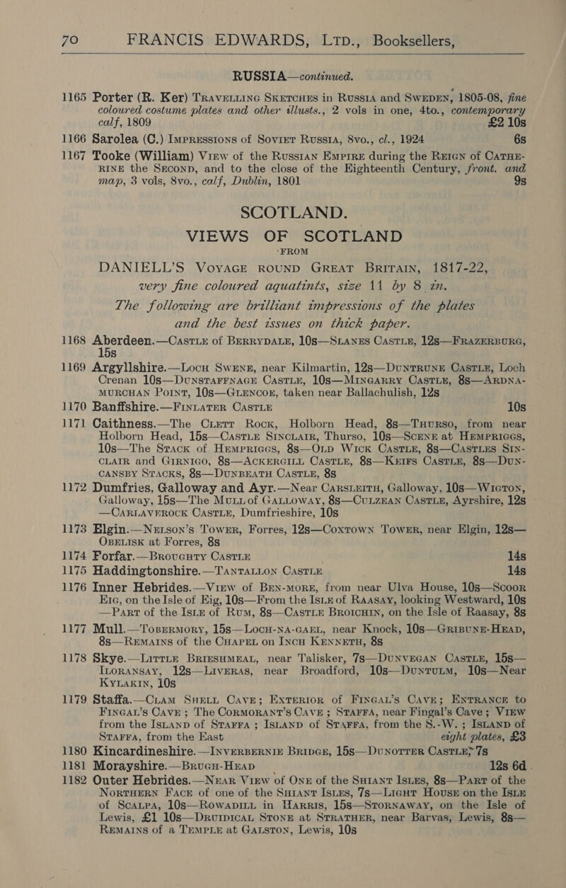  RUSSI A—continued. 1165 Porter (R. Ker) TrRaventtine Sketcues in Russia and SwEDEN, 1805-08, fine coloured costume plates and other illusts., 2 vols in one, 4to., contemporary calf, 1809 £2 10s 1166 Sarolea (C.) Impressions of Soviet Russi, 8vo., cl., 1924 6s 1167 Tooke (William) Virw of the Russtan Emprre during the Rreren of CaTHE- RINE the Seconp, and to the close of the Highteenth Century, front. and map, 3 vols, 8vo., calf, Dublin, 1801 9s SCOTLAND. | VIEWS OF SCOTLAND ‘FROM DANIELL’S VoyaGE ROUND GREAT Britain, 1817-22, very fine coloured aquatints, stze 11 by 8 zn. The following are brilliant tmpresstons of the plates and the best ztssues on thick paper. 1168 Aberdeen.—CasrLx of BERRYDALE, 10S—StLanes Caste, 12s —FRAZERBURG, 15s 1169 Argylishire.—Locu Swens, near Kilmartin, 12s—DunrrunE Casriz, Loch Crenan 10s—DunstaFrnaGE CastLr, 10s—Minearry Castii, 8S—ARDNA- MURCHAN Point, 108S—GLEncoxn, taken near Ballachulish, 12s 1170 Banffshire.—FinLtaterR CAstTLe 10s 1171 Caithness.—The Cierr Rock, Holborn Head, 8s—Tuturso, from near Holborn Head, 15s—CastLe Srncuair, Thurso, 10s—Scrnz at HemPRiGGs, 10s—The Strack of Hremprices, 8s—OLp Wick Caste, 8s—CastLus SIN- CLAIR and GIRNIGO, 88S—ACKERGILL CastTLE, 88s—Kurirs Caste, 8s—Dun- CANSBY Sracks, 8S—DUNBEATH CastTLE, 8S 1172 Dumfries, Galloway and Ayr.—Near CarsLEitH, Galloway, 10s—WreTox, Galloway, 15s—The MuLiof GaLLoway, 8s—CuLzEAN CastLzE, Ayrshire, 12s —CARLAVEROCK OCastLE, Dumfrieshire, 10s 1173 Elgin.—Netson’s Tower, Forres, 12s—Coxtown Tower, near Elgin, 12s— OBELISK at Forres, 88 1174 FPorfar.—Brovecuty Caste 14s 1175 Haddingtonshire.—TantTaLion CastLE 14s 1176 Inner Hebrides.—View of Bren-more, from near Ulva House, 10s—Scoor Era, on the Isle of Eig, 10s—From the IsLx of Raasay, looking Westward, 10s —Part of the Istn of Rum, 8s—CastTLE Broicuin, on the Isle of Raasay, 8s 1177 Mull.—Tosermory, 15s—Locu-na-GaEL, near Knock, 10s—Grisunn-Hxap, 8s—REMAINS of the CHAPEL on IncH KENNETH, 85 1178 Skye.—Lirrte BrresHmMeau, near Talisker, 7s—DuNvncan CastiE, 15s— Inoransay, 12s—Liveras, near Broadford, 10s—Duntutm, 10s—Near Kyznakin, 10s 1179 Staffa.—CLam Swett Cave; Exterior of Fixcau’s Cave; ENTRANCE to FINGAL’s Cave ; The CoRMORANT’S CAVE; STAFFA, near Fingal’s Cave ; VIEW from the Isnanp of Srarra ; IsLanp of STarra, from the 8.-W. ; IsLAnp of    StaFra, from the East eight plates, £3 1180 Kincardineshire. —INVERBERNIE Brings, 15s—Dunorrrer CastiEy7s 1181 Morayshire.—BrucGu-Hrap 12s 6d .  1182 Outer Hebrides.—Nuar View of OnE of the Surant IstEs, 8s—Part of the NortTHERN Face of one of the SuHrant Istus, 7s—Licgutr Hovuss on the Isie of Scantea, 10s—RowapinL in Warris, 15s—Stornaway, on the Isle of Lewis, £1 10s—Drurpican STonE at STRATHER, near Barvas, Lewis, 8s— REMAINS of a TEMPLE at Gaston, Lewis, 10s  
