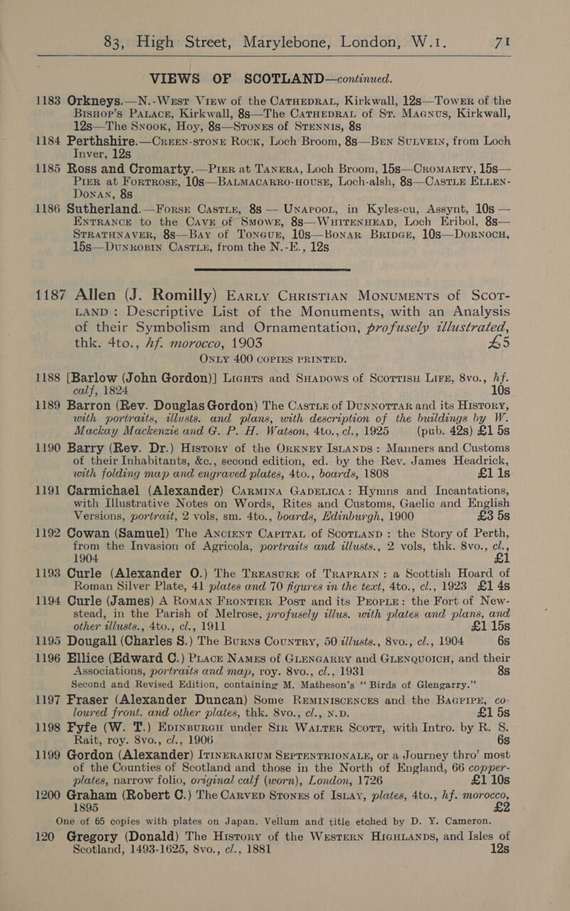  VIEWS OF SCOTLAND—contenued. 1183 Orkneys.—N.-West View of the CatHeprat, Kirkwall, 12s—Towe8r of the Bisnop’s Pauace, Kirkwall, 8s—The CaTrHepraAL of St. Maenus, Kirkwall, 12s—The Snook, Hoy, 8s—Sronzs of STEennis, 88 1184 Perthshire.—Creren-stonre Rock, Loch Broom, 8s—Ben SunveE., from Loch Inver, 12s 1185 Ross and Cromarty.—Pirr at Tanera, Loch Broom, 15s—Cromarty, 15s— Pizr at Fortrose, 10s—BaLMacarro-HousE, Loch-alsh, 8s—CastLE ELLEN- Donan, 88 1186 Sutherland.—Forsr Castir, 8s — Unaroor, in Kyles-cu, Assynt, 10s — ENTRANCE to the CavEe of Smowe, 8s—WuItTENHEAD, Loch Eribol, 8s— STRATHNAVER, 8s—Bay of Toneur, 10s—Bonar Briper, 10s—Dornocu, 15s—Dunrosgin Oast_e, from the N.-E., 12s   1187 Allen (J. Romilly) Earty Curistian Monuments of Scort- LAND: Descriptive List of the Monuments, with an Analysis of their Symbolism and Ornamentation, profusely tllustrated, thk. 4to., Af. morocco, 1903 H5 ONLY 400 COPIES PRINTED. 1188 [Barlow (John Gordon)] Ligurs and SHapows of Scorrisu Lirx, 8vo., hf. calf, 1824. 10s 1189 Barron (Rev. Douglas Gordon) The Castine of DunnorTar and its History, with portraits, ilusts. and plans, with description of the buildings by W. Mackay Mackenzie and G. P. H. Watson, 4to., cl., 1925 (pub. 42s) £1 5s 1190 Barry (Rev. Dr.) History of the OrKNry IsLAnDS: Manners and Customs of their Inhabitants, &amp;c., second edition, ed. by the Rev. James Headrick, with folding map and engraved plates, 4to., boards, 1808 £1 1s 1191 Carmichael (Alexander) Carmina GapeLica: Hymns and Incantations, with Illustrative Notes on Words, Rites and Customs, Gaelic and English Versions, portrait, 2 vols, sm. 4to., boards, Edinburgh, 1900 £3 5s 1192 Cowan (Samuel) The Ancrent Caprrau of Scotnanp : the Story of Perth, from the Invasion of Agricola, portraits and illusts., 2 vols, thk. 8vo., cl., 1904 1193 Curle (Alexander O.) The Treasure of TRAPRAIN: a Scottish Hoard of Roman Silver Plate, 41 plates and 70 figures in the text, 4to., cl., 1923 £1 4s 1194 Curle (James) A Roman Frontier Post and its PzorpLy: the Fort of New- stead, in the Parish of Melrose, profusely illus. with plates and plans, and other illusts., 4to., cl., 1911 £1 15s 1195 Dougall (Charles 8S.) The Burns Country, 50 dlusts., 8vo., cl., 1904 6s 1196 Ellice (Edward C.) PLacrk Namuzs of GLENGARRY and GLENQUOICH, and their Associations, portraits and map, roy. 8vo., cl., 1931 8s Second and Revised Edition, containing M. Matheson’s ‘“‘ Birds of Glengarry.” 1197 Fraser (Alexander Duncan) Some ReEmINIScENCES and the BaGrirr, co- loured front. and other plates, thk. 8vo., cl., N.D. £1 5s 1198 Fyfe (W. T.) Eprxsuren under Sik Watrer Scott, with Intro. by R. S. Rait, roy. 8vo., cl., 1906 6s 1199 Gordon (Alexander) It1nERARIUM SEPTENTRIONALE, or a Journey thro’ most of the Counties of Scotland and those in the North of England, 66 copper- plates, narrow folio, original calf (worn), London, 1726 £1 10s 1200 Graham (Robert C.) The Carvep Stonzs of Isnay, plates, 4to., hf. Ror 1895 One of 65 copies with plates on Japan. Vellum and title etched by D. Y. Cameron. 120 Gregory (Donald) The History of the Western HicHuanps, and Isles of Scotland, 1493-1625, Svo., c/., 1881 12s