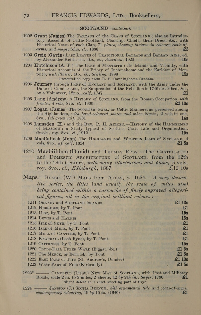 SCOTLAND—continued. 1202 Grant (James) The Tartans of the Cuans of ScoTLanpD ; also an Introduc- tory Account of Celtic Scotland, Clanship, Chiefs, their Dress, &amp;c., with Historical Notes of each Clan, 71 plates, showing tartans in colours, coats of- arms, and maps, folio, cl., 1886 1203 Greig (Gavin) Lasr Leaves of TRADITIONAL BALLADS and BALLAD AIRS, ed. by Alexander Keith, sm. 4to., c/., Aberdeen, 1925 10s 1204 Hutchison (A. F.) The Laxe of Mentertu : its Islands and Vicinity, with Historical Accounts of the Priory of Inchmahome and the EKarldom of Men- teith, wth allusts., 4to., cl., Stirling, 1899 15s Presentation copy from R. B. Cunninghame Graham. 1205 Journey through Part of ENecLanp and ScornanpD, with the Army under the Duke of Cumberland, the Suppression of the Rebellion in 1746 described, &amp;c., by a Volunteer, 12mo., calf, 1747 £1 1206 Lang (Andrew) A Hisrory of ScorLanp, from the Roman Occupation, wth fronts., 4 vols, 8vo., cl., 1900 £2 10s 1207 Logan (James) The ScorrisH GAEL, or Celtic Manners, as preserved among the Highlanders, with hand-coloured plates and other illusts., 2 vols in one, Svo., full green calf, 1831 14s 1208 Lumsden (H.) and the Rev. P. H. Arrken.—Hisrory of the HAMMERMEN of GLascow: a Study typical of Scottish Craft Life and Organisation, illusts., roy. 8vo., cl., 1912 15s 1209 MacCulloch (John) The HiagHitanps and Western Istes of ScoTLanD, 4 vols, 8vo., hf. calf, 1824 £1 5s 1210 MacGibbon (David) and Tuomas Ross.—The CASTELLATED and Domestic ARCHITECTURE of SCOTLAND, from the 12th to the 18th Century, wth many tllustrations and plans, 5 vols, roy. 8vo., cl., Hdinburgh, 1887 #12 10s Maps.--Biazru (W.) Maps from Attias, c. 1654. A very decora- tive sertes, the titles (and usually the scale of mules also) being contatned within a cartouche of finely engraved allegori- cal figures, all tn the ortginal brilliant colours :—  121] ORKNEY and SHETLAND ISLANDS £1 10s 1212 Hepripes, by T. Pont £1 1213 Uist, by T. Pont 15s 1214 Lewis and Harris 15s 1215 Iste of Sxyz, by T. Pont £1 1216 IsuE of Muu, by T. Pont £1 1217 Muu of Cantyre, by T. Pont £1 1218 Knappat. (Loch Fyne), by T. Pont £1 1219 Carrunesss, by T. Pont 15s 1220 Cryps-Daim, Upper Warp (Biggar, &amp;c.) £1 5s 1221 The Merce, or Berwick, by Pont £1 5s 1222 East Part of Fire (St. Andrew’s, Dundee) £1 10s 1223 West Parr of Fire (Kirkcaldy) ~. LOS 1223* CAMPBELL (Lieut.) NEw Map of ScotnanbD, with Post and Military Roads, seale 2 in. to 3 miles, 2 sheets, 42 by 245 in., Sayer, 1790. £1 Slight defect in 1 sheet affecting part of Skye.  1224 JANSSON (J.) Scorta REGNUM, with ornamental title and coats-of-arms, contemporary colouring, 19 by 15 in. (1646)