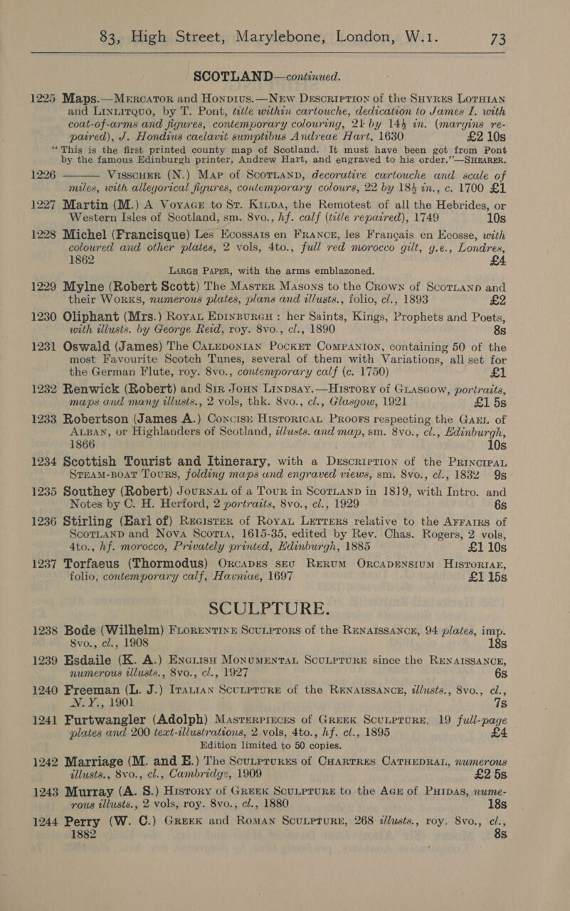 SCOTLAND—continwed. 1225 Maps.—Mercator and Honpius.—Nerw Description of the SHyres LOTHIAN and Linnirquo, by T. Pont, title within cartouche, dedication to James I. with coat-of-arms and figures, contemporary colouring, 21 by 144 in. (margins re- paired), J. Hondius caelawt sumptibus Andreae Hart, 1630 £2 10s “This is the first printed county map of Scotland. It must have been got from Pont by the famous Edinburgh printer, Andrew Hart, and engraved to his order.’’—SHEARER. VisscHEeR (N.) Map of Scornann, decorative cartouche and scale of miles, with allegorical figures, contemporary colours, 22 by 184 in., c. 1700 £1 1227 Martin (M.) A VoyaceE to St. Kiiva, the Remotest of all the Hebrides, or Western Isles of Scotland, sm. 8vo., hf. calf (title repaired), 1749 10s 1228 Michel (Francisque) Les Ecossats en France, les Francais en Ecosse, with coloured and other plates, 2 vols, 4to., full red morocco gilt, y.e., Londres, 1862 £4 LARGE PAPER, with the arms emblazoned. 1229 Mylne (Robert Scott) The Master Masons to the Crown of ScoTLann and   1226 their WoRKS, numerous plates, plans and illusts., folio, cl., 1893 £2 1230 Oliphant (Mrs.) Royat Epiypurcu: her Saints, Kings, Prophets and Poets, with illusts. by George Reid, roy. 8vo., cl., 1890 8s 1231 Oswald (James) The Catupon1an PockEeT Companion, containing 50 of the most Favourite Scotch Tunes, several of them with Variations, all set for the German Flute, roy. 8vo., contemporary calf (c. 1750) £1 1232 Renwick (Robert) and Siz Joun Linpsay.—History of Giascow, portraits, maps and many illusts., 2 vols, thk. 8vo., cl., Glasgow, 1921 £1 5s 1233 Robertson (James A.) Conciss Hisroricat Proors respecting the GaEL of ALBAN, or Highlanders of Scotland, lusts. and map, sm. 8vo., cl., Edinburgh, 1866 10s 1234 Scottish Tourist and Itinerary, with a Descrierion of the PRINCIPAL Srram-poat Tours, folding maps und engraved views, sm. 8vo., cl., 1832 9s 1235 Southey (Robert) Journat of a Tour in ScornanD in 1819, with Intro. and Notes by C. H. Herford, 2 portraits, 8vo., cl., 1929 6s 1236 Stirling (Earl of) Recister of Royat Lerrers relative to the Arrarrs of ScotLanpd and Nova Scotia, 1615-35, edited by Rev. Chas. Rogers, 2 vols, 4to., hf. morocco, Privately printed, Hdinburgh, 1885 £1 10s 1237 Torfaeus (Thormodus) Orcaprs seu Rerum Orcapenstum Hisrortag, folio, contemporary calf, Havniae, 1697 £1 15s SCULPTURE. 1238 Bode (Wilhelm) Frorentixe Scutprors of the RENAISSANCE, 94 plates, imp. Svo., cl., 1908 18s 1239 Esdaile (K. A.) Enerish Monumentan ScULPTURE since the RENAISSANCE, numerous tllusts., 8vo., cl., 1927 6s 1240 Freeman (L. J.) Irautan Scutrrure of the RENAISSANCE, dllusts., 8vo., cl., N. Y., 1901 ; Ts 1241 Furtwangler (Adolph) Masrerpizces of GREEK ScuLPTURE, 19 full-page plates and 200 text-illustrations, 2 vols, 4to., hf. cl., 1895 £4 Edition limited to 50 copies. 1242 Marriage (M. and E.) The Scutprurrs of Caarrres CATHEDRAL, numerous allusts., 8vo., cl., Cambridg2, 1909 £2 5s 1243 Murray (A. S.) History of Greek ScuLpTuRE to the AcE of PHtpas, nume- rous illusts., 2 vols, roy. 8vo., cl., 1880 18s 1244 Perry (W. C.) Greek and Roman ScuLprure, 268 dllusts., roy, 8vo., el., 8s