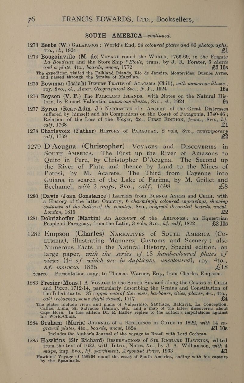 SOUTH AMERICA—continued. 1273 Beebe (W.) Gatapacos: World’s End, 24 colowred plates and 83 photographs, 4to., cl., 1924 £1 1274 Bougainville (M. de) Voyace round the Worup, 1766-69, in the Frigate La Bondeuse and the Store Ship 7? Htozle, trans. by J. R. Forster, 5 charts and a plate, 4to., boards, uncut, 1772 £3 10s The expedition visited the Falkland Islands, Rio de Janeiro, Montevideo, Buenos Ayres, and passed through the Straits of Magellan. 1275 Bowman (Isaiah) Desert Traits of Atacama (Chili), wath numerous dlusts. , roy. 8vo., cl., Amer. Geographical Soc., N.Y., 1924 16s 1276 Boyson (V. F.) The Farxrianp Isiuanps, with Notes on the Natural His- tory, by Rupert Vallentin, nwmerous cllusts., 8vo., cl., 1924 9s 1277 Byron (Rear-Adm. J.) Narrative of: Account of the Great Distresses suffered by himself and his Companions on the Coast of Patagonia, 1740-46 ; Relation of the Loss of the Wager, &amp;c., Frrst Eprrion, front., 8vo., hf. calf, 1768 £1 1278 Charlevoix (Father) History of Paraceuay, 2 vols, 8vo., contemporary calf, 1769 £2 1279 D’Acugna (Christopher) Voyaces and Discoveries in SoutH AmeERIcA. The First up the River of Amazons to Quito in Peru, by Christopher D’Acugna. The Second up the River of Plata and thence by Land to the Mines of Potosi, by M. Acarete. The Third from Cayenne into Guiana in search of the Lake of Parima, by M. Grillet and Bechamel, wth 2 maps, 8vo., calf, 1698 L8 1280 [Davie (Joan Constance)] Letrers from BuENos AyReEs and Cari, with a History of the latter Country, 6 charmingly coloured engravings, showing costumes of the ladies of the country, 8vo., original decorated boards, uncut, London, 1819 1281 Dobrizhoffer (Martin) An Account of the Apiponnes: an Equestrian People of Paraguay, from the Latin, 3 vols, 8vo., hf. calf, 1822 £210s 1282 Empson (Charles) Narratives of Sourn America (Co- LuMBIA), illustrating Manners, Customs and Scenery; also Numerous Facts in the Natural History, Special edition, on large paper, wzth the series of 15 hand-coloured plates of views (14 of which are in duplicate, uncoloured), roy. 4to., Af. morocco, 1836 418 Scarce. Presentation copy, to Thomas Warner, Esq., from Charles Empsom. 1283 Frezier (Mons.) A Voyace to the Souru Sza and along the Coasts of CHILI and Prru, 1712-14, particularly describing the Genius and Constitution of the Inhabitants. 37 copper-cuts of the coasts, harbours, cities, plants, &amp;c., 4to., calf (rebacked, some slight stains), 1717 £4 The plates include views and plans of Valparaiso, Santiago, Baldivia, La Conception, Callao, Lima, St. Salvador (Bahia), etc., and a map of the latest discoveries about Cape Horn. In this edition Dr. E. Halley replies to the author’s imputations against his World-Chart. 1284 Graham (Maria) Journat of a RESIDENCE in CHILE in 1822, with 14 en- graved plates, 4to., boards, uncut, 1824 £110s° Includes the Author’s Journal of the voyage to Brazil with Lord Cochran. 1285 Hawkins (Sir Richard) Osservarions of Str Ricnarp Hawkins, edited from the text of 1622, with Intro., Notes, &amp;c., by J. A. Williamson, with 4 maps, imp. 8vo., hf. parchment, Argonaut Press, 1933 £1 Hawkins’ Voyage of 1593- 94 round the coast of South America, ending with his capture by. the Spaniards.