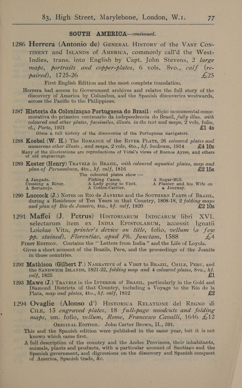 SOUTH AMERICA—continued. 1286 Herrera (Antonio de) Grenerat History of the Vast Con- TINENT and ISLANDS of AMERICA, commonly call’d the West- Indies, trans. into English by Capt. John Stevens, 2 large maps, portraits and copper-plates, 6 vols, 8vo., calf (vre- patred), 1725-26 #25 First English Edition and the most complete translation. Herrera had access to Government archives and relates the full story of the discovery of America by Columbus, and the Spanish discoveries westwards, across the Pacific to the Philippines. 1287 Historia da Colonizacao Portuguesa do Brasil: edicio monumental come- morativa do primeiro centenario da independencia do Brasil, fully clus. with coloured and other plates, facsimiles, aliusts. in the text and maps, 2 vols, folio, cl., Porto, 1921 £1 4s Gives a full history of the discoveries of the Portuguese navigators. 1288 Koebel (W. H.) The Romance of the River Puate, 26 colowred plates and numerous other illusts., and maps, 2 vols, 4to., hf. buckram, 1914 £4 10s Many of the illustrations are reproductions of Vidal’s views of Buenos Ayres, and others of old engravings. 1289 Koster (Henry) TRAVELS in BRaAzin, with coloured aquatint plates, map and plan of Pernambuco, 4to., hf. calf, 1816 £2 15s © The coloured plates show :— A Jangada. Fishing Canoe. A Sugar-Mill. Crossing a River. A Lady going to Visit. A Planter and his Wife on A Sertanejo. A Cotton-Carrier. a Journey. . 1290 Luccock (J.) Norss on Rio de JANEIRO and the SOUTHERN Parts of BRazin, during a Residence of Ten Years in that Country, 1808-18, 2 folding maps and plan of Rio de Janeiro, 4to., hf. calf, 1820 £2 10s 1291 Maffei (J. Petrus) Historiarum Inpicarum libri XVI. selectarum item ex INDIA EPISTOLARUM, accessit Ignatii Loiolae Vita, prznter’s device on title, folio, vellum (a few pp. stained), Florentiae, apud Ph. Junctam, 1588 #4 First Epirron. Contains the ‘‘ Letters from India ” and the Life of Loyola. Gives a short account of the Brazils, Peru, and the proceedings of the Jesuits in those countries. 1292 Mathison (Gilbert F.) Narrative of a Visit to Brazin, Cuine, Perv, and the SANDWICH ISLANDS, 1821-22, folding map and 4 coloured plates, 8vo., hf. calf, 1825 £1 1293 Mawe (J.) TRAVELS in the INTERIOR of Brazin, particularly in the Gold and Diamond Districts of that Country, including a Voyage to the Rio de la Plata, map and plates, 4to., hf. calf, 1812 £2 1294 Ovaglie (Alonso d’) Hisrorica RELATIONE del ReGNo di CiLE, 13 engraved plates, 18 full-page woodcuts and folding maps, sm. folio, vellum, Rome, Francesco Cavalli, 1646 #12 ORIGINAL Epition. John Carter Brown, II., 591. This and the Spanish edition were published in the same year, but it is not known which came first. A full description of the country and the Andes Provinces, their inhabitants, animals, plants and products, with a particular account of Santiago and the Spanish government, and digressions on the discovery and Spanish conquest of America, Spanish trade, &amp;c.