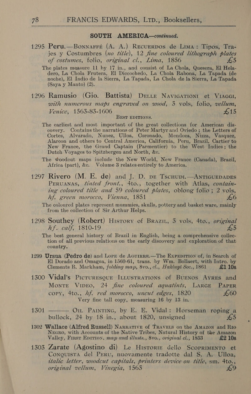 SOUTH AMERICA—continued. 1295 Peru.—Bonnarré (A. A.) RecuerRDos de Lima: Tipos, Tra- jes y Costumbres (no “itle), 12 fine coloured lithograph plates of costumes, folio, original cl., Lima, 1856 H5 The plates measure 11 by 17 in., and consist of La Chola, Quesera, El Hela- dero, La Chola Frutera, El Diccochedo, La Chola Rabona, La Tapada (de noche), El Indio de la Sierra, La Tapada, La Chola de la Sierra, La Tapada (Saya y Manto) (2). 1296 Ramusio (Gio. Battista) Dette NavicATIoniI et VIAGGI, with numerous maps engraved on wood, 3 vols, folio, vellum, Venice, 1563-83-1606 415 BEST EDITIONS. The earliest and most important of the great collections for American dis- covery. Contains the narrations of Peter Martyr and Oviedo ; the Letters of Cortes, Alvarado, Nunez, Ulloa, Coronado, Mendoza, Nizza, Vasquez, Alarcon and others to Central America, California, Peru, Brazil, Cartier to New France, the Grand Captain (Parmentier) to the West Indies; the Dutch Voyages to Spitzbergen and North, &amp;c. The Woodcut maps include the New World, New France (Canada), Brazil, Africa (part), &amp;e. Volume 8 relates entirely to America. 1297 Rivero (M. E. de) and J. D. pve Tscuup1.—ANTIGUEDADES PERUANAS, Zznted front., 4to., together with Atlas, contazn- ing coloured title and 59 coloured plates, oblong folio; 2 vols, Af. green morocco, Vienna, 1851 46 The coloured plates represent mummies, skulls, pottery and basket ware, mainly from the collection of Sir Arthur Helps. 1298 Southey (Robert) Hisrory of Braz, 3 vols, 4to., original hf. calf, 1810-19 5 The best general history of Brazil in English, being a comprehensive collec- tion of all previous relations on the early discovery and exploration of that country. 1299 Ursua (Pedro de) and Lore de Acuirre.—The Exprpition of, in Search of El Dorado and Omagua, in 1560-61, trans. by Wm. Bollaert, with Intro. by Clements R. Markham, folding map, 8vo., cl., Hakluyt Soc., 1861 £1 10s 1300 Vidal’s PricruresguE ILLUSTRATIONS of BUENOS AYRES and Montre VipEO, 24 jime coloured aquatints, LARGE PAPER copy, 4to., Af red morocco, uncut edges, 1820 £60 Very fine tall copy, measuring 16 by 13 in. 1301 ———— Oi ParnTiNnc, by E. E. Vidal: Horseman roping a bullock, 24 by 18 in., about 1820, unsigned £5 1302 Wallace (Alfred Russell) Narrative of TRAVELS on the AMAzoN and Rio NEGRO, with Accounts of the Native Tribes, Natural History of the Amazon Valley, First Eprtion, map and illusts., 8vo., original el., 1853 £2 10s 1303 Zarate (Agostino di) Le Hisrorte dello ScoprmeEnro et CongulistTa del PERU, nuovamente tradotte dal S. A. Ulloa, ttalic letter, woodcut capitals, printers device on title, sm. 4to., original vellum, Vinegta, 1563 LO