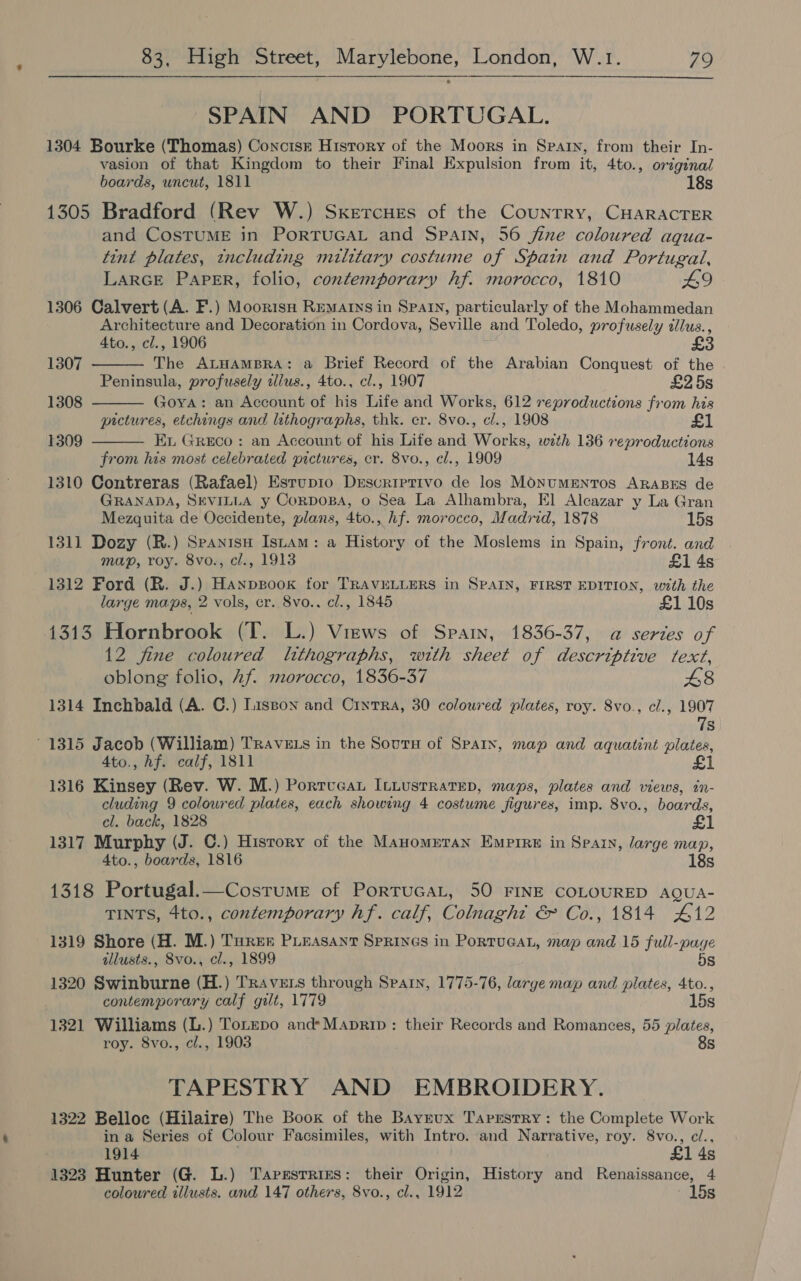 SPAIN AND PORTUGAL. 1304 Bourke (Thomas) Concisr History of the Moors in Spain, from their In- vasion of that Kingdom to their Final Expulsion from it, 4to., original boards, uncut, 1811 18s 1305 Bradford (Rev W.) Sxercues of the Country, CHARACTER and CosTuME in PorTUGAL and Spain, 56 jine coloured aqua- tint plates, tncluding military costume of Spain and Portugal, LARGE PAPER, folio, contemporary hf. morocco, 1810 L9 1306 Calvert (A. F.) Moortsn REMAINS in SPAIN, particularly of the Mohammedan Architecture and Decoration in Cordova, Seville and Toledo, profusely dlus., 4to., cl., 1906 The ALHAMBRA: a Brief Record of the Arabian Conquest of the Peninsula, profusely allus., 4to., cl., 1907 £25s x0YA: an Account of his Life and Works, 612 reproductions from his pictures, etchings and lithographs, thk. er. 8vo., cl., 1908 Ex Greco: an Account of his Life and Works, wath 136 reproductions from his most celebrated pictures, cr. 8vo., cl., 1909 14s 1310 Contreras (Rafael) Estup1o Derscriptivo de los MONuMENTOS ARABES de GRANADA, SEVILLA y CorpoBa, o Sea La Alhambra, El Alcazar y La Gran Mezquita de Occidente, plans, 4to., hf. morocco, Madrid, 1878 15s 1311 Dozy (R.) Spanisu Istam: a History of the Moslems in Spain, front. and map, roy. 8vo., cl., 1913 £1 4s 1312 Ford (R. J.) Haxnpsook for TRAVELLERS in SPAIN, FIRST EDITION, with the large maps, 2 vols, er. 8vo., cl., 1845 £1 10s 1313 Hornbrook (T. L.) Views of Spain, 1836-37, a@ series of 12 fine coloured lithographs, with sheet of descriptive text, oblong folio, Af morocco, 1836-37 £48 1314 Inchbald (A. C.) Lisson and Cintra, 30 coloured plates, roy. 8vo., cl., 1907 78 1307  1308  1309  1315 Jacob (William) TraveE ts in the Sours of Sparx, map and aquatint plates, Ato., hf. calf, 1811 £1 1316 Kinsey (Rev. W. M.) Portucat Ituustratep, maps, plates and views, in- cluding 9 coloured plates, each showing 4 costume figures, imp. 8vo., boards, el. back, 1828 £1 1317 Murphy (J. C.) History of the Mayomrtran Empire in Spain, large map, 4to., boards, 1816 18s 1318 Portugal.—Cosrume of PortTuGAL, 50 FINE COLOURED AQUA- TINTS, 4to., contemporary hf. calf, Colnaght &amp; Co., 1814 412 1319 Shore (H. M.) Turek PLEASANT SpRINGS in PorTUGAL, map and 15 full-page illusts., 8vo., cl., 1899 5s 1320 Swinburne (H.) Travers through Spain, 1775-76, larye map and plates, 4to., contemporary calf gilt, 1779 15s 1321 Williams (L.) Totepo and*Maprip: their Records and Romances, 55 plates, roy. 8vo., cl., 1903 8s TAPESTRY AND EMBROIDERY. 1322 Belloc (Hilaire) The Book of the Bayeux Tapestry: the Complete Work in a Series of Colour Facsimiles, with Intro. and Narrative, roy. 8vo., cl., 1914 £1 4s 1323 Hunter (G. L.) Tapestries: their Origin, History and Renaissance, 4 coloured illusts. and 147 others, 8vo., cl., 1912 15s