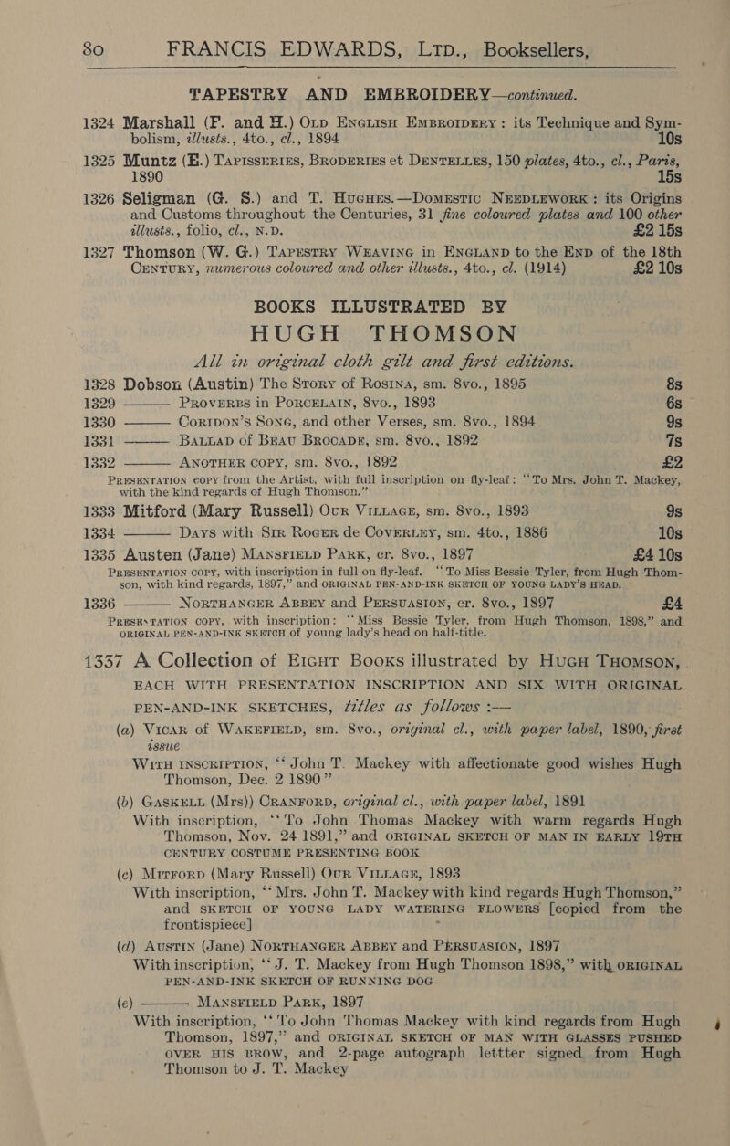  TAPESTRY AND EMBROIDERY —continued. 1324 Marshall (FP. and H.) Otp EneuisH Emprorpery : its Technique and Sym- bolism, dlusts., 4to., cl., 1894 10s 1325 Muntz (B.) Tartsseries, BropERIES et DenrELLEs, 150 plates, 4to., cl., Paris, 1890 15s 1326 Seligman (G. S.) and T. Hucurs.—Domestic N&amp;EDLEWORK : its Origins and Customs throughout the Centuries, 31 jfine coloured plates and 100 other illusts., folio, el., N.D. £2 15s 1327 Thomson (W. G.) TarrestRy WEAVING in ENGLAND to the Enp of the 18th CrentuRY, numerous coloured and other illusts., 4to., cl. (1914) £2 10s BOOKS ILLUSTRATED BY HUGH THOMSON All in ortginal cloth gilt and first editions.  1328 Dobson (Austin) The Story of Rosina, sm. 8vo., 1895 8s 1329 PROVERBS in PORCELAIN, 8vo., 1893 6s — 1330 ———— Corrtpon’s Sone, and other Verses, sm. 8vo., 1894 9s 1331 ———— Batuuap of Brat BrocaDs, sm. 8vo., 1892 7s 1332 ANOTHER Copy, sm. 8vo., 1892 £2  PRESENTATION copy from the Artist, with full inscription on fly-leaf: ‘‘To Mrs. John T. Mackey, with the kind regards of Hugh Thomson.”   1333 Mitford (Mary Russell) Ocr VILLAGE, sm. 8vo., 1893 9s 1334 Days with Srr Roger de CovERLEY, sm. 4to., 1886 10s 1335 Austen (Jane) MANSFIELD Park, cr. 8vo., 1897 £4 10s PRESENTATION COPY, With inscription in full on fly-leaf. “To Miss Bessie Tyler, from Hugh Thom- son, with kind regards, 1897,” and ORIGINAL PEN-AND-INK SKETCH OF YOUNG LADY’S HEAD. 1336 NorRTHANGER ABBEY and PERSUASION, cr. 8vo., 1897 £4 PRESEATATION COPY, With inscription: “‘Miss Bessie Tyler, from Hugh Thomson, 1898,” and ORIGINAL PEN-AND-INK SKETCH of young lady’s head on hali-title. 1337 A Collection of E1cur Books illustrated by Hucu THomson, . EACH WITH PRESENTATION INSCRIPTION AND SIX WITH ORIGINAL PEN-AND-INK SKETCHES, Z2¢les as follows :-— (a) Vicar of WAKEFIELD, sm. 8vo., original cl., with paper label, 1890, first USSUE WiIrH INSCRIPTION, ‘‘ John T. Mackey with affectionate good wishes Hugh Thomson, Dee. 2 1890” (b) GASKELL (Mrs)) CRANFORD, original cl., with paper label, 1891 With inscription, ‘‘To John Thomas Mackey with warm regards Hugh Thomson, Nov. 24 1891,” and ORIGINAL SKETCH OF MAN IN EARLY 19TH CENTURY COSTUME PRESENTING BOOK (c) Mrrrorp (Mary Russell) Our Vitiaaen, 1893 With inscription, ‘* Mrs. John T. Mackey with kind regards Hugh Thomson,” and SKETCH OF YOUNG LADY WATERING FLOWERS [copied from the frontispiece | ’ (d) Austin (Jane) NORTHANGER ABBEY and PERSUASION, 1897 With inscription, ‘‘ J. T. Mackey from Hugh Thomson 1898,” with or1IGINAL PEN-AND-INK SKETCH OF RUNNING DOG MANSFIELD Park, 1897 With inscription, ‘‘ To John Thomas Mackey with kind regards from Hugh Thomson, 1897,” and ORIGINAL SKETCH OF MAN WITH GLASSES PUSHED OVER HIS BROW, and 2-page autograph lettter signed from Hugh Thomson to J. T. Mackey  (e)