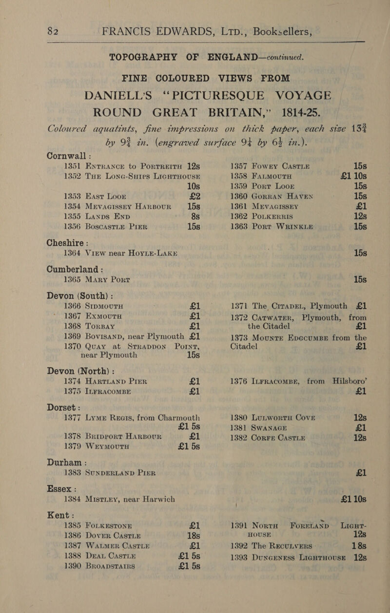   Cornwall : 1351 Entrance to Portrettu 12s 1352 Tue Lone-Sutes LIGHTHOUSE 10s 1353 East Loor £2 1354 MrvacissEY HARBOUR 15s 1355 Lanpns Enp 8s 1356 BoscastLE PIER 15s Cheshire : 1364 View near Hoyie-LAakrE Cumberland : 1365 Mary Port Devon (South) : 1366 StpmouTH £1 1367 ExmoutH £1 1368 TorBay £1 1369 BovisanpD, near Plymouth £1 1370 Quay at Srrappon Pornt, near Plymouth 15s Devon (North) : 1374 HARTLAND PIER £1 1375 ILFRACOMBE £1 Dorset : 1377 Lyme Reats, from Charmouth £1 5s 1378 Bripport HARBOUR £1 1379 WerymoutH £1 5s Durham : 1383 SUNDERLAND PIER Essex : 1384 Mistiey, near Harwich Kent : 1385 FoLKESTONE £1 1386 Dover CastTLE 18s 1387 WaLMER CASTLE £1 1388 DEAL CasTLE £1 5s 1390 BROADSTAIRS £1 5s 1357 Fowry Caste 15s 1358 FaLmMourH £1 10s 1359 Port Loor 15s 1360 GorRAN HAVEN 15s 1361 MrvVAGISSEY £1 1362 PoLKERRIS 12s 1363 Port WRINKLE 15s 15s 15s 1371 The CrrapEL, Plymouth £1 1372 CatwaTerR, Plymouth, from the Citadel £ 1373 Mounre Epccoumee from the Citadel £1 1376 ILFRACOMBE, from Hilsboro’ £1 1380 LutwortH Cove 12s 1381 SWANAGE £1 1382 Corrs CASTLE 12s A . £110s 1391 Norta Forenanp Licar- HOUSE 12s 1392 The RECULVERS - 18s 1393 DuncENEsS LigHTHOUSE 12s