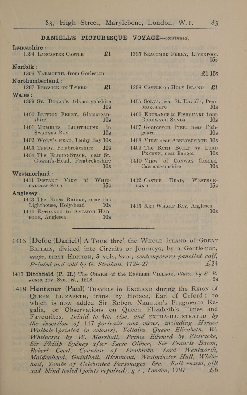 Lancashire : 1394 LANCASTER CASTLE £1 Norfolk : 1396 YarmovutsH, from Gorleston Northumberland : 1397 BERWICK-ON-TWEED £1 Wales : , 1399 St. Donat’s, Glamorganshire 10s 1400 Brirron Ferry, Glamorgan- shire 10s 1401 MumsiEs LIGHTHOUSE in SwaNSEA Bay 10s 1402 Worwm’s-HEAD, Teuby Bay 10s 1403 Trnrpy, Pembrokeshire 10s 1404 The Exicue-Stack, near St. Gowan’s-Head, Pembrokeshire 10s Westmorland : 141] Distanr View of Wuatr- BARROW SCAR 15s Anglesey : 1413 The Ropr BripGE, near the Lighthouse, Holy-head 10s 1414 ENTRANCE to AmMLWcH Har- Bour, Anglesea 10s 1395 SEacomBE FERRY, LivERPOOL 15s £1 15s 1398 CastLe on Horny Istanp £1 1405 Sonya, near St. David’s, Pem- brokeshire 10s 1406 ENTRANCE to FISHGUARD from Goopwycu SANDS 10s 1407 Goopwycu PrER, near Fish- guard 10s 1408 View near ApERystwrytH 10s 1409 The Batu ButuiLtr by Lorp Penryn, near Bangor 10s 1410 Virw of Conway CASTLE, Caernarvonshire 10s 1412 CasttnE HEAD, WeEsSTMOR- LAND 15s 1415 Rep WuarrF Bay, Anglesea 10s  Jones, roy. 8vo., cl., 1908 9s QUEEN ELIZABETH, trans.