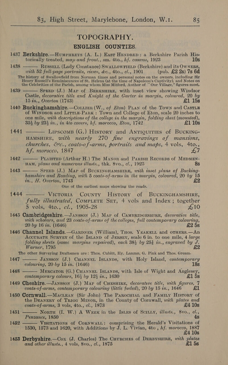 TOPOGRAPHY. ENGLISH COUNTIES. 1437 Berkshire.—Humpeureys (A. L.) East HenprRED: a Berkshire Parish His- torically treated, map and front., sm. 4to., hf. canvas, 1923 10s Russevy (Lady Constance) SwALLOWFIELD (Berkshire) and its OWNERS, with 52 full-page portratts, views, d&amp;c., 4to., cl., 1901 (pub. £2 2s) 7s 6d The history of Swallowfield from Norman times and personal notes on the owners, including Sir Henry Russell’s Reminiscences of St. Helena (at the time of Napoleon’s Captivity), and Notes on the Celebrities of the Parish, among whom Miss Mitford, Author of ‘‘ Our Village,” figures most. Sprep (J.) Map of BkrRKSHIRE, with inset view showing Windsor Castle, decorative title and Knaght of the Garter in margin, coloured, 20 by 15 an., Overton (1743) £1 15s 1440 Buckinghamshire. —Coniier (W., of Hton) PLAN of the Town and CastLE of Winpbsor and Littie-Park : Town and College of Eton, scale 20 inches to one mile, with descriptions of the college in the margin, folding sheet (mounted), 354 by 234 in., in 4to covers, hf. morocco, Eton, 1742 £1 10s 1441 — 1438   1459    Lipscoms (G.) History and ANTIQUITIES of BUCKING- HAMSHIRE, wth nearly 270 fine engravings of mansions, churches, &amp;c., coats-of-arms, portraits and maps, 4 vols, 4to., Af. morocco, 1847 £7 1442 PLAISTED (Arthur H.) The Manor and ParitsH Recorps of MEDMEN- HAM, plans and numerous tlusts., thk. 8vo., cl., 1925 8s 1443 SPEED (J.) Map of BucKINGHAMSHIRE, with inset plans of Bucking- hamshire and Reading, with 5 coats-of-arms in the margin, coloured, 20 by 15 in., H. Overton, 1743 One of the earliest maps showing the roads. 1444 ———_ Victoria County History of BUCKINGHAMSHIRE, fully illustrated, COMPLETE SET, 4 vols and Index; together 5 vols, 4to., cl., 1905-28 410 1445 Cambridgeshire.—Jansson (J.) Mar of CAMBRIDGESHIRE, decorative title, unth scholars, and 23 coats-of-arms of the colleges, full contemporary colouring, 20 by 16 an. (1646) £2 5s 1446 Channel Islands.—Garpner (William), THos. YEAKELL and oTHERS.—An ACCURATE SuRvey of the IsLaAnp of JeRSnEY, scale 6 in. to one mile, 4 large folding sheets (some margins repaired), each 384 by 254 in., engraved by J. Warner, 1795 £2 The other Surveying Draftsmen are: Thos. Cubitt, Hy. Lanzan, G. Pink and Thos. Gream. 1447 JANSSON (J.) CHANNEL ISLANDS, with Holy Island, contemporary colouring, 20 by 15 zn. (1646) 18s Mercator (G.) CHANNEL ISLANDS, with Isle of Wight and Anglesey, contemporary colours, 164 by 124 in., 1630 £1 5s 1449 Cheshire.—Jansson (J.) Map of CHESHIRE, decorative title, with figures, 7 coats-of-arms, contemporary colouring (little faded), 20 by 15 an., 1646 £1 1450 Cornwall.—Macriean (Sir John) The ParocutaL and Famity History of the Deanery of Trigg Minor, in the County of Cornwall, with plates and coats-of-arms, 3 vols, 4to., cl., 1873 £41 Norro (I. W.) A WereEK in the Isis of Sciniy, zlusts., 8vo., cl., Penzance, 1850 4s VisiITaTions of CoRNWALL: comprising the Herald’s Visitations of 1530, 1573 and 1620, with Additions by J. L. Vivian, 4to , hf. morocco, oe Ss 1453 Derbyshire.—Cox (J. Charles) The Cuurcues of DERBYSHIRE, with plates and other illusts., 4 vols, 8vo., cl., 1875 £1 5s   1448 1451  1452. 