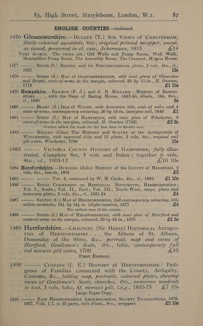   ENGLISH COUNTIES—continued. 1476 Gloucestershire.-—Hutiry (T.) Srx Views of CHELTENHAM, Jinely coloured aquatints, 4to., original printed wrapper, uncut, as wsued, preserved tn cl. case, Ackermann, 1813 #14 VeRY scarcr. The views are: Old Wells and Pump Room, Well Walk, Montpellier Pump Room. The Assembly Room, The Crescent, Hvgeia House.  1477 ———— Server (8.) Bristou and its Nei¢GHeourHooD, plates, 2 vols, 4to., cl., 1821 12s 1478 — SpreD (J.) Map of GLOUCESTERSHIRE, with inset plans of Gloucester and Bristol, coats-of-arms iw the margin, coloured, 20 by 15 in., H. Overton,    1713 , £1 10s 1479 Hampshire.—Baicent (F. J.) and J. E. Mitiarp.—Histrory of Basinc- STOKE... with the Siege of Basing House, 1643-45, &lt;llusts., thk. 8vo., cl., 1889 9s 1480 — Brarv (J.) Istu of Wicut, with decorative title, scale of miles and 4 coais-of-arms, contemporary colouring, 20 by 15 in. (margins cut), 1645 £1 1481 SPEED (J.) Map of HAmpsHIRE, with inset plan of Winchester, 9 coats-of-arms in the margins, coloured, H. Overton (1743) £2 2s Overton added the roads for the first time to Speed’s map. 1482 Miuner (John) The History and Scrvey of the ANTIQUITIES of WINCHESTER, with engraved titles and 13 plates, 2 vols, 4to., original calf gilt extra, Winchester, 1798 15s 1483 — VicroriA County History of Hampsuire, fully cllus-  trated, Complete Set, 5 vols and Index; together 6 vols, 4to., cl., 1903-12 410 10s 1484 Herefordshire. —Duncoms (John) History of the County of Hrerrrorp, 2 vols, 4to., boards, 1804     1485 Vou. 3, continued by W. H. Cooke, 4to.. cl., 1882 £1 10s 1486 Royat Commission on HistoricAL MoNuMENTS, HEREFORDSHIRE : Vol. 1., South; Vol. II., East; Vol. III., North-West, maps, plans and numerous plates, 3 vols, 4to., c/., 1931-34 £4 1487 Saxton (C.) Map of HEREFORDSHIRE, full contemporary colouring, title urthin cartouche, 193 by 144 in. (slight repairs), 1577 £4 The earliest map of the county.. 1488  SPEED (J.) Map of HEREFORDSHIRE, with inset plan of Hereford and coats-of-arms in the maryin, coloured, 20 by 15 in., 1676 £1 5s 1489 Hertfordshire.—Cuauncey (Sir Henry) HistoricaL ANTIQUI- TIES of HERTFORDSHIRE... the Abbots of St. Albans, Domesday of the Shire, &amp;c., portratt, map and views of Hertford, Gentlemen’s Seats, €&gt;c., folio, contemporary full red morocco gilt extra, 1700 410 First EpIrion.   1490 — Cussans (J. E.) History of HERTFORDSHIRE: Pedi- grees of Families connected with the County, Antiquity, Customs, &amp;c., folding map, portraits, coloured plates, showing views of Gentlemen’s Seats, churches, €c., numerous woodcuts in text, 3 vols, folio, hf. morocco gilt, t.e.g., 1870-73 £47 10s Large Paper Copy. : 1491 East HertFoRDSHIRE ARCHAZOLOGICAL SOCIETY TRANSACTIONS, 1879- 1927, Vols. 1-7, in 23 parts, with zllusts., 8vo., wrappers £2 10s