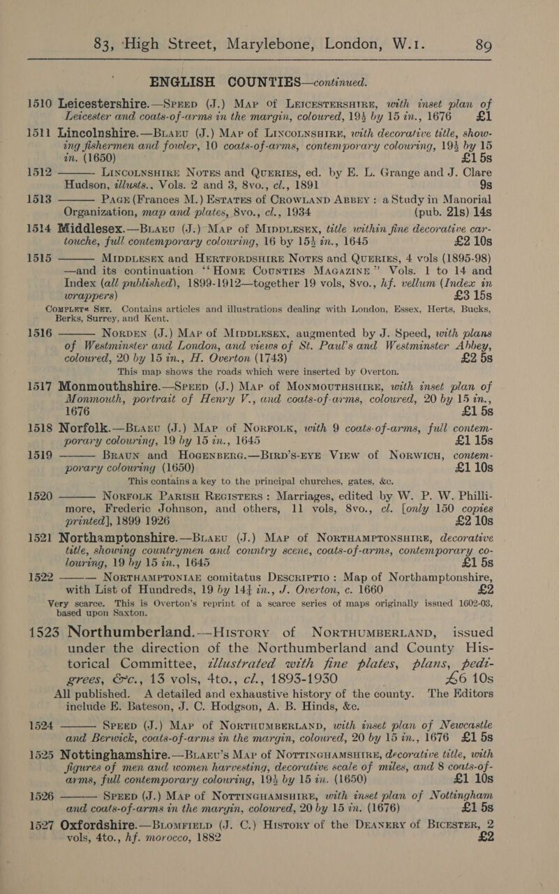 ENGLISH COUNTIES—continued. 1510 Leicestershire.—Srrep (J.) Map Of L&amp;ICESTERSHIRE, with inset plan of Leicester and coats-of-arms in the margin, coloured, 194 by 15 in., 1676 £1 1511 Lincolnshire.—Buarvu (J.) Map of LincoLNsaIRe, with decorative title, show- ing fishermen and fowler, 10 coats-of-arms, contemporary colouring, 194 by 15    in. (1650) £15s 1512 LINCOLNSHIRE Notes and QUERIES, ed. by E. L. Grange and J. Clare Hudson, zllusts.. Vols. 2 and 3, 8vo., cl., 1891 9s 1513 Paan (Frances M.) Estates of CRowLaAnp ABBEY: a Study in Manorial Organization, map and plates, 8vo., cl., 1934 (pub. 21s) 14s 1514 Middlesex.—Buauo (J.) Mae of MippuEsex, title within fine decorative car- touche, full contemporary colouring, 16 by 154 in., 1645 £2 10s 1515 MIDDLESEX and HERTFORDSHIRE Notss and QUERIES, 4 vols (1895-98) —and its continuation *“‘Home Counties MaGcazinn.” Vols. 1 to 14 and Index (all published), 1899-1912—together 19 vols, 8vo., hf. vellum (Index in wrappers) £3 15s CompLer« Ser. Contains articles and illustrations dealing with London, Essex, Herts, Bucks, Berks, Surrey, and Kent. Norven (J.) Map of MippLesex, augmented by J. Speed, with plans of Westminster and London, and views of St. Paul’s and Westminster Abbey, coloured, 20 by 15 in., H. Overton (1743) £2 5s This map shows the roads which were inserted by Overton. 1517 Monmouthshire.—Srrep (J.) Mar of MonMOUTHSHIRE, with inset plan of Monmouth, portrait of Henry V., and coats-of.arms, coloured, 20 by 15 in.,  1516    1676 £1 5s 1518 Norfolk.—Buaxu (J.) Map of NorFoik, with 9 coats-of-arms, full contem- porary colouring, 19 by 15 tn., 1645 £1 15s 1519 Braun and Hoernserc.—BriRp’s-EYE ViEwW of NORWICH, contem- porary colouring (1650) £1 10s This contains a key to the principal churches, gates, &amp;c. 1520 NorFoLK ParisH Recisters : Marriages, edited by W. P. W. Philli- more, Frederic Johnson, and others, 11 vols, 8vo., cl. [only 150 copies printed], 1899. 1926 £2 10s 1521 Northamptonshire.—Buiarvu (J.) Map of NorTHAMPTONSHIRE, decorative title, shourng countrymen and country scene, coats-of-arms, contemporary co- louring, 19 by 15 in., 1645 £1 5s — NORTHAMPTONIAE comitatus Descriptio: Map of Northamptonshire, with List of Hundreds, 19 by 144 in., J. Overton, c. 1660 Very scarce. This is Overton’s reprint of a scarce series of maps originally issued 1602-03, based upon Saxton. 1523 Northumberland.——-History of NorTHUMBERLAND, issued under the direction of the Northumberland and County His- torical Committee, z/lustrated with fine plates, plans, pedt- grees, &amp;c., 13 vols, 4to., cl., 1893-1930 . 46 10s All published. A detailed and exhaustive history of the county. The Editors include EK. Bateson, J. C. Hodgson, A. B. Hinds, &amp;e. Speep (J.) Map of NORTHUMBERLAND, with inset plan of Newcastle and Berwick, coats-of-arms in the margin, coloured, 20 by 15 in., 1676 £1 5s 1525 Nottinghamshire.—Buianv’s Mav of NorrinGHAMSHIRE, decorative title, with Jigures of men and women harvesting, decorutive scale of miles, and 8 coats-of- 1522  1524   arms, full contemporary colouring, 19% by 15 in. (1650) £1 10s 1526 — Spreep (J.) Mare of NorriInGHAMSHIRE, with inset plan of Nottingham and coats-of-arms in the margin, coloured, 20 by 15 in. (1676) £1 5s 1527 Oxfordshire.—Btomrixip (J. C.) History of the DEANERY of BICESTER, 2 vols, 4to., Af. morocco, 1882 £2