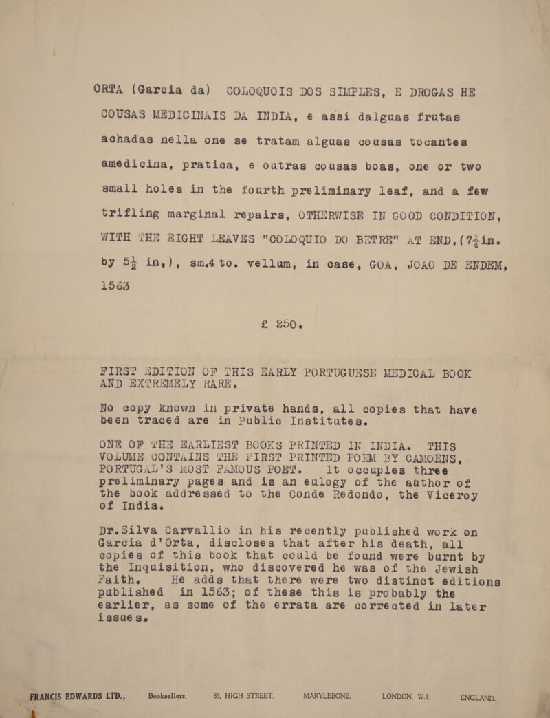 ORTA (Garcia da) COLOQUOIS DOS SIMPLES, E DROGAS HE COUSAS MEDICINAIS DA INDIA, e assi dalguas frutas achadas nella one se tratam alguas cousas tocantes amédicina, pratica, ¢ outras cousas boas, one or two small holes in the fourth preliminary leaf, and a few trifling marginal repairs, OTHERWISE IN GOOD CONDITION, WITH THE HIGHT LEAVES COLOQUIO DO BETRE a? END, (74in. by 55 in,), sm.4to. vellum, in case, GOA, JOAO DE ENDEM, 1563 £ 200. FIRST SDITION OF THIS EARLY PORTUGUESE MEDICAL BOOK AND EXTREMELY RARE. No copy known in private hands, all copies that have been traced are in Public Institutes. ONE OF YHE BARLIEST BOOKS PRINTED IN INDIA. THIS VOLUME CONTAINS VYHE FIRS? PRINTED POEM BY CAMOENS, PORTUGAL'S MOST FaMOUS POET. It occupies three preliminary pagés and is an 6ulogy of the author of the book addressed to the Conde Redondo, the Viceroy of India, Dr.Silva Carvallio in his recently published work on Garcia d'Orta, disclosés that after his death, all copies of this book that could be found were burnt by the Inquisition, who discovered he was of the Jewish Faith. He adds that there were two distinct editions published in 1563; of these this is probably the éarlier, as some of the errata are corrected in later issué se , FRANCIS EDWARDS LTD., Booksellers, 83, HIGH STREET, MARYLEBONE, LONDON, W.1. ENGLAND, Fei ~ ‘  