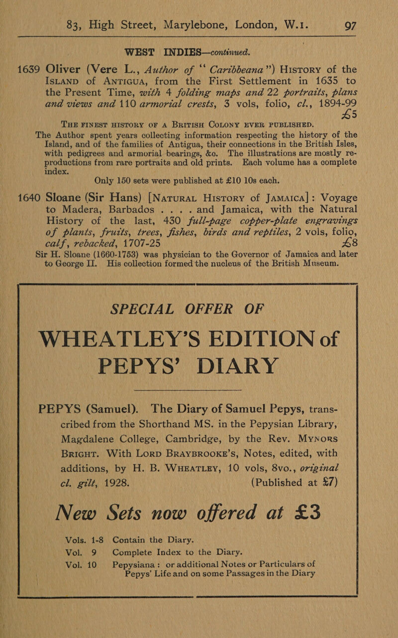 83, High Street, Marylebone, London, W.1. Q7 WEST INDIES—continued. 1639 Oliver (Vere L., Author of ‘* Caribbeana”) History of the IsLAND of ANntTIGUA, from the First Settlement in 1635 to the Present Time, wth 4 folding maps and 22 portraits, plans and views and 110 armorial crests, 3 vols, folio, ci., ae 5 THE FINEST HISTORY OF A BRITISH COLONY EVER PUBLISHED. The Author spent years collecting information respecting the history of the Island, and of the families of Antigua, their connections in the British Isles, with pedigrees and armorial bearings, &amp;c. The illustrations are mostly re- productions from rare portraits and old prints. Each volume has a complete index. Only 150 sets were published at £10 10s each. 1640 Sloane (Sir Hans) [Narurat History of Jamatcal: Voyage to Madera, Barbados ... ..and Jamaica, with the Natural History of the last, 430 full-page copper-plate engravings of plants, frutts, trees, fishes, birds and reptiles, 2 vols, folio, calf, rebacked, 1707-25 48 Sir H. Sloane (1660-1753) was physician to the Governor of Jamaica and later to George II. His collection formed the nucleus of the British Museum.   SPECIAL OFFER OF WHEATLEY’S EDITION of PEPYS’ DIARY PEPYS (Samuel). The Diary of Samuel Pepys, trans- cribed from the Shorthand MS. in the Pepysian Library, Magdalene College, Cambridge, by the Rev. Mynors BriGHT. With Lorp BRAYBROOKE’s, Notes, edited, with additions, by H. B. WuHEaTLeEy, 10 vols, 8vo., orzgznal cl. gilt, 1928. (Published at £7) New Sets now offered at £3 Vols. 1-8 Contain the Diary. — Vol. 9 Complete Index to the Diary. Vol. 10 Pepysiana: or additional Notes or Particulars of Pepys’ Life and on some Passages in the Diary  