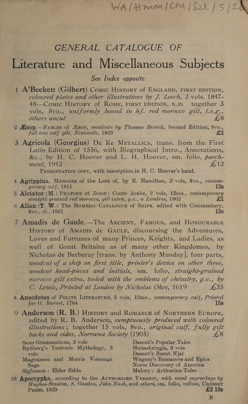 GENERAL CATALOGUE OF Literature and Miscellaneous Subjects See Index opposite 1 A’Beckett (Gilbert) Comic History of ENGLAND, FIRST EDITION, coloured plates and other tllustrations by J. Leech, 2 vols, 1847- 48—-Comic History of ROME, FIRST EDITION, N.D. together 3 vols, 8vo., unzformly bound tn hf. red morocco gilt, t.e.g., others uncut : 48 2 Fisop.—F apres of Alsop, woodcuts by Thomas Bewick, Second Edition, 8vo., full tree calf gilt, Newcastle, 1823 £2 3 Agricola (Georgius) De Re Merattica, trans. from the First Latin Edition of 1556, with Biographical Intro., Annotations, &amp;c., by H. C. Hoover and L. H. Hoover, sm. folio, parch- ment, 1912 #12 PRESENTATION COPY, with inscription in H. C. Hoover’s hand. 4 Agrippina, Memoirs of the Lirs of, by E. Hamilton, 2 vols, 8vo., contem- porary calf, 1811 10s 5 Alciator (M.) Poatime et Zor@: Conte Arabe, 2 vols, 12mo., contemporary straight grained red morocco, gilt extra, g.e., a Londres, 1802 £1 6 Allan (fT. W.) The Homeric CataLocur of Suips, edited with Commentary, 8vo., cl., 1921 12s 7 Amadis de Gaule.—The Ancient, Famous, and HonourRABLE History of Amapis de GAULE, discoursing the Adventures, Loves and Fortunes of many Princes, Knights, and Ladies, as well of Great Britaine as of many other Kingdomes, by Nicholas de Berberay |trans. by Anthony Munday], four parts, woodcut of a ship on first title, printer's device on other three, woodcut head-pieces and tnttzals, sm. folio, straight-grained morocco gilt extra, tooled with the emblems of chivalry, g.e., by C. Lewts, Printed at London by Nicholas Okes, 1619 435 8 Anecdotes of Potite LitERATURE, 5 vols, 12mo., contemporary calf, Printed for G. Burnet, 1764 15s 9 Anderson (R. B.) History and Romance of NorRTHERN EuROPE, edited by R. B. Anderson, sumptuously produced with coloured illustrations ; together 15 vols, 8vo., origznal calf, fully gilt backs and sides, Norreena Society (1905) 48 Saxo Grammaticus, 2 vols Dasent’s Popular Tales Rydberg’s Teutonic Mythology, 3 Heimskringla, 3 vols vols Dasent’s Burnt Njal Magnusson and Morris Volsunga Wagner’s Romances and Epics Saga Norse Discovery of America Sigfusson : Elder Edda Malory: Arthurian Tales 10 Apocrypha, according to the AurHoRiIzED VERSION, with wood engravings by Huyhes-Stanton, S. Gooden, John Nash, and others, sm. folio, vellum, CRESSET Press, 1929 £2 10s B