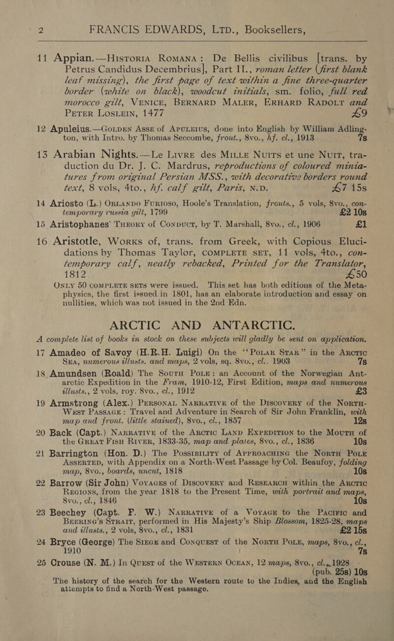   11 Appian.—Hisrorra Romana: De Bellis civilibus [trans. by Petrus Candidus Decembrius], Part I1., roman letter (first blank leaf missing), the first page of text within a fine three-quarter border (white on black), woodcut tnttials, sm. folio, full red morocco gilt, VENICE, BERNARD MALER, ERHARD RADOLT and PETER LosLEIN, 1477 49 12 Apuleius.—Gorpen Asse of Apcxeius, done into English by William Adling- ton, with Intro. by Thomas Seccombe, front., 8vo., Af. cl., 1913 7s 13 Arabian Nights.—Le Livre des Mitte Nuits et une Nutt, tra- duction du Dr. J. C. Mardrus, reproductions of coloured minia- tures from original Persian MSS., with decorative borders round text, 8 vols, 4to., Af. calf gilt, Parts, N.D. 47 15s 14 Ariosto (L.) ORLANDO FurRIoso, Hoole’s Translation, fronts., 5 vols, 8vo., con- temporary russia yilt, 1799 £2 10s 15 Aristophanes’ THrory of Conpuct, by T. Marshall, 8vo., cl., 1906 £1 16 Aristotle, Works of, trans. from Greek, with Copious Eluci- dations by Thomas Taylor, COMPLETE SET, 11 vols, 4to., con- temporary calf, neatly rebacked, Printed for the Translator, 1812 £50 On iy 50 COMPLETE SETS were issued. This set has both editions of the Meta- physics, the first issued in 1801, has an elaborate introduction and essay on nullities, which was vot issued in the 2nd Edn. ARCTIC AND ANTARCTIC, A complete list of books in stock on these subjects will gladly be sent on application. 17 Amadeo of Savoy (H.R.H. Luigi) On the ‘‘Ponar Srar” in the Arctic Sra, numerous tllusts. and maps, 2 vols, sq. 8vo., cl.. 1903 mest &amp; 18 Amundsen (Roald) The SourH PoLe: an Account of the Norwegian Ant- arctic Expedition in the Fram, 1910-12, First Edition, maps and numerous tllusts., 2 vols, roy. 8vo., cl., 1912 19 Armstrong (Alex.) PeRsonaL NARRATIVE of the Discovery of the Norta- West PassaGe: Travel and Adventure in Search of Sir John Franklin, wth map and front. (little stained), 8vo., cl., 1857 12s 20 Back (Capt.) Narrative of the Arctic LAND ExprEpitTion to the Moura of the GREAT Fish River, 1833-35, map and plates, 8vo., cl., 1836 10s 21 Barrington (Hon. D.) The Posstrsitity of Approacnine the NortrH Pork ASSERTED, with Appendix on a North-West Passage by Col. Beaufoy, folding map, 8vo., boards, uncut, 1818 10s 22 Barrow (Sir John) Vovacss of Discovery and ResEARcH within the ARcTIc Recions, from the year 1818 to the Present Time, with portrait and maps, 8vo., cl., 1846 10s 23 Beechey (Capt. F. W.) Narrative of a Voyacy to the Pactric and BEERING’S STRAIT, performed in His Majesty’s Ship Blossom, 1825-28, maps and tllusts., 2 vols, 8vo., cl., 1831 £2 15s 24 Bryce (George) The Srtrck and Conquest of the Nortu Poin, maps, 8vo., cl., 1910 Dy 25 Crouse (N. M.) In Quest of the WESTERN OCEAN, 12 maps, 8vo., cl.,.1928 - (pub. 25s) 10s The history of the search for the Western route to the Indies, and the English attempts to find a North-West passage.