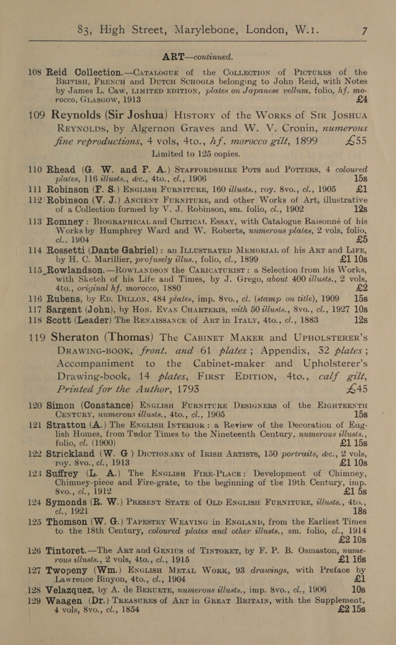 ART— continued. 108 Reid Collection.—Caratogur of the CoLuecTtion of Picrures of the BritisH, FRENCH and DutcH ScuHoots belonging to John Reid, with Notes by James L. Caw, LIMITED EDITION, plates on Japanese vellum, folio, hf. mo- rocco, GLASGOW, 1913 £4 109 Reynolds (Sir Joshua) History of the Works of Sir JosHUA REYNOLDs, by Algernon Graves and W. V. Cronin, numerous jine reproductions, 4 vols, 4to., hf. morocco gilt, 1899 55 Limited to 125 copies. 110 Rhead (G. W. and F. A.) SrarrorpsHire Ports aud Porrers, 4 coloured plates, 116 illusts., d&amp;c., 4to., cl., 1906 15s 111 Robinson (F. 8.) Enexisu Furniture, 160 dlusts., roy. 8vo., cl., 1905 £1 112: Robinson (V. J.) ANcienT Furniture, and other Works of Art, illustrative of a Collection formed by V. J. Robinson, sm. folio, c/., 1902 12s 113 Romney: BrograpPnicat and Criticat Essay, with Catalogue Raisonné of his Works by Humphrey Ward and W. Roberts, numerous plates, 2 vols, folio, cl., 1904 £5 114 Rossetti (Dante Gabriel): an InnustrateD MrmortAuL of his Arr and Lire, by H. C. Marillier, profusely illus., folio, cl., 1899 £1 10s 115.Rowlandson.—Rowtanpson the CaricatTurist: a Selection from his Works, with Sketch of his Life and Times, by J. Grego, about 400 zlusts., 2 vols, 4to., original hf. morocco, 1880 £2 116 Rubens, by Ep. Ditton, 484 plates, imp. 8vo., cl. (stamp on title), 1909 15s 117 Sargent (John), by Hon. Evan CHartTERIS, with 50 tllusts., 8vo., cl., 1927 10s 118 Scott (Leader) The Renaissance of Art in Iraty, 4to., c/., 1883 12s 119 Sheraton (Thomas) The CasinerT MAKER and UPHOLSTERER’S DRAWING-BOOK, front. and 61 plates; Appendix, 32 plates ; Accompaniment to the Cabinet-maker and Upholsterer’s Drawing-book, 14 JAlates, First Epirion, 4to., calf gilt, Printed for the Author, 1793 #45 120 Simon (Constance) ENGLisH FurnituRE Designers of the EIGHTEENTH CENTURY, numerous tllusts., 4to., cl., 1905 15s 121 Stratton (A.) The Enexuisu IntERIok: a Review of the Decoration of Eng- lish Homes, from Tudor Times to the Nineteenth Century, nwmerous alusts. , folio, cl. (1900) £1 15s 122 Strickland (W. G ) Dicrionary of Inisw Artists, 150 portraits, éc., 2 vols, roy. 8vo., cl., 1913 £1 10s 123 Suffrey (L. A.) The Eneniso Fire-PLace: Development of Chimney, Chimney-piece and Fire-grate, to the beginning of the 19th Century, imp. 8vo., cl., 1912 £1 5s 124 Symonds (R. W.) Present State of OLp ENGLIsH FURNITURE, dlusts., 4to., cl., 1921 18s 125 Thomson (W. G.) Tarestry Weavine in Eneuanp, from the Earliest Times to the 18th Century, coloured plates and other illusts., sm. folio, cl., 1914 £2 10s 126 Tintoret.—The Arr and Genius of Tinroret, by F. P. B. Osmaston, nume- rous tllusts., 2 vols, 4to., cl., 1915 £1 16s 127 Twopeny (Wm.) EneLisH Metan Work, 93 drawings, with Preface by Lawrence Binyon, 4to., c/., 1904 £1 128 Velazquez, by A. de BERUETE, numerous illusts., imp. 8vo., cl., 1906 10s 129 Waagen (Dr.) Treasures of Art in GREAT Britain, with the Supplement, 4 vols, 8vo., cl., 1854 £2 15s