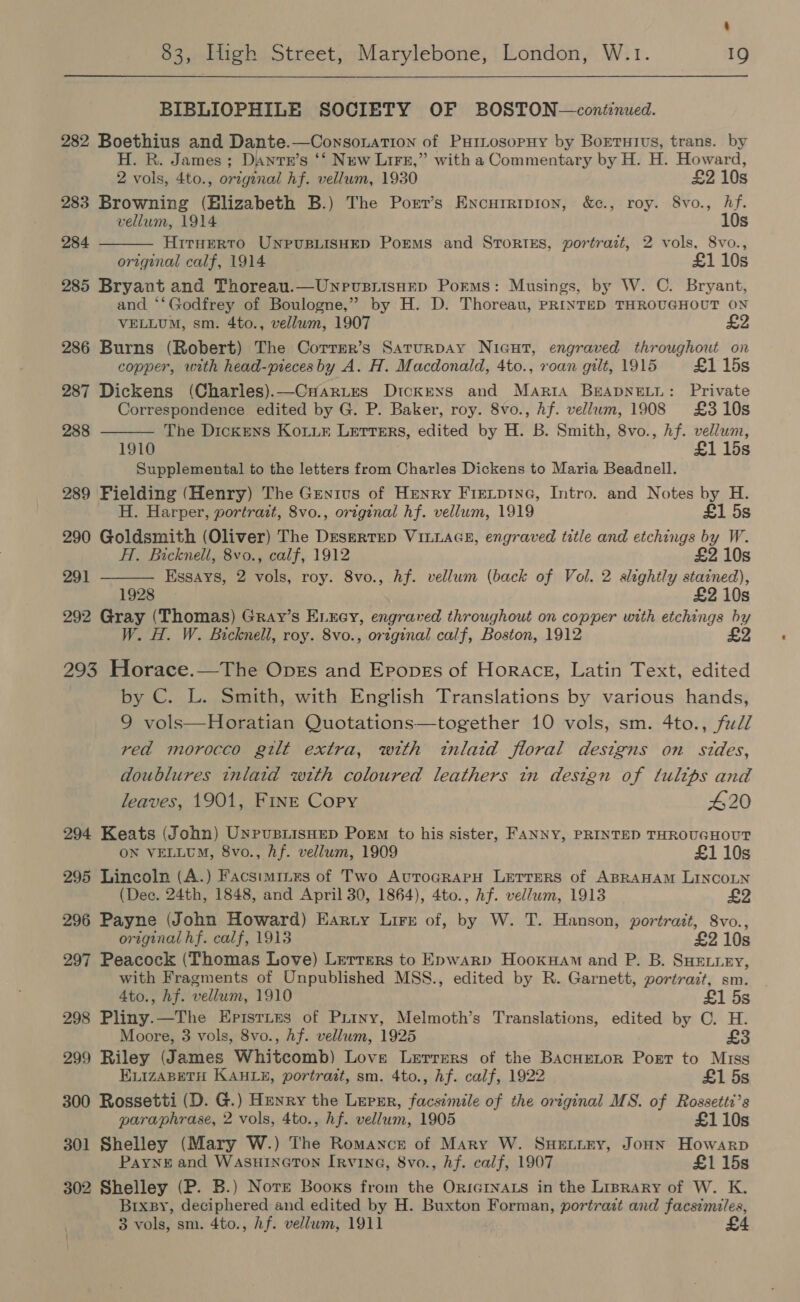  BIBLIOPHILE SOCIETY OF BOSTON—contenued. 282 Boethius and Dante.—Consonation of Puiiosopuy by Borruivs, trans. by H. R. James ; Dante’s ‘‘ New LiFe,” with a Commentary by H. H. Howard,  2 vols, 4to., origznal hf. vellum, 1930 £2 10s 283 Browning (Elizabeth B.) The Porr’s Encureipion, &amp;c., roy. S8vo., hf. vellum, 1914 10s 284 HitTHERTO UNPUBLISHED Poems and STORIES, portrazt, 2 vols, 8vo., original calf, 1914 £1 10s 285 Bryant and Thoreau.—UnevusiisHep Porms: Musings, by W. C. Bryant, and ‘‘Godfrey of Boulogne,” by H. D. Thoreau, PRINTED THROUGHOUT ON VELLUM, sm. 4to., vellwm, 1907 £2 286 Burns (Robert) The Correr’s Saturpay Nicut, engraved throughout on copper, with head-piecesby A. H. Macdonald, 4to., roan gilt, 1915 £1 15s 287 Dickens (Charles).—CHarues Dickexs and Maria BEADNELL: Private Correspondence edited by G. P. Baker, roy. 8vo., Af. vellum, 1908 £310s The Dickens Koiur Letters, edited by H. B. Smith, 8vo., Af. vellum, 1910 £1 15s Supplemental to the letters from Charles Dickens to Maria Beadnell. 289 Fielding (Henry) The Genius of Henry Fietptne, Intro. and Notes by H.  288  H. Harper, portrait, 8vo., original hf. vellum, 1919 £1 5s 290 Goldsmith (Oliver) The Drsertep VILLAGE, engraved title and etchings by W. HT. Bicknell, 8vo., calf, 1912 £2 10s 291 Essays, 2 vols, roy. 8vo., Af. vellum (back of Vol. 2 slightly stained), 1928 £2 10s 292 Gray (Thomas) Gray’s E.xey, engraved throughout on copper with etchings by W. H. W. Bicknell, roy. 8vo., original calf, Boston, 1912 £2 293 Horace.—The Opes and Eropes of Horace, Latin Text, edited by C. L. Smith, with English Translations by various hands, 9 vols—Horatian Quotations—together 10 vols, sm. 4to., fuZZ read morocco gilt extra, with inlatd floral designs on sides, doublures inlaid with coloured leathers in design of tulips and leaves, 1901, FINE Copy 420 294 Keats (John) Unpusiisnep Poem to his sister, FANNY, PRINTED THROUGHOUT ON VELLUM, 8vo., hf. vellum, 1909 £110s 295 Lincoln (A.) Facstmines of Two AuroGRAPH LEeTrerRS of ABRAHAM LINCOLN (Dec. 24th, 1848, and April 30, 1864), 4to., hf. vellum, 1913 £2 296 Payne (John Howard) Earty Lire of, by W. T. Hanson, portrait, 8vo., original hf. calf, 1913 £2108 297 Peacock (Thomas Love) Letters to Epwarp Hooxuam and P. B. SHELLEY, with Fragments of Unpublished MSS., edited by R. Garnett, portrait, sm. 4to., hf. vellum, 1910 £1 5s 298 Pliny.—The Epistyes of Piriny, Melmoth’s Translations, edited by C. H. Moore, 3 vols, 8vo., Af. vellum, 1925 £ 299 Riley (James Whitcomb) Love Lerrers of the BacneLor Port to Miss ELIzABETH KAHL, portrait, sm. 4to., Af. calf, 1922 £1 5s 300 Rossetti (D. G.) H=unry the Leprr, facsimile of the original MS. of Rossetti’s paraphrase, 2 vols, 4to., hf. vellum, 1905 £110s 301 Shelley (Mary W.) The Romance of Mary W. SHELLEY, Jonn Howarp Paynes and WASHINGTON IRvinG, 8vo., Af. calf, 1907 £115s 302 Shelley (P. B.) Nore Booxs from the Oricrnats in the Liprary of W. K. Brxpy, deciphered and edited by H. Buxton Forman, portrait and facsimiles, 3 vols, sm. 4to., Af. vellum, 1911