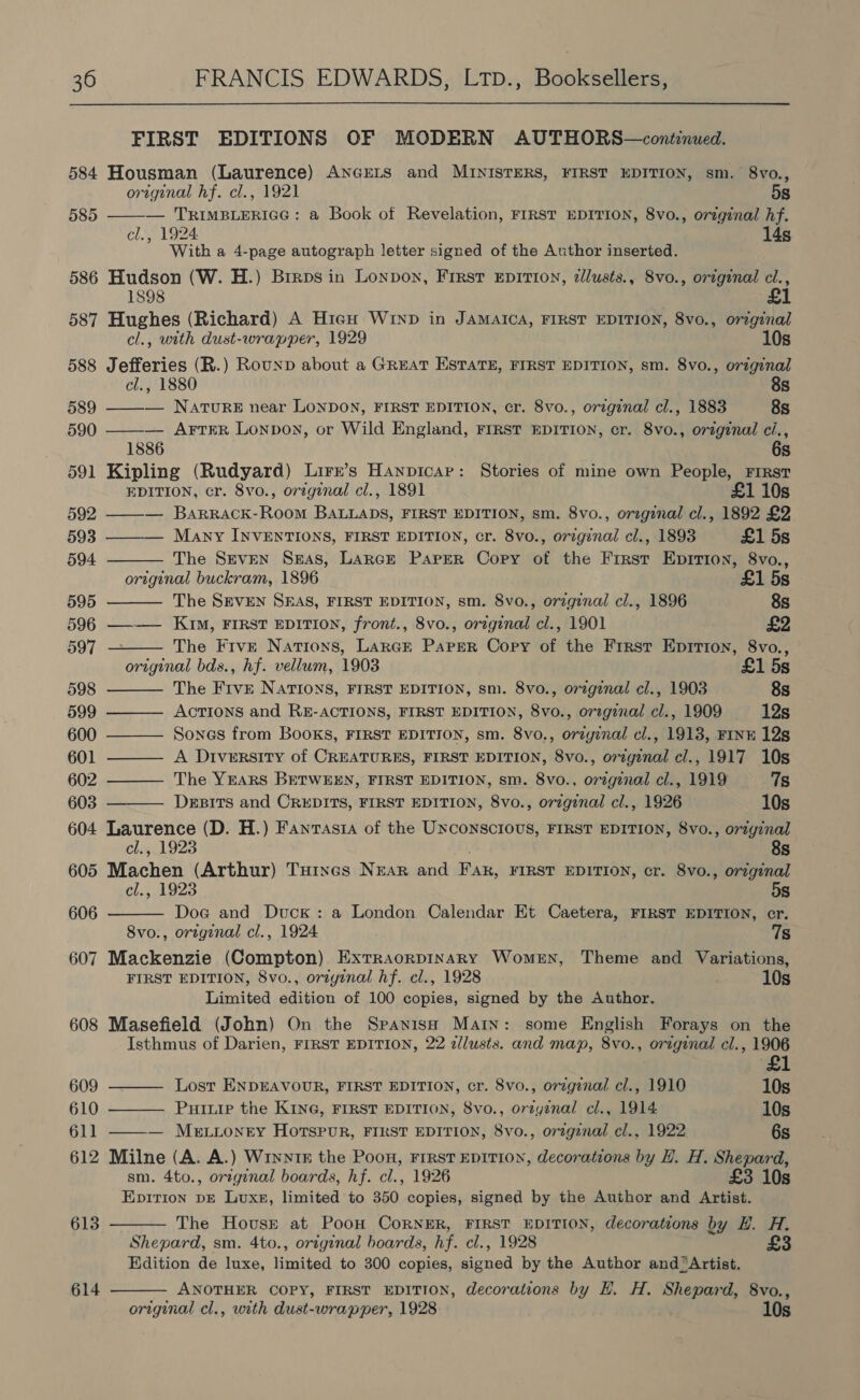 FIRST EDITIONS OF MODERN AUTHORS—continued. 584 Housman (Laurence) ANGELS and MINISTERS, FIRST EDITION, sm. 8vo.,  original hf. cl., 1921 5s 585 — TRIMBLERIGG: a Book of Revelation, FIRST EDITION, 8vo., original hf. With a 4-page autograph letter signed of the Author inserted. 586 Hudson (W. H.) Brraos in Lonpon, First EpITI0N, zllusts., 8vo., original cl., £1        1898 587 Hughes (Richard) A Hien Wryp in Jamaica, FIRST EDITION, 8vo., original cl., with dust-wrapper, 1929 10s 588 Jefferies (R.) Rounp about a Great ESTatH, FIRST EDITION, sm. 8vo., original cl., 1880 8s 589 — NATURE near LONDON, FIRST EDITION, cr. 8vo., orzginal cl., 1883 8s 590 ——— ArTEeR Lonpoy, or Wild England, FIRST EDITION, cr. 8vo., original ci., 1886 6s 591 Kipling (Rudyard) Lirx’s Hanpicar: Stories of mine own People, First EDITION, cr. 8vo., original cl., 1891 £1 10s 592 ——-— Barrack-Room BALLADS, FIRST EDITION, sm. 8vo., orzgenal cl., 1892 £2 593 ——— Many INVENTIONS, FIRST EDITION, cr. 8vo., original cl., 1893 £1 5s 594 The Seven Seas, Lance Paper Copy of the First Epirion, 8vo., original buckram, 1896 £1 5s 595 The SEVEN SEAS, FIRST EDITION, sm. 8vo., orzginal cl., 1896 8s 596 —-—— KIM, FIRST EDITION, front., 8vo., orzginal cl., 1901 £2 597 The Five Nations, Largr Paper Copy of the First Epirion, 8vo., original bds., hf. vellum, 1903 £1 5s 598 The FrvE NATIONS, FIRST EDITION, sm. 8vo., original cl., 1903 8s 599 ——— Acrions and RE-ACTIONS, FIRST EDITION, 8vo., orzginal cl., 1909 12s 600 ——— Sones from Books, FIRST EDITION, sm. 8vo., original cl., 1913, FINE 12s 601 ——— A Diversity of CREATURES, FIRST EDITION, 8vo., original cl., 1917 10s 602 ———— The YEARS BETWEEN, FIRST EDITION, sm. 8vo., original cl., 1919 7g 603 Desits and CREDITS, FIRST EDITION, 8vo., original cl., 1926 10s 604 Laurence (D. H.) Fantasia of the Unconscious, FIRST EDITION, 8vo., original cls1923 8s 605 Machen (Arthur) Totnes NEAR and Fak, FIRST EDITION, cr. 8vo., original cl., 1923 5s 606 Doe and Duck: a London Calendar Et Caetera, FIRST EDITION, cr. 8vo., orzginal cl., 1924 7s 607 Mackenzie (Compton) ExtraorpInaRy Women, Theme and Variations, FIRST EDITION, 8vo., oriyinal hf. cl., 1928 10s Limited edition of 100 copies, signed by the Author. 608 Masefield (John) On the Spanish Main: some English Forays on the Isthmus of Darien, FIRST EDITION, 22 dlusts. and map, 8vo., original cl., 1906  609 ——— Lost ENDEAVOUR, FIRST EDITION, cr. 8vo., orzgznal cl., 1910 10s 610 ———— Puuuip the KING, FIRST EDITION, 8vo., orzyznal cl., 1914 10s 611 ——— Me.ionrty Hotspur, FIRST EDITION, 8vo., orzgznal cl., 1922 6s 612 Milne (A. A.) Winntk the Poon, Frrst EDITION, decorations by H. H. Shepard, sm. 4to., original boards, hf. cl., 1926 £3 10s Epirion pe Lvuxs, limited to 350 copies, signed by the Author and Artist. 613 The House at Poon CoRNER, FIRST EDITION, decorations by H. H. Shepard, sm. 4to., original boards, hf. cl., 1928 £3 Edition de luxe, limited to 300 copies, signed by the Author and ‘Artist. 614 ANOTHER COPY, FIRST EDITION, decorations by H. H. Shepard, 8vo.,  original cl., with dust-wrapper, 1928 10s