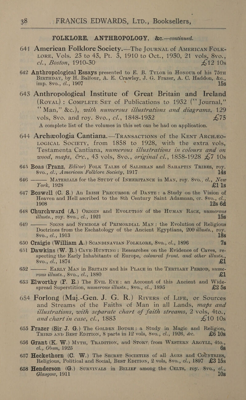  FOLKLORE, ANTHROPOLOGY, &amp;c.—continued. 641 American Folklore Society.—The Journat of AMERICAN FOLK- LORE, Vols. 23 to 43, Pt. 3, 1910 to Oct., 1950.21 yaa cl., Boston, 1910-30 412 10s 642 Anthropological Essays presented to E. B. TyLor in Honour of his 75TH Birtupay, by H. Balfour, A. E. Crawley, J. G. Frazer, A. C. Haddon, &amp;c., imp. 8vo., cl., 1907 15s 643 Anthropological Institute of Great Britatn and Ireland (RoyaAL) : CompLeTE SET of Publications to 1932 (“* Journal,” “Man,” &amp;c.), wth numerous tllustrations and diagrams, 129 vols, 8vo. and roy. 8vo., c/., 1848-1932 A 475 A complete list of the volumes in this set can be had on application. 644 Archeologia Cantiana.—Transactions of the Kent ARCHO- LOGICAL SociETy, from 1858 to 1928, with the extra vols, Testamenta Cantiana, numerous tllustrations in colours and on wood, maps, &amp;~c., 43 vols, 8vo., original cl., 1858-1928 47 10s 645 Boas (Franz, Editor) Fotk Taxes of SauisHan and SAHAPTIN TRIBES, roy.  8vo., cl., American Folklore Society, 1917 14s 646 MATERIALS for the Stupy of INNES in Man, roy. 8vo., cl., New York, 1928 £11s 647 Boswell (CG. S.) An IntsH Precursor of Dante: a Study on the Vision of Heaven and Hell ascribed to the 8th Century Saint Adamnan, cr. 8vo., cl.,  1908 12s 6d 648 Churchward (A.) Oricix and Evonurion of the Human Rack, numerous allusts., roy. 8vo., cl., 1921 15s 649 Siens and SympBots of Primoxp1aAL Man: the Evolution of Religious Doctrines from the Eschatology of the Ancient Egyptians, 200 dlusts., roy. 8vo., cl., 1913 18s 650 Craigie (William A.) ScanpINAVIAN ieee 8vo., cl., 1896 7s 651 Dawkins (W. B.) Cave-Huntine: Researches on the Evidence of Caves, re- specting the Early Inhabitants of Europe, coloured front. and other illusts., 8vo., cl., 1874 £ Ear.y MAN in Britain and his PLACE in the TERTIARY PERIOD, nwme- rous tlusts., 8vo., cl., 1880 653 Elworthy (F. HE.) The Evi Eye: an Account of this Ancient and Wide- spread Superstition, numerous allusts., 8vo., cl., 1895 £2 5s 654 Forlong (Maj.-Gen. J. G. R.) Rivers of Lirz, or Sources and Streams of the Faiths of Man in all Lands, maps and tllustrations, with separate chart of faith streams, 2 vols, 4to., and chart tn case, cl., 1883 410 10s 655 Frazer (Sir J. G.) The Gotpen BoveH: a Study in Magic and Religion, THIRD AND Best Eprrton, 8 parts in 12 vols, 8vo., cl., 1926, &amp;c. £6 10s 656 Grant (K. W.) Myrs, Trapirion, and Story, from WESTERN ARGYLL, 4to., cl., Oban, 1925 6s 657 Heckethorn (C. W.) The Secret Soctretres of all Ages and CovyTRtzs, Religious, Political and Social, Best Eprrton, 2 vols, 8vo.,-cl., 1897 £3 15s 658 Henderson (G.) SurvivaLs in BELIEF among the CrELts, roy.. 8vo., ci., Glasgow, 1911 10s 652 