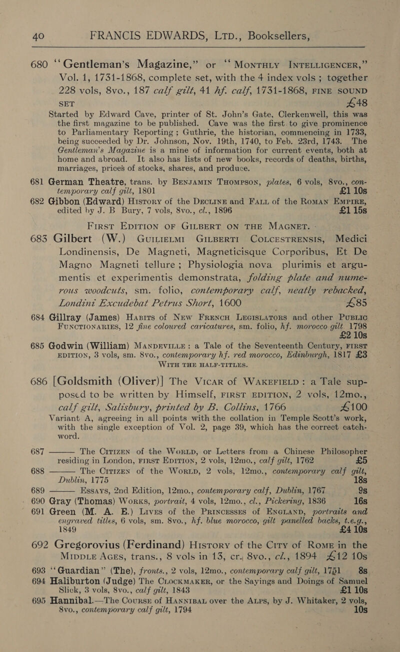 680 “‘Gentleman’s Magazine,” or “‘ MonrHty INTELLIGENCER,” Vol. 1, 1731-1868, complete set, with the 4 index vols ; together 228 vols, 8vo., 187 calf gilt, 41 hf. calf, 1731-1868, FINE SOUND SET 448 Started by Edward Cave, printer of St. John’s Gate, Clerkenwell, this was the first magazine to be published. Cave was the first.to give prominence to Parliamentary Reporting ; Guthrie, the historian, commencing in 1733, being succeeded by Dr. Johnson, Nov. 19th, 1740, to Feb. 23rd, 1743. The Gentleman's Magazne is a mine of information for current events, both at home and abroad. It also has lists of new books, records of deaths, births, marriages, prices of stocks, shares, and produce. 681 German Theatre, trans. by Bensamin THompeson, plates, 6 vols, 8vo., con- temporary calf gilt, 1801 £1 10s 682 Gibbon (Hdward) Hisrory of the Decne and Faux of the Roman Empire, edited by J. B Bury, 7 vols, 8vo., cl., 1896 £115s First EDITION OF GILBERT ON THE MAGNET. 683 Gilbert (W.) GuttieLmM1 GiILBERTI CoLCcESTRENSIS, Medici Londinensis, De Magneti, Magneticisque Corporibus, Et De Magno Magneti tellure; Physiologia nova plurimis et argu- mentis et experimentis demonstrata, folding plate and nume- rous woodcuts, sm. folio, contemporary calf, neatly rebacked, Londint Excudebat Petrus Short, 1600 £85 684 Gillray (James) Hasirs of New Frencu Lecistators and other Pusiic FUNCTIONARIES, 12 fine coloured caricatures, sm. folio, Af. morocco gilt. 1798 . 10s 685 Godwin (William) Manprviniz: a Tale of the Seventeenth Century, FIRST EDITION, 3 vols, sm. 8vo., contemporary hf. red morocco, Edinburgh, 1817 £3 WITH THE HALF-TITLES. 686 [Goldsmith (Oliver)| The Vicar of WAKEFIELD: a Tale sup- posed to be written by Himself, First EDITION, 2 vols, 12mo., — calf gilt, Salisbury, printed by B. Collins, 1766 4100 Variant A, agreeing in all points with the collation in Temple Scott’s work, with the single exception of Vol. 2, page 39, which has the correct catch-    word. 687 The Cittzpn of the Wortp, or Letters from a Chinese Philosopher residing in London, First Eprrion, 2 vols, 12mo., calf gilt, 1762 688 The Cirizen of the Wortp, 2 vols, 12mo., contemporary calf gilt, Dublin, 1775 18s 689 Essays, 2nd Edition, 12mo., contemporary calf, Dublin, 1767 9s 690 Gray (Thomas) Works, portrazt, 4 vols, 12mo., cl., Pickering, 1836 16s 691 Green (M. A. E.) Lives of the Princesses of ENGLAND, portraits and engraved titles, 6 vols, sm. 8vo., hf. blue morocco, gilt panelled backs, t.e.g., 1849 £4 10s 692 Gregorovius (Ferdinand) History of the Crry of Rome in the Mrivp_e AGEs, trans., 8 vols in 13, cr. 8vo., cl., 1894 412 10s 693 “‘Guardian” (The), fronts., 2 vols, 12mo., contemporary calf gilt, 1751 8s . 694 Haliburton (Judge) The CLockMAKER, or the Sayings and Doings of Samuel Slick, 3 vols, 8vo., calf gilt, 1843 £1 10s 695 Hannibal.—The Coursr of HANNrIBAL over the ALps, by J. Whitaker, 2 hae 8vo., contemporary calf gilt, 1794 10s