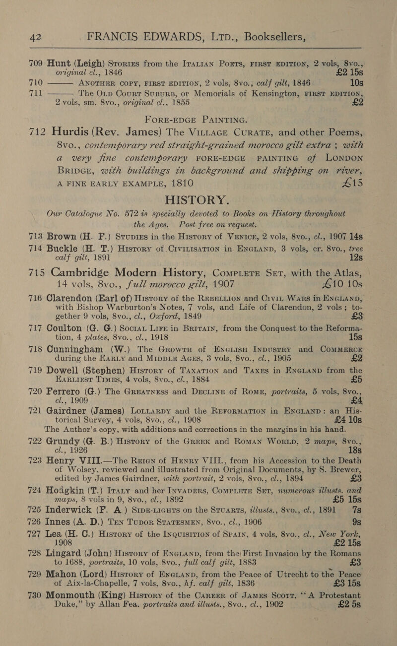 709 Hunt (Leigh) Srorites from the Irattan PorErs, FIRST EDITION, 2 vols, 8vo., original cl., 1846 £2 15s ANOTHER COPY, FIRST EDITION, 2 vols, 8vo., calf gilt, 1846 10s The Oip Court Susurs, or Memorials of Kensington, FIRST EDITION, 2 vols, sm. 8vo., original cl., 1855 ES 710 711   FORE-EDGE PAINTING. 712 Hurdis (Rev. James) The Virtace Curate, and other Poems, 8vo., contemporary red straight-gratned morocco gilt extra ; with a very fine contemporary FORE-EDGE PAINTING of LONDON BripGE, with buildings in background and shipping on river, A FINE EARLY EXAMPLE, 1810 #15 HISTORY. Our Catalogue No. 5727s specially devoted to Books on History wide 3 the Ages. Post free on request. 713 Brown (H. F.) Stupixs in the History of VxEnNiIck, 2 vols, 8vo., cl., 1907 14s 714 Buckle (H. T.) History of CrvrLisaTION in ENGLAND, 3 vols, cr. 8vo., tree calf gilt, 1891 , 12s 715 Cambridge Modern History, Comp.ere Set, with the Atlas, 14 vols, 8vo., full morocco gilt, 1907 410 10s 716 Clarendon (Earl of) Hisrory of the REBELLION and Crvi~z Wars in ENGLAND, with Bishop Warburton’s Notes, 7 vols, and Life of Clarendon, 2 vols; to- gether 9 vols, 8vo., cl., Oxford, 1849 £3 717 Coulton (G. G.) Soctan Lire in Brirary, from the Conquest to the Reforma- tion, 4 plates, Svo., cl., 1918 15s 718 Cunningham (W.) The GrowrtH of Eneiisn Inpustry and ComMMERCE during the EarLy and MippLE AGEs, 3 vols, 8vo., cl., 1905 £2 719 Dowell (Stephen) Hisrory of Taxation and Taxks in ENGLAND from the Earuiest Times, 4 vols, 8vo., cl., 1884 £5 720 Ferrero (G.) The Greatness and DrEcLINE of Romk, portraits, 5 vols, 8vo., cl., 1909 721 Gairdner (James) Lotuarpy and the REFORMATION in ENGLAND: an His- torical Survey, 4 vols, 8vo., cl., 1908 £4 10s The Author’s copy, with additions and corrections in the maryins in his hand. 722 Grundy (G. B.) History of the Grrerk and Roman Wortp, 2 maps, 8vo., cl., 1926 18s 723 Henry VIII.—The Reten of Henry VIII., from his Accession to the Death of Wolsey, reviewed and illustrated from Original Documents, by S. Brewer, edited by James Gairdner, with portrart, 2 vols, 8vo., cl., 1894 724 Hodgkin (T.) Iranry and her InvapERs, CoMPLETE SET, numerous tllusts. and maps, 8 vols in 9, 8vo., cl., 1892 £5 15s 725 Inderwick (F. A) Srpe-Licuts on the Stuarts, i/lusts., 8vo., cl., 1891 7s 726 Innes (A. D.) Ten Tupor Statesmen, 8vo., c/., 1906 9s 727 Lea (H. C.) Hisrory of the Inquisirion of Spain, 4 vols, 8vo., cl., New York, 1908 £2 15s 728 Lingard (John) History of Encuanp, from the! First Invasion by the Romans to 1688, portraits, 10 vols, 8vo., full calf gilt, 1883 £3 729 Mahon (Lord) History of Ene@Lanp, from the Peace of Utrecht to the Peace ot Aix-la-Chapelle, 7 vols, 8vo., hf. calf gilt, 1836 £3 15s 730 Monmouth (King) History of the Carrer of Jamus Scott, ‘‘ A Protestant Duke,” by Allan Fea, portraits and illusts., 8vo., cl., 1902 £2 5s