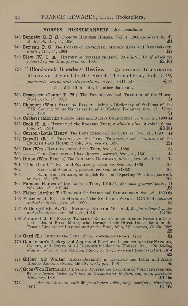  HORSES, HORSEMANSHIP, S&amp;c.—continued. 748 Bennett (G. D. 8.) Famous Harness Horszs, Vol. 1, 1900-15, 2llusts. by W. A. Rough, 4to., cl., 1926 £1 749 Berjeau (P. ©.) The Horsss of Antiquity, MippLE AGES and RENAISSANCE, allusts., 4to., cl., 1864 12s 750 Blew (W. C. A.) Hisrory of STEEPLE-CHASING, 28 dllusts., 12 of which are coloured by hand, imp. 8vo., cl., 1901 £1 10s 751 ‘‘ Bloodstock Breeders’ Review”: QuarTERLY ILLUSTRATED MAGAZINE, devoted to the British Thoroughbred, Vols. 5-19, portraits, maps and illustrations, 8vo., 1916-30 £21 Vols. 5 to 15 in cloth, the others half calf. 752 Gesaresco (Count E. M.) The PsycuoLoay and Tratnine of the Horss, front., 8vo., cl., 1906 8s 753 Chismon (Wm.) Sratiion Record: being a Dictionary of Stallions of the XIX. Century whose Names are found in Modern Pedigrees, 8vo., cl., Laver- pool, 1901 9s 754 Cobbett (Martin) Racine Lire and Racine CHaRActers, cr. 8vo., cl., 1903 4s 755 Cook (T. A.) Hisrory of the Exciisu Turr, profusely zlus., 3 vols in 6, sm. folio, ¢l., 1901 £3 10s 756 Curzon (Louis Henry) The Buue Rreeon of the Turr, cr. 8vo., cl., 1890 4s 757 Darvill (R.) A Treatise on the Care, TREATMENT and TRAINING of the    ENGLISH Rack Horskz, 2 vols, 8vo., boards, 1828 12s | 758 Day (Wm.) Reminiscencss of the Turr, 8vo., cl., 1886 6s 759 TurF CELEBRITIES I have known, portrazt, 8vo., cl., 1891 4s 760 Dixon (Wm. Scarth) The CompLete Horseman, dlusts., 8vo., cl., 1929 7s 761 ‘The Druid.” —Srk and ScaRruer, portrait, er. 8vo., cl., 1859 10s 762 Scorr and SEBRIGHT, portrait, cr. 8vo., cl. (1862) 10s 763 SADDLE and SIRLOIN, or English Farm and Sporting Worthies, portrazt, er. 8vo., cl., 1870 10s 764 Famous Horses of the British Turr, 1919-33, fine photogravure plates, 11 vols, 4to., c/., 1919-33 £6 765 Fisher (Arthur T ) Turoveu the StasLe and SADDLE-ROOM, 8vo., ci., 1890 6s 766 Fletcher (J. S.) The History of the St. Leger Sraxkes, 1776-1901, coloured and other illusts., 8vo., cl., 1902 8s 767 Fothergill (G. A.) The Narionat Stup: a Memorial, 21 jine coloured plates and other allusts., sm. folio, cl., 1916 £2 15s 768 Frentzel (J. P.) Faminy Tasues of Exerisu THOROUGHBRED Stock : a Com- plete List of Brood Mares, who through their Direct Descendants in the Female Line are still represented at the Stud, folio, Af. morocco, Berlin, 1889 769 Gard (T.) GutpE to the Turr, 12mo., contemporary calf, 1786 8s 770 Gentleman’s Jockey and Approved Farrier : InsrructinG in the NaTurREs, CavsEs, and Cures of all Diskasgs incident to Horsss, &amp;e., wath folding diagram of horse, 3rd Edition, 12mo., contemporary calf (joint cracked), 1674 771 Gilbey (Sir Walter) Horse-BreepinG in EnGuanp and Inp1a and Army Horsts ABROAD, z/lusts., thin 8vo., cl., g.e., 1901 45 772.Goos (Von Hermann) Diz Stamm-Miirrer des ENGLISCHEN VOLLBLUTPFERDES, 61 genealoyical tables, with text in German and English, sm. folio, portfolio, Hamburg, 1891 £1 15s SxeconD Epition, with 50 genealogical tables, large portfolio, Hamburg, 1907 £4 10s 773 