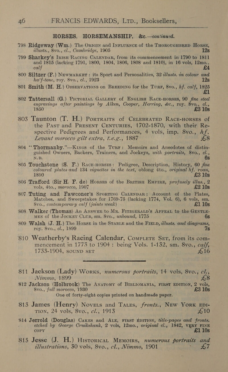 HORSES, HORSEMANSHIP, &amp;c.—con‘inwed. 798 Ridgeway (Wm.) The Ortern and INFLUENCE of the THOROUGHBRED Horsz, allusts., 8vo., cl., Cambridge, 1905 12s 799 Sharkey’s Inisu Racine CaLEeNDAR, from its commencement in 1790 to 1811 and 1815 (lacking 1791, 1800, 1804, 1806, 1808 and 1810), in 16 vols, 12mo., calf £4 800 Siltzer (F.) NewMarket : its Sport and Personalities, 32 cllusts..2n colour and ha'f-tone, roy. 8vo., cl., 1923 12s 801 Smith (M. H.) Ozservations on BreeEpine for the TurF, 8vo., hf. calf, 1825 £1 02 Tattersall (G.) Picrortan GALLERY of ENG@LIsH RACE-HORSES, 90 fine steel engravings after paintings by Alken, Cooper, Herring, &amp;c., roy. 8vo., cl., 1850 £3 10s 803 Taunton (T. H.) Porrrairs of CELEBRATED RACE-HORSES of the Past and PRESENT CENTURIES, 1702-1870, with their Re- spective Pedigrees and Performances, 4 vols, imp. 8vo., Af. Levant morocco gilt extra, t.e.g., 1887 £8 804 ‘‘ Thormanby.”—Kuines of the Turr: Memoirs and Anecdotes of distin- guished Owners, Backers, Trainers, and Jockeys, with portraits, 8vo., cl., N.D. 6s 805 Touchstone (S. F.) Racr-norszs: Pedigree, Description, History, 60 jine coloured plates. and 134 vignettes in the text, oblong 4to., original hf. roan, 1890 £3 10s 805 Trafford (Sir H. F. de) Horsss of the BritisH Empire, profusely tllus., 2 vols, 4to., morocco, 1907 £2 10s 807 Tuting and Fawconer’s Srortinc CaLenpDAR: Account of the Plates, Matches, and Sweepstakes for 1769-75 (lacking 1774, Vol. 6), 6 vols, sm. 8vo., contemporary calf (joints weak) £1 10s 808 Walker (Thomas) An Answer to Mr. FitzGERAup’s APPEAL to the GENTLE- MEN of the Jockry CiUs, sm. 8vo., unbound, 1775 6s 809 Walsh (J. H.) The Horse in the Stasi and the FIExD, zlusts. and diagrams, roy. 8vo., cl., 1899 7s 810 Weatherby’s Racing Calendar, Compiete Set, from its com- mencement in 1773 to 1904 : being Vols. 1-132, sm. 8vo., calf, 1733-1904, SOUND SET 416  811 Jackson (Lady) Works, numerous portraits, 14 vols, 8vo., ci, Nimmo, 1899 £8 812 Jackson (Holbrook) The Anatomy of BIBLIOMANIA, FIRST EDITION, 2 vols, 8vo., full morocco, 1930 £3 10s One of forty-eight copies printed on handmade paper. 813 James (Henry) Novets and Tates, fronts., NEw YorK EDI- TION, 24 vols; 8Svo., ci., 1913 410 $14 Jerrold (Douglas) Cakes and ALE, FIRST EDITION, ¢étle-pages and fronts. etched by George Cruikshank, 2 vols, 12mo., original cl., 1842, VERY FINE COPY £1 10s 815 Jesse (J. H.) HisroricaL Memoirs, numerous portraits and tllustrations, 30 vols, 8vo., cl., Mimmo, 1901 Saran Si 4