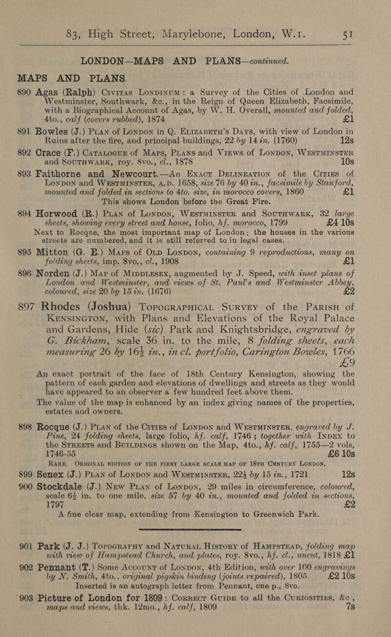  LONDON—MAPS AND PLANS—continued. MAPS AND PLANS. 890 Agas (Ralph) Crvrras Lonpinum: a Survey of the Cities of London and Westminster, Southwark, &amp;c., in the Reign of Queen Elizabeth, Facsimile, with a Biographical Account of Agas, by W. H. Overall, mounted and folded, 4to., calf (covers rubbed), 1874 £1 891 Bowles (J.) Pian of Lonpon in Q. Exizasretu’s Days, with view of London in Ruins after the fire, and principal buildings, 22 by 142n. (1760) 12s 892 Crace (F.) CaraLocus of Maps, PLAns and Views of Lonpon, WESTMINSTER and SOUTHWARK, roy. 8vo., cl., 1878 10s 893 Faithorne and Newcourt.—An Exact De.ineation of the Crries of Lonpon and WESTMINSTER, A.D. 1658, size 76 by 40 2n., facsimile by Stanford, mounted and folded in sections to 4to. stze, in morocco covers, 1860 £1 This shows London before the Great Fire. 894 Horwood (R.) PLAN of Lonpox, WESTMINSTER and SoutTHWARK, 32 large sheets, showing every street and house, folio, hf. morocco, 1799 £4 10s Next to Rocque, the most important map of London; the houses in the various streets are numbered, and it is still referred to in legal cases. 895 Mitton (G. E.) Mars of OLtp Lonpon, containing 9 reproductions, many on folding sheets, imp. 8vo., cl., 1908 £1 896 Norden (J.) Mar of MIDDLESEX, augmented by J. Speed, with inset plans of London and Westminster, and views of St. Pauls and Westminster Abbey, coloured, size 20 by 15 in. (1676) 897 Rhodes (Joshua) TorocrapHicAL SuRvEY of the ParisH of KENSINGTON, with Plans and Elevations of the Royal Palace and Gardens, Hide (szc) Park and Knightsbridge, engraved by G. Bickham, scale 36 in. to the mile, 8 folding sheets, each’ measuring 26 by 16% tn., incl. portfolio, Carington Bowles, Po a An exact portrait of the face of 18th Century Kensington, showing the pattern of each garden and elevations of dwellings and streets as they would have appeared to an observer a few hundred feet above them. The value of the map is enhanced by an index giving names of the properties, estates and owners. 898 Rocque (J.) Pian of the Crrizs of Lonpon and WeEsTMINSTER, engraved by J. Pine, 24 folding sheets, large folio, hf. calf, 1746; together with INDEX to the STREETS and BuiILpines shown on the Map, 4to., Af. calf, 1755—2 vols, 1746-55 £6 10s RARE. ORIGINAL EDITION OF THE FIRST LARGE SCALE MAP OF 18TH CENTURY LONDON. 899 Senex (J.) Pian of Lonpon and WrstminstER, 223 by 15 in., 1721 12s 900 Stockdale (J.) New Prawn of Lonpon, 29 miles in circumference, coloured, scale 64 in. to one mile, szze 57 by 40 in., mounted and folded tn sections, 1797 A fine clear map, extending from Kensington to Greenwich Park.  901 Park (J. J.) Torograpuy and Natura History of HampsteaD, folding map with view of Hampstead Church, and plates, roy. 8vo., hf. cl., uncut, 1818 £1 902 Pennant (T.) Some Account of Lonpon, 4th Edition, with over 100 engravings by N. Smith, 4to., original pigskin binding (joints reparred), 1805 £2 10s Inserted is an autograph letter from Pennant, one p., 8vo. °903 Picture of London for 1809: Correcr GuipE to all the Curtosirixs, &amp;c , maps and views, thk. 12mo., hf. calf, 1809 7s