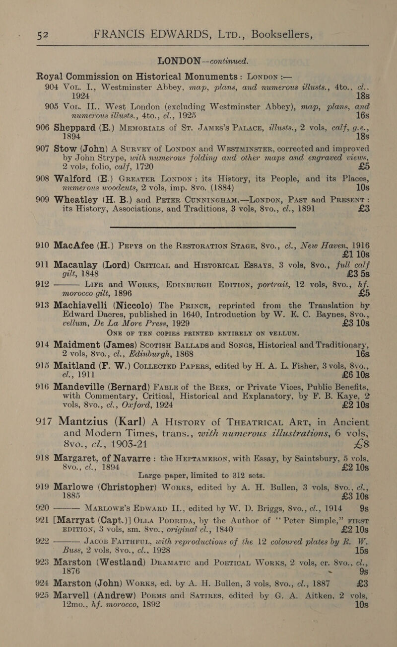  LONDON — continued. Royal Commission on Historical Monuments: Lonpon :— 904 Vou. I., Westminster Abbey, map, plans, and numerous illusts., 4to., cl.. 1924 18s 905 Vou. II., West London (excluding Westminster Abbey), map, plans, and numerous tllusts., 4to., cl., 1925 16s 906 Sheppard (E.) Memortats of St. Jamus’s Patace, i/lusts., 2 vols, calf, g.e., 1894 18s 907 Stow (John) A Survey of Lonpon and WEstTmInsTER, corrected and improved by John Strype, with numerous folding and other maps and engraved views, 2 vols, folio, calf, 1720 908 Walford (E.) Greater Lonpon: its History, its People, and its Places, numerous woodcuts, 2 vols, imp. 8vo. (1884) 10s 909 Wheatley (H. B.) and Perrer Cunnincuam.—Lonpon, Past and PRESENT : its History, Associations, and Traditions, 3 vols, 8vo., cl., 1891 £3 910 MacAfee (H.) Perrys on the Restoration Stace, 8vo., cl., New Haven, 1916 £1 10s 911 Macaulay (Lord) Crirican and Hisroricat Essays, 3 vols, 8vo., full calf gilt, 1848 £3 5s 912  Lir—E and Works, EpinpureH EpITIon, portrait, 12 vols, 8vo., hf. morocco gilt, 1896 5 913 Machiavelli (Niccolo) The Prince, reprinted from the Translation by Edward Dacres, published in 1640, Introduction by W. E. C. Baynes, 8vo., vellum, De La More Press, 1929 £3 10s ONE OF TEN COPIES PRINTED ENTIRELY ON VELLUM. 914 Maidment (James) Scorisu Bauaps and Sones, Historical and Traditionary, 2 vols, 8vo., cl., Edinburgh, 1868 16s. 915 Maitland (F. W.) Cottectrep Paregrs, edited by H. A. L. Fisher, 3 vols, 8vo., cl,, 1911 £6 10s 916 Mandeville (Bernard) Faste of the Brxs, or Private Vices, Public Benefits, with Commentary, Critical, Historical and Explanatory, by F. B. Kaye, 2 vols, 8vo., cl., Oxford, 1924 £2 10s 917 Mantzius (Karl) A History of Turatricat Art, in Ancient and Modern Times, trans., wzth numerous zllustrations, 6 vols, 8vo., cl., 1903-21 £8 918 Margaret, of Navarre: the HerramEron, with Essay, by Saintsbury, 5 vols. 8vo., cl., 1894 £2 10s Large paper, limited to 312 sets. 919 Marlowe (Christopher) Works, edited by A. H. Bullen, 3 vols, 8vo., e/., 1885 £3 10s 920 ——— Mar.owe’s Epwarp IL., edited by W. D. Briggs, 8vo., c/., 1914 9s 921 [Marryat (Capt.)] Onna Popripa, by the Author of ‘‘ Peter Simple,” Frrst EDITION, 3 vols, sm. 8vo., original cl., 1840 £2 10s 922 ——— Jacos FAITHFUL, with reproductions of the 12 coloured plates by R. W. Buss, 2 vols, 8vo., cl., 1928 15s 923 Marston (Westland) Dramaric and PorticaL Works, 2 vols, er. 8vo., cl., 1876 ~ 9s 924 Marston (John) Works, ed. by A. H. Bullen, 3 vols, 8vo., cl., 1887 £3 925 Marvell (Andrew) Porms and Satirss, edited by G. A. Aitken, 2 vols, 12mo., hf. morocco, 1892 10s