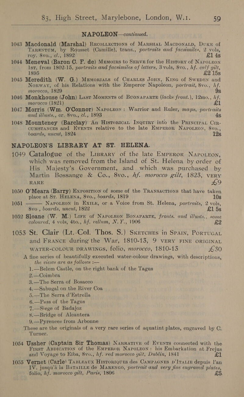  NAPOLEON — continued. 1043 Macdonald (Marshal) Reconiections of MArsHaL Macponaup, Duke of TaRENTUM, by Rousset (Camille), trans., portraits and facsimiles, 2 vols, roy. 8vo., cl., 1892 £1 4s 1044 Meneval (Baron C. F. de) Mremorrs to Serve for the History of NapoLtnon Ist, from 1802-15, portraits and facsimiles of letters, 3 vuls, 8vo., hf. calf gilt, 1895 £2 15s 1045 Meredith (W. G.) Memoriats of Cuartes Jonn, Kine of Swepun and Norway, of his Relations with the Hmperor Napoleon, portrait, 8vo., hf. morocco, 1829 9s 1046 Monkhouse (John) Last Moments of BuonaparteE (lacks front.), 12mo., hf. morocco (1821) £1 1047 Morris (Wm. O’Connor) Naprotreon: Warrior and Ruler, maps, portraits and tllusts., cr. 8vo., el., 1893 4s 1048 Mounteney (Barclay) An HistroricaL Inqurry into the Princrpay Crr- CUMSTANCES and Events relative to the late Emprror NaApo.eon, 8vo., boards, uncut, 1824 12s NAPOLEON'S LIBRARY AT ST. HELENA. 1049 Catalogue of the Lrprary of the late EmpERoR NAPOLEON, which was removed from the Island of St. Helena by order of His Majesty’s Government, and which was purchased by Martin Bossange &amp; Co., 8vo., Af. morocco gilt, 1823, VERY  RARE L929 1050 O’Meara (Barry) Exposition of some of the TRANSACTIONS that have taken place at St. HELENA, 8vo., boards, 1819 10s 1051 NAPOLEON in EXxiILk, or a Voice from St. Helena, gortrazts, 2 vols, 8vo , boards, uncut, 1822 £1 5s 1052 Sloane (W. M.) Lire of Napontton Bonaparte, fronts. and illusts., some coloured, 4 vols, 4to., Af. vellum, N.Y., 1906 £2 1053 St. Clair (Lt.-Col. Thos. 8.) Skercnes in Spain, PorruGaL and FRANCE during the War, 1810-13, 9 VERY FINE ORIGINAL WATER-COLOUR DRAWINGS, folio, mz0r0cco, 1810-13 £30 A fine series of beautifully executed water-colour drawings, with descriptions, the views are as follows : 1.—Belem Castle, on the right bank of the Tagus 2.—Coimbra 3.—The Serra of Bosacco 4,—Sabugal on the River Coa 5.—The Serra d’Estrella 6.—Pass of the Tagus 7.—Siege of Badajoz 8.—Bridge of Alcantera 9,—Pyrenees from Arbonne These are the originals of a very rare series of aquatint plates, engraved by C. Turner.  1054 Ussher (Captain Sir Thomas) Narrative of Events connected with the Frrst ABDICATION of the EMPEROR NapoLEon: his Embarkation at Frejus and Voyage to Elba, 8vo., Af. red morocco yilt, Dublin, 1841 £1 1055 Vernet (Carle) TasLteaux Historigues des CaAMPAGNES D’ITALIE depuis |’an IV. jusqu’a la BaTaILLE de MARENGO, portrast and very fine enyraved plates, folio, hf. morocco gilt, Paris, 1806 £5.