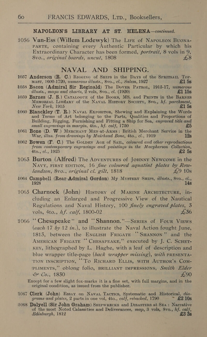  NAPOLEON’S LIBRARY AT ST. HELENA —continued. 1056 Van-Ess (Willem Lodewyk) The Lire of Napotzon Buona- PARTE, containing every Authentic Particular by which his Extraordinary Character has been formed, portrazt, 8 vols in 9, Svo., original boards, uncut, 1808 £8 NAVAL AND SHIPPING. 1057 Anderson (R. C.) Riceine of Sures in the Days of the SpritsaiL Top- MAST, 1600-1720, nwmerous dilusts., 8vo., cl., Salem, 1927 £1 5s 1058 Bacon (Admiral Sir Reginald) The Dover Patron, 1915-17, numerous allusts., maps and charts, 2 vols, 8vo., cl. (1920) £1 15s 1059 Barnes (J. 8S.) CaratoaueE of the Booxs, MS. and Prints in the BARNES MemoriaL Lisrkary of the Navan History Socrery, 8vo., hf. parchment, New York, 1915 £1 5s 1060 Blanckley (T. R.) Navat Exprosiror, Shewing and Explaining the Words and Terms of Art belonging to the Parts, Qualities and Proportions of Building, Rigging, Furnishing and Fitting a Ship for Sea, engraved title and small engravings in margin, 4to., hf. calf, 1750 £5 1061 Bone (D. W.) Mercuant Men-at-Arms: British Merchant Service in the War, zllus. from drawings by Muirhead Bone, 4to., cl., 1919 12s 1062 Bowen (F. C.) The GotpEen AGE of SatL, coloured and other reproductions from contemporary engravings and paintings in the Macpherson Collection, Ato., cl., 1925 £2 5s 1063 Burton (Alfred) The ApventurEs of JoHNNY NEWCOME in the NAVY, FIRST EDITION, 16 fine coloured aquatint plates by Row- landson, 8vo., orzginal cl. gilt, 1818 49 10s 1064 Campbell (Rear-Admiral Gordon) My Mystery Surps, zllists., 8vo., Ae 4s 1065 Charnock (John) History of Marine ARCHITECTURE, in- cluding an Enlarged and Progressive View of the Nautical Regulations and Naval History, 100 fizely engraved plates, 3 vols, 4to., Af. calf, 1800-02 £36 1066 ‘‘ Chesapeake” and ‘‘Shannon.”—Series of Four Virws (each 17 by 12 in.), to illustrate the Naval Action fought June, 1813, between the EncLtisH FRIGATE ‘‘SHANNON” and the AMERICAN FRIGATE * CHESAPEAKE,” executed by J. C. ScHET- KEY, lithographed by L. Haghe, with a leaf of description and blue wrapper title-page (Lack wrapper missing), with PRESENTA- ‘TION INSCRIPTION, * To RIcHARD ELLIs, wiTH AUTHOR’s Com- 'PLIMENTS,”’ oblong folio, BRILLIANT IMPRESSIONS, 722th Elder &amp; Co., 1830 #90 ‘Except for a few slight fox-marks it is a fine set, with full margins, and in the original condition, as issued from the publisher. 1067 Clerk (John) Essay on Navan Tactics, Systematic and Historical, dza- grams and plates, 2 partsin one vol, 4to., calf, rehacked, 1790 ~ £210s 1068 Dalyell (Sir John Graham) Suipwrecks and Disasters at Ska: Narrative of the most Noted Calamities and Deliverances, map, 3 vols, 8vo., hf. calf, Edinburgh, 1812 £3 3s