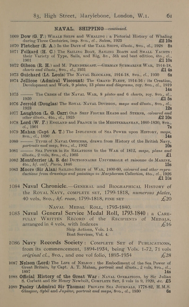 NAVAL, SHIPPING—continued. 1069 Dow (G. F.) Wuare Sures and Wuatine : a Pictorial History of Whaling during Three Centuries, imp. 8vo., cl., Salem, 1925 £2 10s 1070 Fletcher (R. A.) In the Days of the Tatu Surpg, d//usts., 8vo., ci., 1928 8s 1071 Folkard (H. GC.) The Sarine Boat, Saizinc Boats and SmaLu YAcuts: their Variety of Type, Sails, and Rig, &amp;c., 5th and best edition, 4to., ci., 1901 £1 10s 1072 Gibson (R. H.) and M. PReNDERGAST.—GERMAN SUBMARINE WAR, 1914-18, charts and tllusts., 8vo., cl., 1931 £1 4s 1073 Guichard (Lt. Louis) The Navat BiockxanE, 1914-18, 8vo., cl., 1930 6s 1074 Jellicoe (Admiral Viscount) The Granp Fleet, 1914-16: its Creation, Development and Work, 9 plates, 13 plans and diagrams, roy. 8vo., cl., 1919   14s 1075 The Crisis of the Navan War, 8 plates and 6 charts, roy. 8vo., cl., 1920 £1 5s 1076 Jerrold (Douglas) The Royat Nava Division, maps and illusts., 8vo., Me ; 1923 Ss 1077 Laughton (L. G. Carr) OLp Suip Figure Heaps and Sterns, coloured and other allusts., 4to., cl., 1925 £2 10s 1078 Lord (W. F.) Enexanp and FRANCE in the MEDITERRANEAN, 1660-1830, ne: cl., 1901 S 1079 Mahan (Capt A. T.) The Iyrivence of Sea Power upon History, maps, 8vo., cl., 1890 14s 1080 Tyers of Navau Orricers, drawn from History of the British Navy, portraits and map, 8vo., cl., 1902 10s 1081  SeA PowsR in its Rexations to the War of 1812, maps, plans and allusts., 2 vols, 8vo., ed., 1905 £ 1082 Montferrier (A. S. de) DicrionNnarRE UNIVERSALE et raisonne de MARINE, 4to., hf. calf, Paris, 1846 15s 1083 Moore (Sir Alan) Saitine Sates of War, 1800-60, coloured and other repro- ductions from drawings and paintings in Macpherson Collection, 4to., cl., 1926 £1 10s 1084 Naval Chronicle.—GerneraL and BiocrapHicaL History of the RoyaL NAvy, COMPLETE SET, 1799-1818, 2umerous plates, 40 vols, 8vo., Af. roan, 1799-1818, FINE SET 420 NavaL MEDAL Ro.u, 1793-1840. 1085 Naval General Service Medal Roll, 1793-1840: a Carr- FULLY WRITTEN ReEcoRD of the REcIPIENTS of MEDALS, arranged in 4 vols, with Indexes 416 Ship Actions, Vols. 1-3. Boat Services, Vol. 4. 1086 Navy Records Society: Comprere Ser of PuBLicaTIons, from its commencement, 1894-1934, being Vols. 1-72, 71 vols original cl., 8vo., and one vol folio, 1893-1934 428 1087 Nelson (Lord) The Lire of Netson : the Embodiment of the Sea Power of Great Britain, by Capt. A. T. Mahan, portrait and illusts., 2 vols, 8vo., cl., 1897 14s 1088 Official History of the Great War: Navau Oprrations, by Sir Julian S. Corbett and Sir Henry Newbolt, CompLets Set, 5 vols in 9, 1920, &amp;c. £5 1089 Pasley (Admiral Sir Thomas) Private Sna Journaxs, 1778-82, H.M.S. Glasgow, Sybil and Jupiter, portrait and maps, 8vo., el., 1930 6s