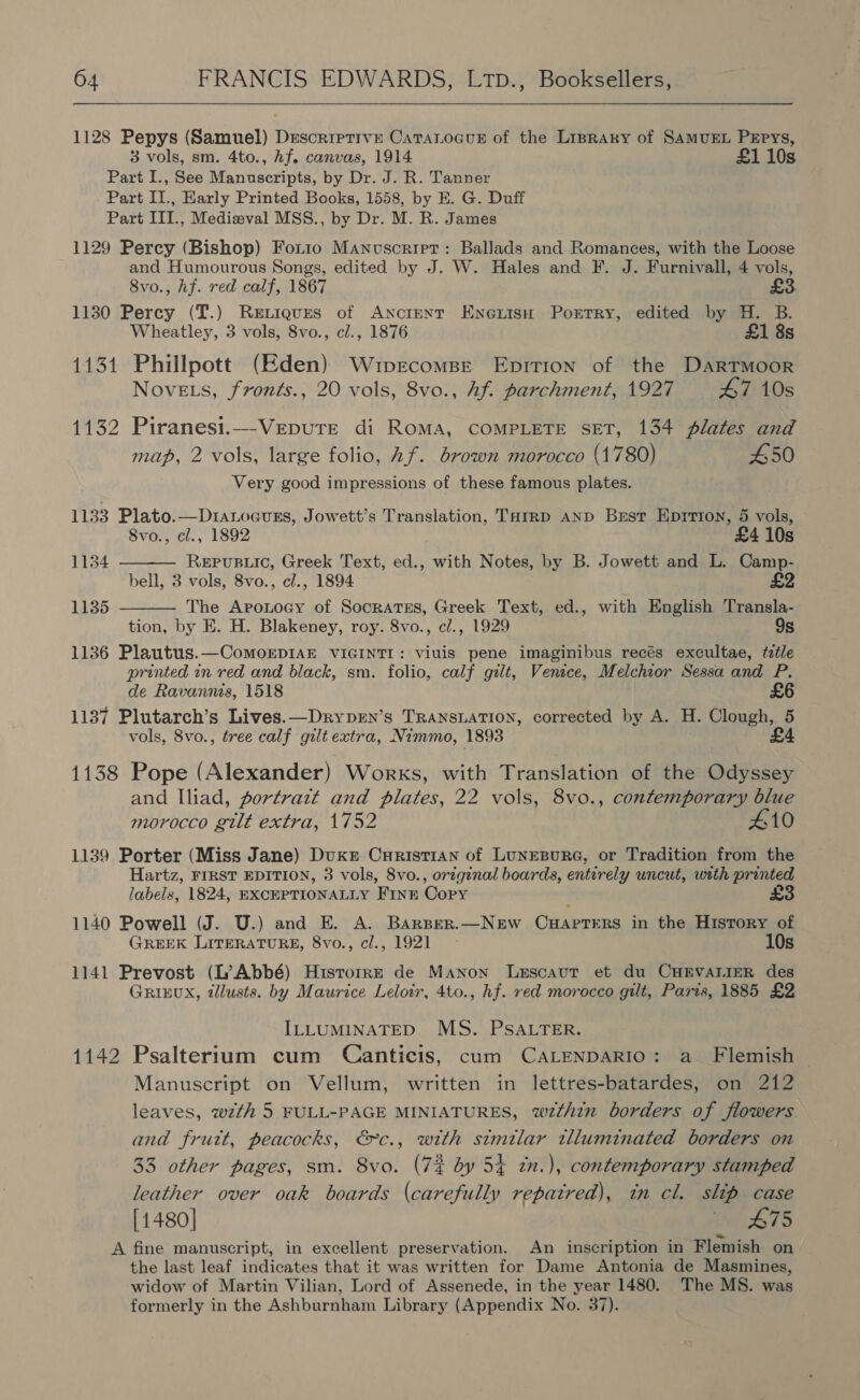  1128 Pepys (Samuel) Descriptive CaTaLocuE of the LiprAry of SAMUEL PEPys, 3 vols, sm. 4to., hf. canvas, 1914 £1 10s Part I., See Manuscripts, by Dr. J. R. Tanner Part II., Early Printed Books, 1558, by E. G. Duff Part III., Medieval MSS., by Dr. M. R. James 1129 Percy (Bishop) For1o Manuscript: Ballads and Romances, with the Loose and Humourous Songs, edited by J. W. Hales and F. J. Furnivall, 4 vols, 8vo., hf. red calf, 1867 £3. 1130 Percy (T.) Retigues of ANcrent EnenisH Porrry, edited by H. B. Wheatley, 3 vols, 8vo., cl., 1876 £1 8s 1131 Phillpott (Eden) Wupvrecomse Eprition of the DartTmoor Novets, fronts., 20 vols, 8vo., hf. parchment, 1927 47 10s 1132 Piranesi.—VeEpure di Roma, COMPLETE SET, 134 plates and map, 2 vols, large folio, hf. brown morocco (1780) 450 Very good impressions of these famous plates. 1133 Plato.—Dranocurs, Jowett’s Translation, Tarrp AnD Brest Eprrron, 5 vols, 8vo., cl., 1892 £4 10s REPUBLIC, Greek Text, ed., with Notes, by B. Jowett and L. Camp- bell, 3 vols, 8vo., cl., 1894 | ! £2 The Aronocy of Socratss, Greek Text, ed., with English Transla- tion, by E. H. Blakeney, roy. 8vo., cl., 1929 9s 1136 Plautus.—ComoEDIAE VIGINTI: viuis pene imaginibus recés excultae, title printed in red and black, sm. folio, calf gilt, Venice, Melchior Sessa and P. de Ravannis, 1518 £6 1137 Plutarch’s Lives.—Drypen’s TRANSLATION, corrected by A. H. Clough, 5 vols, 8vo., tree calf gilt extra, Nimmo, 1893 £4  1134 1135  1138 Pope (Alexander) Works, with Translation of the Odyssey and Iliad, portrazt and plates, 22 vols, 8vo., contemporary blue morocco gilt extra, 1752 410 1139 Porter (Miss Jane) Duke Curisti1an of LunEBuRG, or Tradition from the Hartz, FIRST EDITION, 3 vols, 8vo., original boards, entirely uncut, with printed labels, 1824, EXCEPTIONALLY Fine Copy £3 1140 Powell (J. U.) and E. A. Barser.—New Cuaprers in the History of GREEK LITERATURE, 8vo., cl., 1921 - 10s 1141 Prevost (L’Abbé) Historre de Manon Lescaut et du CHEVALIER des GRIEUX, dllusts. by Maurice Leloir, 4to., hf. red morocco gilt, Paris, 1885 £2 ILLUMINATED MS. PSALTER. 1142 Psalterium cum Canticis, cum CaLENDARIO: a Flemish Manuscript on Vellum, written in lettres-batardes, on 212 leaves, wzth 5 FULL-PAGE MINIATURES, wz2thin borders of flowers and frutt, peacocks, €c., with similar tlluminated borders on 33 other pages, sm. 8vo. (72 by 54 zn.), contemporary stamped leather over oak boards (carefully repaired), in cl. slip case [1480] 475 A fine manuscript, in excellent preservation. An inscription in Flemish on the last leaf indicates that it was written for Dame Antonia de Masmines, widow of Martin Vilian, Lord of Assenede, in the year 1480. The MS. was formerly in the Ashburnham Library (Appendix No. 37).