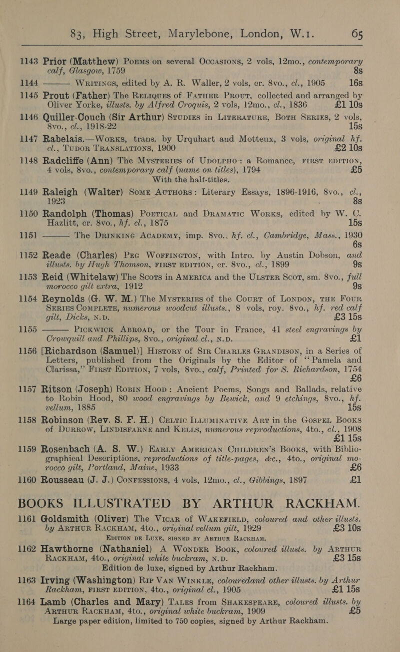 1143 Prior (Matthew) Poems on several Occastons, 2 vols, 12mo., contemporary calf, Glasgow, 1759 8s  1144 Writtnas, edited by A. R. Waller, 2 vols, er. 8vo., cl., 1905 16s 1145 Prout (Father) The Rexieues of Farner Provt, collected and arranged by Oliver Yorke, dlusts. by Alfred Croquts, 2 vols, 12mo., cl., 1836 £1 10s 1146 Quiller-Couch (Sir Arthur) Stupres in Lirzraturs, BotH Sxerixs, 2 vols, 8vo., cl., 1918-22 15s 1147 Rabelais.—Works, trans. by Urquhart and Motteux, 3 vols, original hf. cl., TUDOR TRANSLATIONS, 1900 £2 10s 1148 Radcliffe (Ann) The Mysrerires of UpotpHo: a Romance, FIRST EDITION, 4 vols, 8vo., contemporary calf (name on titles), 1794 £ With the half-titles. 1149 mets (Walter) Some Avurnors: Literary Essays, 1896-1916, Svo., cl., 1923 ; 8s 1150 Randolph (Thomas) Porrican and Dramatic Works, edited by W. C. Hazlitt, er. 8vo., hf. cl., 1875 15s 1151  The DRINKING ACADEMY, imp. 8vo., hf. cl., Cambridge, Mass., 1930 6s 1152 Reade (Charles) Pec Worrineroyr, with Intro. by Austin Dobson, and illusts. by Huyh Thomson, FIRST EDITION, cr. 8vo., cl., 1899 9s 1153 Reid (Whitelaw) The Scots in AMERICA and the Gitta Scot, sm. 8vo., full morocco gilt extra, 1912 9s 1154 Reynolds (G. W. M.) The Mysrerixns of the Court of Lonpon, THE FouR SERIES COMPLETE, numerous woodcut illusts., 8 vols, roy. 8vo., hf. red calf gilt, Dicks, N.v. £3 15s Pickwick ABROAD, or the Tour ae France, 41 steel engravings by Crowquill and Phillips, 8vo., original cl., £1 1156 [Richardson (Samuel)] History of ae ES GRANDISON, in a Series of Letters, published from the Originals by the Editor of ‘‘ Pamela and Clarissa, ” First Epition, 7 vols, 8vo., calf, Printed for S. Richardson, 1754 £6 1155  1157 Ritson (Joseph) Rosin Hoop: Ancient Poems, Songs and Ballads, relative to Robin Hood, 80 wood engravings by Bewick, and 9 etchings, 8vo., hf. vellum, 1885 15s 1158 Robinson (Rev. 8S. F. H.) Centric Intuminative Art in the GospEL Books of Durrow, LINDISFARNE and KELLS, numerous reproductions, 4to., cl., 1908 £1 15s 1159 Rosenbach (A. S. W.) Earnty American CuiLtpREn’s Books, with Biblio- graphical Descriptions, reproductions of tztle-pages, &amp;c., 4to., original mo- rocco gilt, Portland, Maine, 1933 1160 Rousseau (J. J.) Conrxssions, 4 vols, 12mo., cl., Gzbbings, 1897 £1 BOOKS ILLUSTRATED BY ARTHUR RACKHAM. 1161 Goldsmith (Oliver) The Vicar of WAKEFIELD, coloured and other illusts. by ARTHUR RACKHAM, 4to., ortyinal vellum gilt, 1929 £3 10s EDITION DE LUXE, SIGNED BY ARTHUR RACKHAM. 1162 Hawthorne (Nathaniel) A Wonprr Book, coloured illusts. by ARTHUR RackHAM, 4to., original white buckram, N.D. £3 15s Edition de luxe, signed by Arthur Rackham. 1163 Irving (Washington) Rie Van WINKLE, colouredand other illusts. by Arthur Rackham, FIRST EDITION, 4to., orzginal cl., 1905 £1 15s 1164 Lamb (Charles and Mary) Tares from SHAKESPEARE, coloured illusts. by ARTHUR RACKHAM, 4to., original white buckram, 1909 £5 Large paper edition, limited to 750 copies, signed by Arthur Rackham.