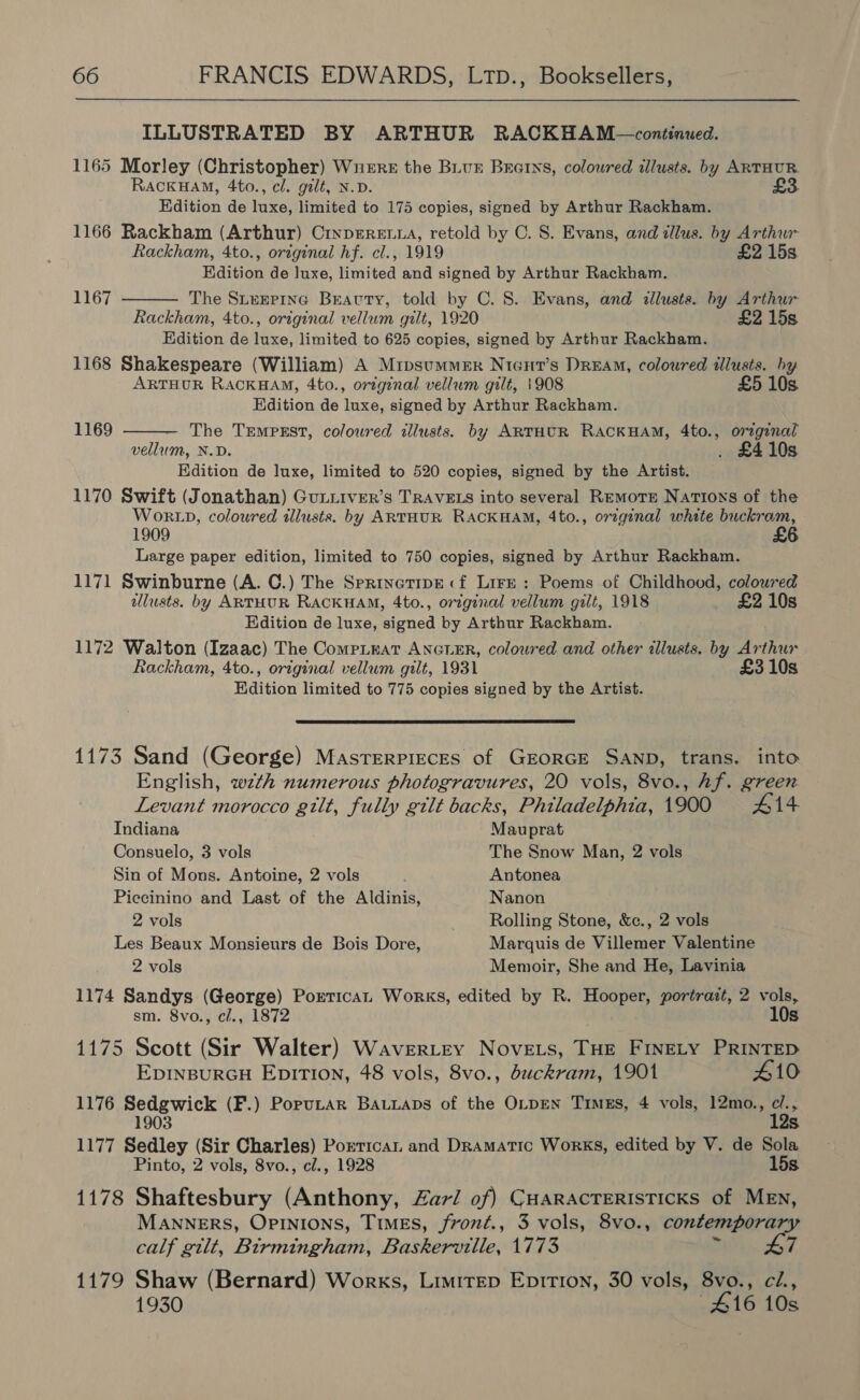 ILLUSTRATED BY ARTHUR RACKHAM—continued. 1165 Morley (Christopher) Wnere the BLvr Brearns, coloured allusts. by ARTHUR. RaAcKHAM, 4to., cl. gilt, N.D. £3 Edition de ree limited to 175 copies, signed by Arthur Rackham. 1166 Rackham (Arthur) CrypErRea, retold by C. S. Evans, and zllus. by Arthur Rackham, 4to., original hf. cl., 1919 £2 15s. Edition de luxe, limited and signed by Arthur Rackham. The Sitenpine Bravty, told by C. 8. Evans, and allusts. by Arthur Rackham, 4to., original vellum gilt, 1920 £2 15s Edition de luxe, limited to 625 copies, signed by Arthur Rackham. 1168 Shakespeare (William) A Mipsummer Nicut’s Dream, coloured illusts. by ARTHUR RACKHAM, 4to., orzgznal vellum gilt, 1908 £5 10s Edition de luxe, signed by Arthur Rackham. The TrempEst, coloured illusts. by ARTHUR RACKHAM, 4to., orginal vellum, N.D. . £410s Edition de luxe, limited to 520 copies, signed by the Artist. 1170 Swift (Jonathan) GuLuiver’s TRAVELS into several Remote Nations of the WORLD, coloured tllusts. by ARTHUR RACKHAM, 4to., orzginal white buckram, 1909 Large paper edition, limited to 750 copies, signed by Arthur Rackham. 1171 Swinburne (A. C.) The Sprinetipe:«f Lire : Poems of Childhood, coloured dllusts. by ARTHUR RACKHAM, 4to., original vellum gilt, 1918 £2 10s Edition de luxe, signed by Arthur Rackham. 1172 Walton (Izaac) The CompLeat ANGLER, coloured and other illusts. by Arthur Rackham, 4to., original vellum gilt, 1931 £3 10s Edition limited to 775 copies signed by the Artist. 1167  1169   1173 Sand (George) Masterpieces of GEORGE SAND, trans. into English, wzth numerous photogravures, 20 vols, 8vo., hf. green Levant morocco gilt, fully gilt backs, Philadelphia, 1900 #14 Indiana Mauprat Consuelo, 3 vols The Snow Man, 2 vols Sin of Mons. Antoine, 2 vols Antonea Piecinino and Last of the Aldinis, Nanon 2 vols Rolling Stone, &amp;c., 2 vols Les Beaux Monsieurs de Bois Dore, Marquis de Villemer Valentine 2 vols Memoir, She and He, Lavinia 1174 Sandys (George) Porrican Works, edited by R. Hooper, portrait, 2 vols, sm. 8vo., cl., 1872 10s 1175 Scott (Sir Walter) WaverLtey Novets, THE FINELY PRINTED EDINBURGH EDITION, 48 vols, 8vo., duckram, 1901 #10 1176 Bore ier (F.) Poputar BAuuaps of the OLDEN TimEs, 4 vols, 12mo., ie Ss. 1177 Salley (Sir Charles) Porrican and Dramatic Works, edited by V. de Sola Pinto, 2 vols, 8vo., cl., 1928 15s. 1178 Shaftesbury (Anthony, Zaz/ of) Cuaracteristicks of MEN, MANNERS, OPINiIons, TImMEs, froné., 3 vols, 8vo., contemporar. Wa calf gilt, Birmingham, Baskerville, 1773 7 1179 Shaw (Bernard) Works, Lruitep Epirt1on, 30 vols, 8vo., ci., 1930 £16 10s