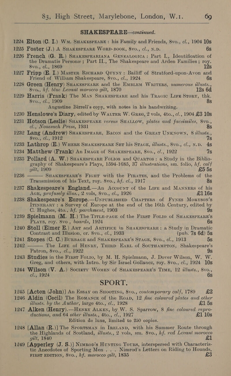  SHAKESPEARE—continued. 1224 Elton (C. I.) Wm. SHakrEsrEARE: his Family and Friends, 8vo., c/., 1904 10s 1225 Foster (J.) A SHAKESPEARE WoRD-BOOK, 8vo., cl., N.D. 6s 1226 French (G. BR.) SHAKESPEARIANA GENEALOGICA: Part I., Identification of the Dramatis Persone ; Part II., The Shakespeare and Arden Families ; roy. 8vo., cl., 1869 - 12s 1227 Fripp (E. I.) Master RIcHARD Quynyy : Bailiff of Stratford-upon-Avon and Friend of William Shakespeare, 8vo., c/., 1924 6s 1228 Green (Henry) SHAKESPEARE and the EmMBLuM WRITERS, numerous tlusts., 8vo., hf. blue Levant morocco gilt, 1870 12s 6d 1229 Harris (Frank) The Man SHAKESPEARE and his Tracic Lire Story, thk. 8vo., cl., 1909 8s Augustine Dirrell’s copy, with notes in his handwriting. 1230 Henslowe’s Diary, edited by WaLrrR W. Gree, 2 vols, 4to., c/., 1904 £3 10s 1231 Hotson (Leslie) SHAKESPEARE versus SHALLOW, plates and facsimiles, 8vo., cl., Nonesuch Press, 1931 8s 1232 Lang (Andrew) SHAKESPEARE, Bacon and the Great Unknown, 8 illusts., 8vo., cl., 1912 7s 1233 Lathrop (E.) WHERE SHakespHaRE Set his Stace, dllusts., 8vo., cl., N.D. 48 1234 Matthew (Frank) An Imace of SHAKESPEARE, 8vo., cl., 1922 7s 1235 Pollard (A. W.) SHakESPEARE FouLios and QuarTos: a Study in the Biblio- graphy of Shakespeare’s Plays, 1594-1685, 37 «lustrations, sm. folio, hf. calf  gult, 1909 £5 5s 1236 SHAKESPEARE’S FiGgHt with the PrrateEs, and the Problems of the Transmission of his Text, roy. 8vo., hf. cl., 1917 8s 1237 Shakespeare’s England.—An Account of the Lirr and Manners of his Ack, profusely illus., 2 vols, 8vo., cl., 1926 £116s 1238 Shakespeare’s Europe.—UnrusiisHep CuHaprers of Fynes Moryson’s ITINERARY : a Survey of Europe at the end of the 16th Century, edited by C. Hughes, 4to., Af. parchment, 1903 9s 1239 Spielmann (M. H.) The Tirnn-pacz of the First Forio of SHAKESPEARE’S  Puays, roy. 8vo., boards, 1924 6s 1240 Stoll (Elmer E.) Arr and Artiricr in SHAKESPEARE: a Study in Dramatic Contrast and Illusion, cr. 8vo., cl., 1933 (pub. 7s 6d) 5s 1241 Stopes (C. C.) BurBace and SHAKESPEARE’S STAGE, 8vo., cl., 1913 5s 1242 The Lire of Henry, Tarrp Earu of SourHampton, Shakespeare’s Patron, 8vo., cl., 1922 9s 1243 Studies in the First Fonio, by M. H. Spielmann, J. Dover Wilson, W. W. Greg, and others, with Intro. by Sir Israel Gollanez, roy. 8vo., c/., 1924 10s 1244 Wilson (V. A.) Soctery Women of SHAKESPEARE’S TIME, 12 dllusts., 8vo., cl., 1924 6s SPORT. 1245 [Acton (John)] An Essay on SHoottna, 8vo., contemporary calf, 1789 £2 1246 Aldin (Cecil) The Romance of the Roan, 12 fine coloured plates and other allusts. by the Author, large 4to., c/., 1928 £1 5s 1247 Alken (Henry).—Hernry ALKEN, by W. S. Sparrow, 8 fine coloured repro- ductions, and 64 other allusts., 4to., cl., 1927 £1 10s Edition de luxe, limited to 250 copies. 1248 [Allan (R.)] The Sportsman in IRELAND, with his Summer Route through the Highlands of Scotland, d//usts., 2 vols, sm. 8vo., hf. ved Levant morocco gilt, 1840 £1 1249 [Apperley (J. S.)] Nrimrop’s Hunting Tours, interspersed with Characteris- tic Anecdotes of Sporting Men . . . Nimrod’s Letters on Riding to Hounds, FIRST EDITION, 8vo., hf. morocco gilt, 1835 £3
