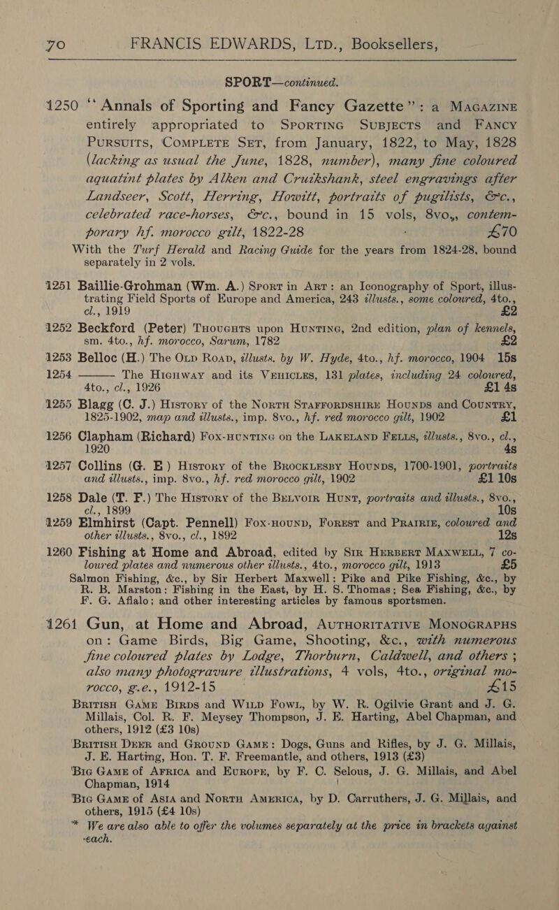 SPORT— continued. 1250 ** Annals of Sporting and Fancy Gazette”: a Macazine entirely appropriated to SportTinG SuBjecTs and FANcy Pursuits, ‘COMPLETE SET, from January, 1822, to May, 1828 (lacking as usual the June, 1828, number), many fine coloured aquatint plates by Alken and Crutkshank, steel engravings after Landseer, Scott, Herring, Howitt, portraits of pugilists, &amp;c., celebrated race-horses, € c., bound in 15 vols, 8vo,, confem- porary hf. morocco gilt, 1822-28 470 With the Turf Herald and Racing Guide for the years from 1824-28, bound separately in 2 vols. 1251 Baillie-Grohman (Wm. A.) Sporrin Art: an Iconography of Sport, illus- trating Field Sports of Europe and America, 243 zllusts., some coloured, 4to., cl., 1919 £ 1252 Beckford (Peter) THoucutTs upon Huntine, 2nd edition, plan of kennels, sm. 4to., hf. morocco, Sarwm, 1782 £2 1253 Belloc (H.) The Op Roap, dllusts. by W. Hyde, 4to., hf. morocco, 1904 15s 1254 The Hienway and its VEnICcLES, 131 plates, including 24 coloured, 4to., cl., 1926 £1 4s 1255 Blagg (C. J.) History of the NortH STaFFORDSHIRE Hounps and Country, 1825-1902, map and illusts., imp. 8vo., hf. red morocco gilt, 1902 £1 1256 Clapham (Richard) Fox-nuntinG on the LAKELAND FELLS, /lusts., 8vo., cl., 1920 4s 1257 Collins (G. E) History of the BrockLEesny Hounps, 1700-1901, portraits and tllusts., imp. 8vo., hf. red morocco gilt, 1902 £1 10s 1258 Dale (T. F.) The History of the BeLvorr Hunt, portraits and tllusts., 8vo., cl., 1899 10s 1259 Elmhirst (Capt. Pennell) Fox-Hounp, Forest and Pratrts, coloured and other illusts., 8vo., cl., 1892 12s 1260 Fishing at Home and Abroad, edited by Str Hurpert MAXWELL, 7 co- loured plates and numerous other cllusts., 4to., morocco gilt, 1913 £5 Salmon Fishing, &amp;c., by Sir Herbert Maswalls Pike and Pike Fishing, &amp;c., by R. B. Marston; Fishing in the Hast, by H. 8. Thomas; Sea Fishing, &amp;c., by F. G. Aflalo; and other interesting articles by famous sportsmen.  1261 Gun, at Home and Abroad, AutruorirativeE MonoGRAPHS on: Game Birds, Big Game, Shooting, &amp;c., with numerous Sine coloured plates by Lodge, Thorburn, Caldwell, and others ; also many photogravure tllustrations, 4 vols, 4to., orz~ginal mo- rocco, g.e., 1912-15 : #15 British GAME Brrps and Witp Fown, by W. R. Ogilvie Grant and J. G. Millais, Col. R. F. Meysey Thompson, J. E. Harting, Abel Chapman, and others, 1912 (£3 10s) British Derr and GrounpD GAME: Dogs, Guns and Rifles, by J. G. Millais, J. E. Harting, Hon. T. F. Freemantle, and others, 1913 (£3) ‘Bie Game of AFRICA and Evuropnz, by F. C. Selous, J. G. Millais, and Abel Chapman, 1914 ‘Bic GAME of Asta and NortH America, by D. Carruthers, J. G. Millais, and others, 1915 (£4 10s) * We arealso able to offer the volumes separately at the price tn brackets against each,