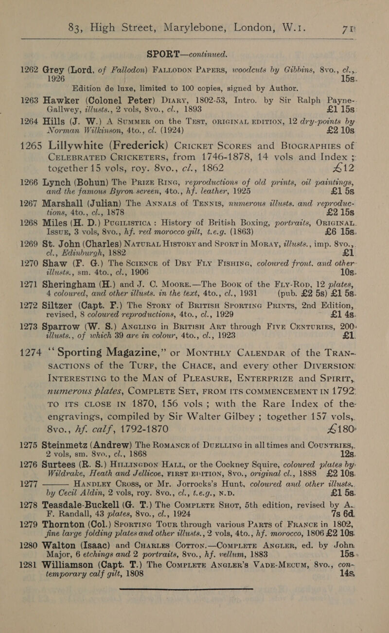  SPORT—continued. 1262 Grey (Lord, of Fallodon) FaLLopon Papers, woodcuts by Gibbins, 8vo., cl.,.. 1926 15s. Edition de luxe, limited to 100 copies, signed by Author. 1263 Hawker (Colonel Peter) Diary, 1802-53, Intro. by Sir Ralph Payne-. Gallwey, zllusts., 2 vols, 8vo., c/., 1893 £1 15s: 1264 Hills (J. W.) A Summer on the TEST, ORIGINAL EDITION, 12 dry-points by Norman Wilkinson, 4to., cl. (1924) £2 10s 1265 Lillywhite (Frederick) Cricker Scores and BioGRAPuiss of CELEBRATED CRICKETERS, from 1746-1878, 14 vols and Index ;. together 15 vols, roy. 8vo., c/., 1862 #12 1266 Lynch (Bohun) The Prizz Rine, reproductions of old prints, oil paintings, and the famous Byron screen, 4to., hf. leather, 1925 £1 5s 1267 Marshall (Julian) The Annats of TEennis, numerous illusts. and reproduc- tions, 4to., cl., 1878 £2 15s 1268 Miles (H. D.) Pueinistica: History of British Boxing, portraits, ORIGINAL. Issun, 3 vols, 8vo., hf. red morocco gilt, t.e.g. (1863) £6 15s. 1269 St. John (Charles) Natrurat Hisrory and Sport in Moray, zldusts., imp. 8vo.,. cl., Edinburgh, 1882 £1 1270 Shaw (F. G.) The Science of Dry Fry Fisxine, coloured front. and other- allusts., sm. 4to., cl., 1906 10s. 1271 Sheringham (H.) and J. C. Moorzt.—The Boox of the Fiy-Rop, 12 plates, 4 coloured, and other illusts. in the text, 4to., cl., 1931 (pub. £2 5s) £1 5s. 1272 Siltzer (Capt. F.) The Srory of Britisa Sportine Prints, 2nd Edition, revised, 8 coloured reproductions, 4to., cl., 1929 £1 4s. 1273 Sparrow (W. S.) Anexine in British Art through Frve Centurtss, 200: allusts., of which 39 are in colour, 4to., cl., 1923 £1. 1274 *‘ Sporting Magazine,” or MonrHiy CALENDAR of the TRAN-. SACTIONS of the TurrFr, the CHACE, and every other DIVERSION: INTERESTING to the MAn of PLEASURE, ENTERPRIZE and SPIRIT, numerous plates, COMPLETE SET, FROM ITS COMMENCEMENT IN 1792: TO ITS CLOSE IN 1870, 156 vols; with the Rare Index of the engravings, compiled by Sir Walter Gilbey ; together 157 vols,. 8vo., Af. calf, 1792-1870 4180» 1275 Steinmetz (Andrew) The Romancz of DUELLING in all times and CounTRIES,. 2 vols, sm. 8vo., cl., 1868 12s. 1276 Surtees (R. 8.) Hiztrycpon Hat, or the Cockney Squire, coloured plates by Wildrake, Heath and Jellicoe, FIRST EVITION, 8vo., orzginal cl., 1888 £2 10s.  1277 Hanpiry Cross, or Mr. Jorrocks’s Hunt, coloured and other illusts.. by Cecil Aldin, 2 vols, roy. 8vo., cl., t.e.g., N.D. £1 5s. 1278 Teasdale-Buckell (G. T.) The Compterst Snort, 5th edition, revised by A.. F. Randall, 43 plates, 8vo., cl., 1924 7s 6d. 1279 Thornton (Col.) Sportine Tour through various Parts of FRANCE in 1802, jine large folding plates and other illusts., 2 vols, 4to., hf. morocco, 1806 £2 10s. 1280 Walton (Isaac) and CuarLes Cotron.—CompLeTE ANGLER, ed. by John Major, 6 etchings and 2 portraits, 8vo., hf. vellum, 1883 . 15s. 1281 Williamson (Capt. T.) The ComepLere ANGLER’s VApDE-MeEcuM, 8vo., con-~ temporary calf gilt, 1808 14s, 