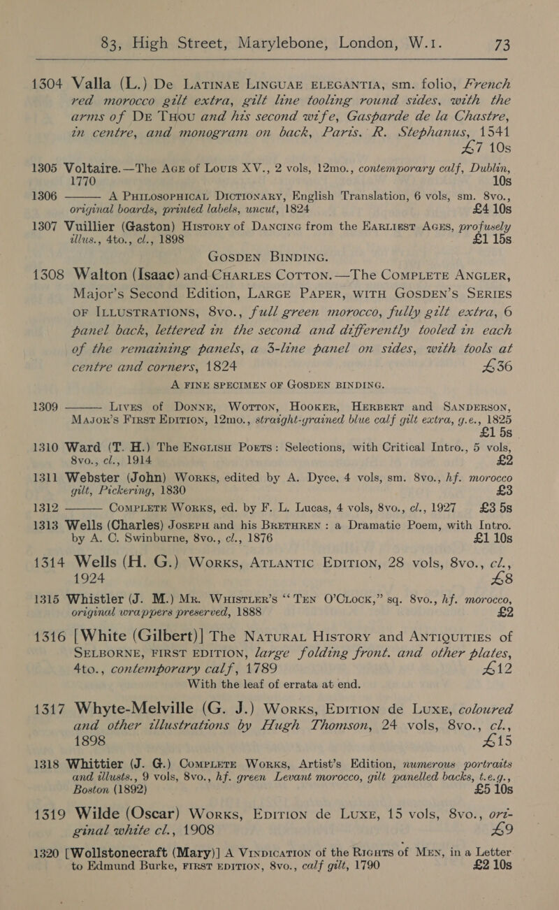 1304 Valla (L.) De Latinae LinGuaE ELEGANTIA, sm. folio, French read morocco gtlt extra, gilt line tooling round sides, with the arms of DE THou and his second wife, Gasparde de la Chastre, zn centre, and monogram on back, Parts. R. Stephanus, 1541  47 10s 1305 Voltaire.—The Aces of Lovis XV., 2 vols, 12mo., contemporary calf, Dublin, 1770 10s 1306 A PutILosopHicaL Dictionary, English Translation, 6 vols, sm. 8vo., original boards, printed labels, uncut, 1824 £4 10s 1307 Vuillier (Gaston) History of Dancine from the Earuisst Acks, profusely allus., 4to., cl., 1898 £1 15s GOSDEN BINDING. 1308 Walton (Isaac) and CuarLes Cotron.—The CoMpLetEe ANGLER, Major’s Second Edition, LaRGE PAPER, WITH GOSDEN’S SERIES OF ILLUSTRATIONS, 8vo., full green morocco, fully gilt extra, 6 panel back, lettered in the second and differently tooled in each of the remaining panels, a 3-line panel on sides, with tools at centre and corners, 1824 £36 A FINE SPECIMEN OF GOSDEN BINDING. 1309  Lives of Donnk, Worton, Hooker, HERBERT and SANDERSON, MaJor’s First Epirion, 12mo., straight-yrained blue calf gilt extra, g.e., 1825 £1 5s 1310 Ward (T. H.) The Enerisu Ports: Selections, with Critical Intro., 5 vols, 8vo., cl., 1914 £2 1311 Webster (John) Works, edited by A. Dyce, 4 vols, sm. 8vo., hf. morocco gilt, Pickering, 1830 £3 1312 CompLetE Works, ed. by F. L. Lucas, 4 vols, 8vo., cl., 1927 £358 1313 Wells (Charles) Josrru and his BRETHREN : a Dramatic Poem, with Intro.  by A. C. Swinburne, 8vo., cl., 1876 £1 10s 1314 Wells (H. G.) Works, Ariantic Epirion, 28 vols, 8vo., cZ., 1924 £8 1315 Whistler (J. M.) Mr. WuistiEr’s ‘‘ Ten O’Ciock,” sq. 8vo., hf. morocco, original wrappers preserved, 1888 £2 1316 |White (Gilbert)] The Narurat History and ANTIQUITIES of SELBORNE, FIRST EDITION, large folding front. and other plates, 4to., contemporary calf, 1789 412 With the leaf of errata at end. 1317 Whyte-Melville (G. J.) Works, Epirion de Luxe, coloured and other tllustrations by Hugh Thomson, 24 vols, 8vo., cl., 1898 #15 1318 Whittier (J. G.) CompLerzE Works, Artist’s Edition, nwmerous portraits and wlusts., 9 vols, 8vo., hf. green Levant morocco, gilt panelled backs, t.e.g., Boston (1892) £5 10s 1319 Wilde (Oscar) Works, Eprrion de Luxe, 15 vols, 8vo., or2- ginal white cl., 1908 L9 1320 [Wollstonecraft (Mary)] A VinpicaTion of the Ricuts of Men, in a Letter to Edmund Burke, Frrst EpITION, 8vo., calf gilt, 1790 £2 10s